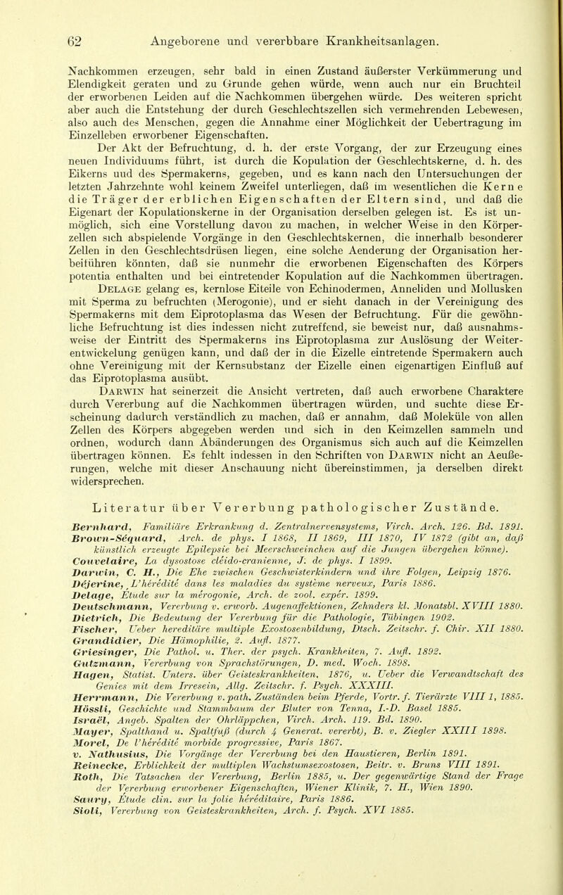 Nachkommen erzeugen, sehr bald in einen Zustand äußerster Verkümmerung und Elendigkeit geraten und zu Grunde gehen würde, wenn auch nur ein Bruchteil der erworbenen Leiden auf die Nachkommen übergehen würde. Des weiteren spricht aber auch die Entstehung der durch Geschlechtszellen sich vermehrenden Lebewesen, also auch des Menschen, gegen die Annahme einer Möglichkeit der Uebertragung im Einzelleben erworbener Eigenschaften. Der Akt der Befruchtung, d. h. der erste Vorgang, der zur Erzeugung eines neuen Individuums führt, ist durch die Kopulation der Geschlechtskerne, d. h. des Eikerns und des Öpermakerns, gegeben, und es kann nach den Untersuchungen der letzten Jahrzehnte wohl keinem Zweifel unterliegen, daß im wesentlichen die Kerne die Träger der erblichen Eigenschaften der Eltern sind, und daß die Eigenart der Kopulationskerne in der Organisation derselben gelegen ist. Es ist un- möglich, sich eine Vorstellung davou zu machen, in welcher Weise in den Körper- zellen sich abspielende Vorgänge in den Geschlechtskernen, die innerhalb besonderer Zellen in den Geschlechtsdrüsen liegen, eine solche Aenderung der Organisation her- beiführen könnten, daß sie nunmehr die erworbenen Eigenschaften des Körpers potentia enthalten und bei eintretender Kopulation auf die Nachkommen übertragen. Delage gelang es, kernlose Eiteile von Echinodermen, Anneliden und Mollusken mit Sperma zu befruchten (Merogonie), und er sieht danach in der Vereinigung des Spermakerns mit dem Eiprotoplasma das Wesen der Befruchtung. Für die gewöhn- liche Befruchtung ist dies indessen nicht zutreffend, sie beweist nur, daß ausnahms- weise der Eintritt des Spermakerns ins Eiprotoplasma zur Auslösung der Weiter- entwickelung genügen kann, und daß der in die Eizelle eintretende Spermakern auch ohne Vereinigung mit der Kernsubstanz der Eizelle einen eigenartigen Einfluß auf das Eiprotoplasma ausübt. Darwin hat seinerzeit die Ansicht vertreten, daß auch erworbene Charaktere durch Vererbung auf die Nachkommen übertragen würden, und suchte diese Er- scheinung dadurch verständlich zu machen, daß er annahm, daß Moleküle von allen Zellen des Körpers abgegeben werden und sich in den Keimzellen sammeln und ordnen, wodurch dann Abänderungen des Organismus sich auch auf die Keimzellen übertragen können. Es fehlt indessen in den Schriften von Darwin nicht an Aeuße- rungen, welche mit dieser Anschauung nicht übereinstimmen, ja derselben direkt widersprechen. Litei-atur über Vererbung pathologischer Zustände. i Bernhard, Familiäre Erkrankung d. Zentralnervensystems, Virch. Ärch. 126. Bd. 1891. \ Broum-Sequard, Arch. de phys. I 1868, II 1869, III 1870, IV 1872 (gibt an, daß künstlich erzeugte Epilepsie bei Meerschweinchen aiif die Jungen übergehen könne). Coxivelaire, la dysostose cleido-cranienne, J. de phys. I 1899. Darwin, C. H., Die Ehe zwischen Geschwisterkindern und ihre Folgen, Leipzig 1876. Vejerine, L'heredite dans les maladies du Systeme nerveux, Paris 1886. Delage, Etüde sur la merogonie, Arch. de zool. e.xper. 1899. Deutschmann, Vererbung v. ertoorb. Augenaffektionen, Zehnders kl. Jlonatsbl. XVIII1880. Dietrich, Die Bedeutung der Vererbung für die Pathologie, Tübingen 1902. Fischer, Ueber hereditäre multiple Exostosenbildung, Dtsch. Zeitschr. f. Chir. XII 1880. Grandidier, Die Hämophilie, 2. Aufl. 1877. Griesinger, Die Pathol. u. Ther. der psych. Krankheiten, 7. Aufl. 1892. Gutzniann, Vererbung von Sprachstörungen, D. med. Woch. 1898. Hagen, Statist. Unters, über Geisteskrankheiten, 1876, u. Ueber die Verwandtschaft des Genies mit dem Irresein, Allg. Zeitschr. f. Psych. XXXIII. Herrmann, Die Vererbung v.path. Zuständen beim Pferde, Vortr. f. Tierärzte VIII1, 1885. Hössli, Geschichte und Stammbaum der Bluter von Tenna, I.-D. Basel 1885. Israel, Angeb. Spalten der Ohrläppchen, Virch. Arch. 119. Bd. 1890. Mayer, Spalthcmd u. Spaltfuß (durch 4 Generat. vererbt), B. v. Ziegler XXIII 1898. Morel, De l'heredite morbide progressive, Paris 1867. V. Nathusius, Die Vorgänge der Vererbung bei den Haustieren, Berlin 1891. Beineche, Erblichkeit der multiplen Wachstumsexostosen, Beitr. v. Bruns VIII 1891. Both, Die Tatsachen der Vererbung, Berlin 1885, u. Der gegenwärtige Stand der Frage der Vererbung erworbener Eigenschaften, Wiener Klinik, 7. H, Wien 1890. Saury, Etüde clin, sur la folie hereditaire, Paris 1886. Sioli, Vererbung von Geisteskrankheiten, Arch. f. Psych. XVI 1885.