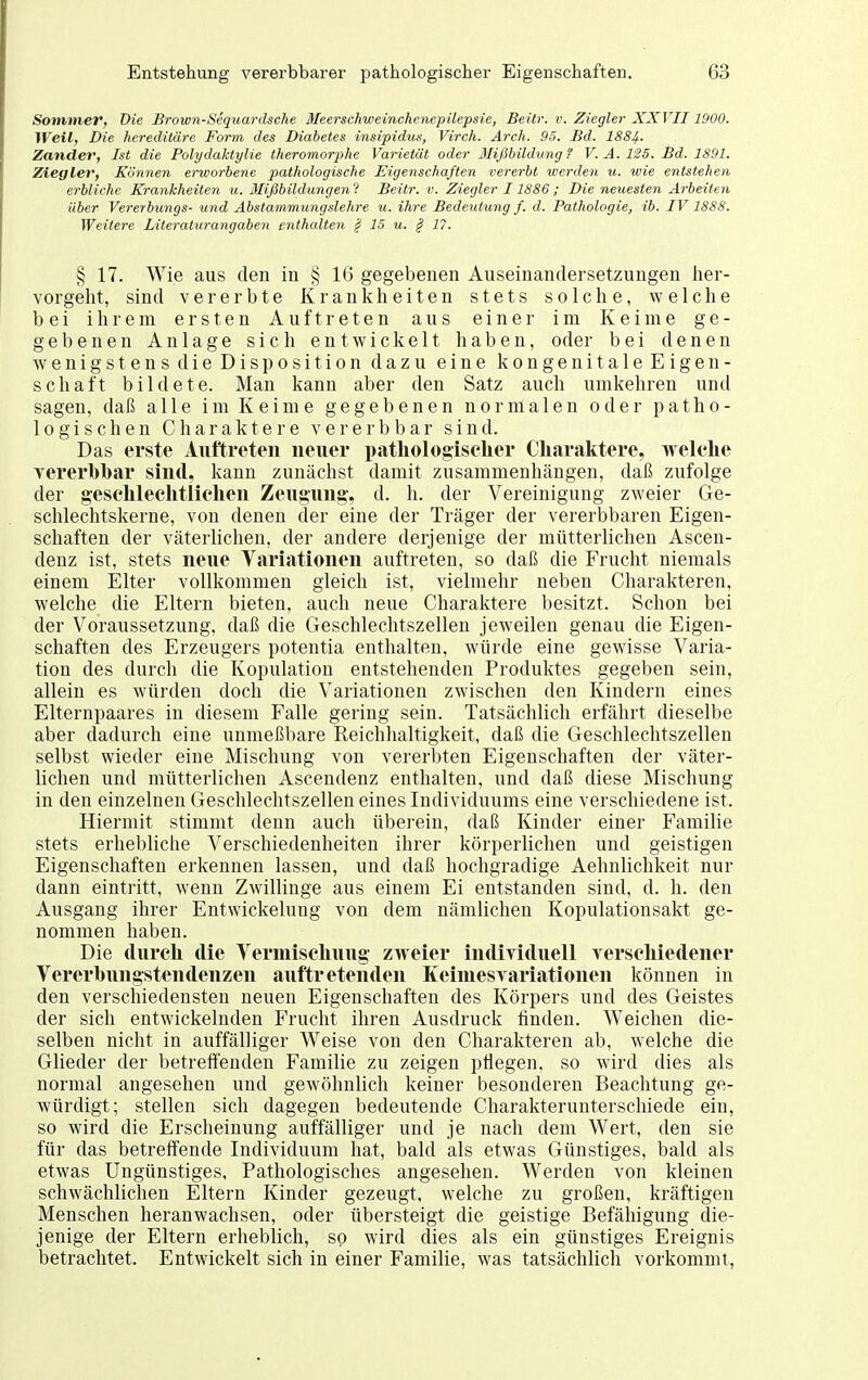 Sotnmev, Die Brown-Sequardsche Meerschweinchenepilepsie, Beilr. v. Ziegler XXVII1900. Weil, Die hereditäre Form des Diabetes insipidus, Virch. Arch. 95. Bd. 1881. Zander, Ist die Polydaktylie theromorphe Varietät oder Mißbildting ? V.A. 125. Bd. 1891. Ziegler, Können erworbene pathologische Eigenschaften vererbt werden u. wie entstehen erbliche Krankheiten u. Blißbildungenl Beitr. v. Ziegler 11886 ; Die neuesten Arbeiten über Vererbungs- und Abstammungslehre u. ihre Bedeuttcng f. d. Pathologie, ib. IV 1888. Weitere Literaturangaben enthalten § 15 u. § 17. § 17. Wie aus den in § 16 gegebenen Auseinandersetzungen her- vorgeht, sind vererbte Krankheiten stets solche, welclie bei ihrem ersten Auftreten aus einer im Keime ge- gebenen Anlage sich entwickelt haben, oder bei denen wenigstens die Disposition dazu eine kongenitale Eigen- schaft bildete. Man kann aber den Satz auch umkehren und sagen, daß alle im Keime gegebenen normalen oder patho- logischen Charaktere vererb bar sind. Das erste Auftreten neuer pathologischer Charaktere, welche vererbhar sind, kann zunächst damit zusammenhängen, daß zufolge der geschlechtlichen Zeugung, d. h. der Vereinigung zweier Ge- schlechtskerne, von denen der eine der Träger der vererbbaren Eigen- schaften der väterlichen, der andere derjenige der mütterlichen Ascen- denz ist, stets neue Variationen auftreten, so daß die Frucht niemals einem Elter vollkommen gleich ist, vielmehr neben Charakteren, welche die Eltern bieten, auch neue Charaktere besitzt. Schon bei der Voraussetzung, daß die Geschlechtszellen jeweilen genau die Eigen- schaften des Erzeugers potentia enthalten, würde eine gewisse Varia- tion des durch die Kopulation entstehenden Produktes gegeben sein, allein es würden doch die Variationen zwischen den Kindern eines Elternpaares in diesem Falle gering sein. Tatsächlich erfährt dieselbe aber dadurch eine unmeßbare Reichhaltigkeit, daß die Geschlechtszellen selbst wieder eine Mischung von vererbten Eigenschaften der väter- lichen und mütterlichen Ascendenz enthalten, und daß diese Mischung in den einzelnen Geschlechtszellen eines Individuums eine verschiedene ist. Hiermit stimmt denn auch überein, daß Kinder einer Familie stets erhebliche Verschiedenheiten ihrer körperlichen und geistigen Eigenschaften erkennen lassen, und daß hochgradige Aehnlichkeit nur dann eintritt, wenn Zwillinge aus einem Ei entstanden sind, d. h. den Ausgang ihrer Entwickelung von dem nämlichen Kopulationsakt ge- nommen haben. Die durch die Vermischung zweier individuell Terschiedener Vererhnngstendenzen auftretenden KeiniesYariationen können in den verschiedensten neuen Eigenschaften des Körpers und des Geistes der sich entwickelnden Frucht ihren Ausdruck finden. Weichen die- selben nicht in auffälliger Weise von den Charakteren ab, welche die Glieder der betreffenden Familie zu zeigen pflegen, so wird dies als normal angesehen und gewöhnlich keiner besonderen Beachtung ge- würdigt; stellen sich dagegen bedeutende Charakterunterschiede ein, so wird die Erscheinung auffälliger und je nach dem Wert, den sie für das betreffende Individuum hat, bald als etwas Günstiges, bald als etwas Ungünstiges, Pathologisches angesehen. Werden von kleinen schwächlichen Eltern Kinder gezeugt, welche zu großen, kräftigen Menschen heranwachsen, oder übersteigt die geistige Befähigung die- jenige der Eltern erheblich, so wird dies als ein günstiges Ereignis betrachtet. Entwickelt sich in einer Familie, was tatsächlich vorkommt,