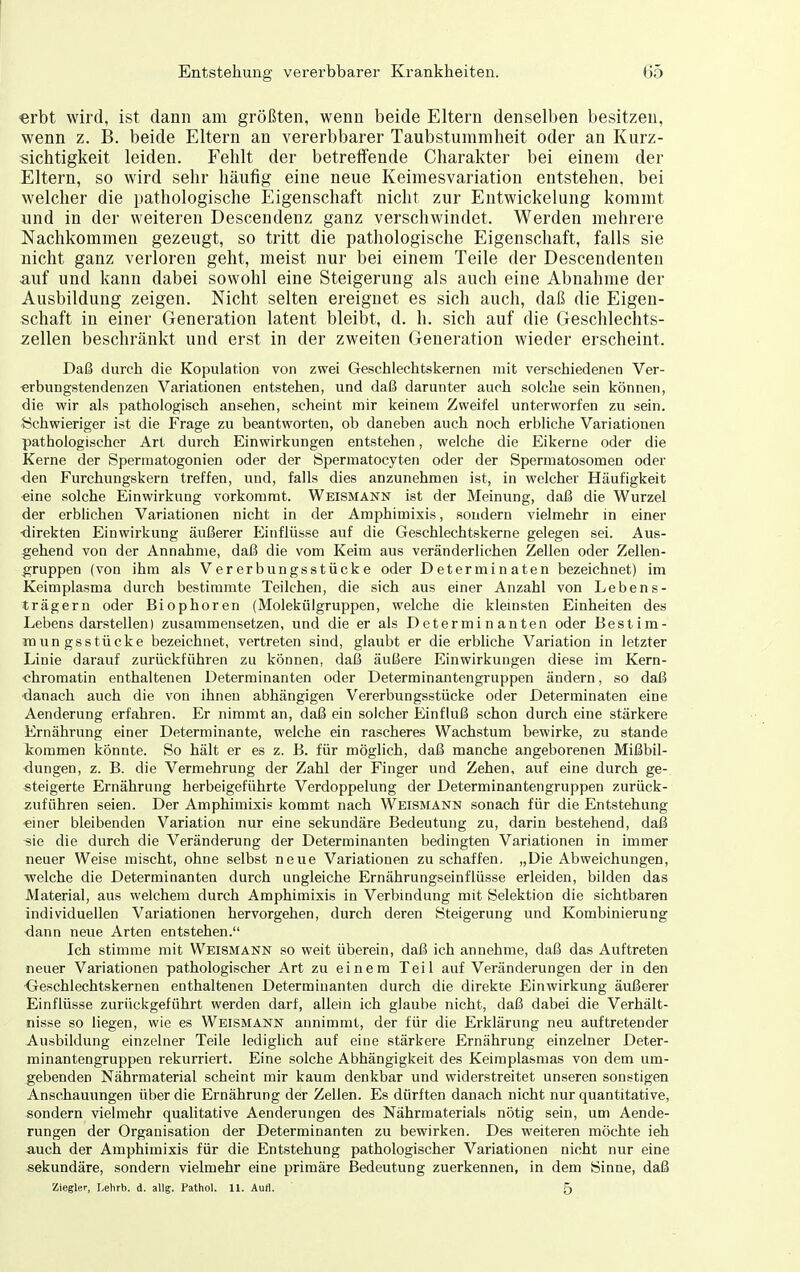 erht wird, ist dann am größten, wenn beide Eltern denselben besitzen, wenn z. B. beide Eltern an vererbbarer Taubstummheit oder an Kurz- sichtigkeit leiden. Fehlt der betreffende Charakter bei einem der Eltern, so wird sehr häufig eine neue Keimesvariation entstehen, bei welcher die pathologische Eigenschaft nicht zur Entwickelung kommt und in der weiteren Descendenz ganz verschwindet. Werden mehrere Nachkommen gezeugt, so tritt die pathologische Eigenschaft, falls sie nicht ganz verloren geht, meist nur bei einem Teile der Descendenten auf und kann dabei sowohl eine Steigerung als auch eine Abnahme der Ausbildung zeigen. Nicht selten ereignet es sich auch, daß die Eigen- schaft in einer Generation latent bleibt, d. h. sich auf die Geschlechts- zellen beschränkt und erst in der zweiten Generation wieder erscheint. Daß durch die Kopulation von zwei Geschlechtskernen mit verschiedenen Ver- erbungstendenzen Variationen entstehen, und daß darunter auch solche sein können, die wir als pathologisch ansehen, scheint mir keinem Zweifel unterworfen zu sein. {Schwieriger ist die Frage zu beantworten, ob daneben auch noch erbliche Variationen pathologischer Art durch Einwirkungen entstehen, welche die Eikerne oder die Kerne der Spermatogonien oder der Spermatocyten oder der Spermatosomen oder den Furchungskern treffen, und, falls dies anzunehmen ist, in welcher Häufigkeit eine solche Einwirkung vorkommt. Weismann ist der Meinung, daß die Wurzel der erblichen Variationen nicht in der Amphimixis, sondern vielmehr in einer <lirekten Einwirkung äußerer Einflüsse auf die Geschlechtskerne gelegen sei. Aus- gehend von der Annahme, daß die vom Keim aus veränderlichen Zellen oder Zellen- gruppen (von ihm als Vererbungsstücke oder Determinaten bezeichnet) im Keimplasma durch bestimmte Teilchen, die sich aus einer Anzahl von Lebens- trägern oder Biophoren (Molekülgruppen, welche die klemsten Einheiten des Lebens darstellen) zusammensetzen, und die er als Determinanten oder Bestim- TOungsstücke bezeichnet, vertreten sind, glaubt er die erbliche Variation in letzter Linie darauf zurückführen zu können, daß äußere Einwirkungen diese im Kern- «hromatin enthaltenen Determinanten oder Determinantengruppen ändern, so daß ■danach auch die von ihnen abhängigen Vererbungsstücke oder Determinaten eine Aenderung erfahren. Er nimmt an, daß ein solcher Einfluß schon durch eine stärkere Ernährung einer Determinante, welche ein rascheres Wachstum bewirke, zu stände liommen könnte. So hält er es z. B. für möglich, daß manche angeborenen Mißbil- dungen, z. B. die Vermehrung der Zahl der Finger und Zehen, auf eine durch ge- steigerte Ernährung herbeigeführte Verdoppelung der Determinantengruppen zurück- zuführen seien. Der Amphimixis kommt nach Weismann sonach für die Entstehung einer bleibenden Variation nur eine sekundäre Bedeutung zu, darin bestehend, daß sie die durch die Veränderung der Determinanten bedingten Variationen in immer neuer Weise mischt, ohne selbst neue Variationen zu schaffen, „Die Abweichungen, ■welche die Determinanten durch ungleiche Ernährungseinflüsse erleiden, bilden das Material, aus welchem durch Amphimixis in Verbindung mit Selektion die sichtbaren individuellen Variationen hervorgehen, durch deren Steigerung und Kombinierung dann neue Arten entstehen. Ich stimme mit Weismann so weit überein, daß ich annehme, daß das Auftreten neuer Variationen pathologischer Art zu einem Teil auf Veränderungen der in den Geschlechtskernen enthaltenen Determinanten durch die direkte Einwirkung äußerer Einflüsse zurückgeführt werden darf, allein ich glaube nicht, daß dabei die Verhält- nisse so liegen, wie es Weismann annimmt, der für die Erklärung neu auftretender Ausbildung einzelner Teile lediglich auf eine stärkere Ernährung einzelner Deter- minantengruppen rekurriert. Eine solche Abhängigkeit des Keimplasmas von dem um- gebenden Nährmaterial scheint mir kaum denkbar und widerstreitet unseren sonstigen Anschauungen über die Ernährung der Zellen. Es dürften danach nicht nur quantitative, sondern vielmehr qualitative Aenderungen des Nährmaterials nötig sein, um Aende- rungen der Organisation der Determinanten zu bewirken. Des weiteren möchte ieh auch der Amphimixis für die Entstehung pathologischer Variationen nicht nur eine sekundäre, sondern vielmehr eine primäre Bedeutung zuerkennen, in dem Sinne, daß Ziegler, Lehrb. d. allg. Pathol. 11. Autl. 5