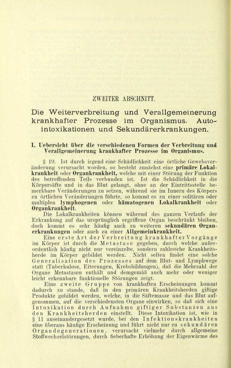 ZWEITER ABSCHNITT. Die Weiterverbreitung und Verallgemeinerung krankhafter Prozesse im Organismus. Auto^- Intoxikationen und Sekundärerkrankungen. I. Uebersicht ttl)er die yerscliiedeneii Formen der Verbreitung' nnd Verallgemeinerung- krankhafter Prozesse im Organismus. § 19. Ist durch irgend eine Schädlichkeit eine örtliche Gewebsver- änderung verursacht worden, so besteht zunächst eine primäre Lokal- kranklieit oder Organkrankheit, welche mit einer Störung der Funktion des betreifenden Teils verbunden ist. Ist die Schädlichkeit in die Körpersäfte und in das Blut gelangt, ohne an der Eintrittsstelle be- merkbare Veränderungen zu setzen, während sie im Innern des Körpers zu örtlichen Veränderungen führte, so kommt es zu einer solitären oder multiplen lymphogenen oder hämatogenen Lokalkranklieit oder Organki'ankheit. Die Lokalkrankheiten können während des ganzen Verlaufs der Erkrankung auf das ursprünglich ergriffene Organ beschränkt bleiben, doch kommt es sehr häufig auch zu weiteren sekundären Organ- erkrankungen oder auch zu einer Allgemeinkrankheit. Eine e r s t e A r t d e r V e r b r e i t u n g k r a n k h a f t e r o r g ä n g e im Körper ist durch die Metastase gegeben, durch welche außer- ordentlich häufig nicht nur vereinzelte, sondern zahlreiche Krankheits- herde im Körper gebildet werden. Nicht selten findet eine solche Generalisation des Prozesses auf dem Blut- und Lymphwege statt (Tuberkulose, Eiterungen, Krebsbildungen), daß die Mehrzahl der Organe Metastasen enthält und demgemäß auch mehr oder weniger leicht erkennbare funktionelle Störungen zeigt. Eine zweite Gruppe von krankhaften Erscheinungen kommt dadurch zu stände, daß in den primären Krankheitsherden giftige Produkte gebildet werden, welche, in die Säftemasse und das Blut auf- genommen, auf die verschiedensten Organe einwirken, so daß sich eine Intoxikation durch Aufnahme giftiger Substanzen aus den Krankheitsherden einstellt. Diese Intoxikation ist, wie in § 11 auseinandergesetzt wurde, bei den Infektionskrankheiten eine überaus häufige Erscheinung und führt nicht nur zu sekundären Organdegenerationen, verursacht vielmehr durch allgemeine Stoffwechselstörungen, durch fieberhafte Erhöhung der Eigenwärme des