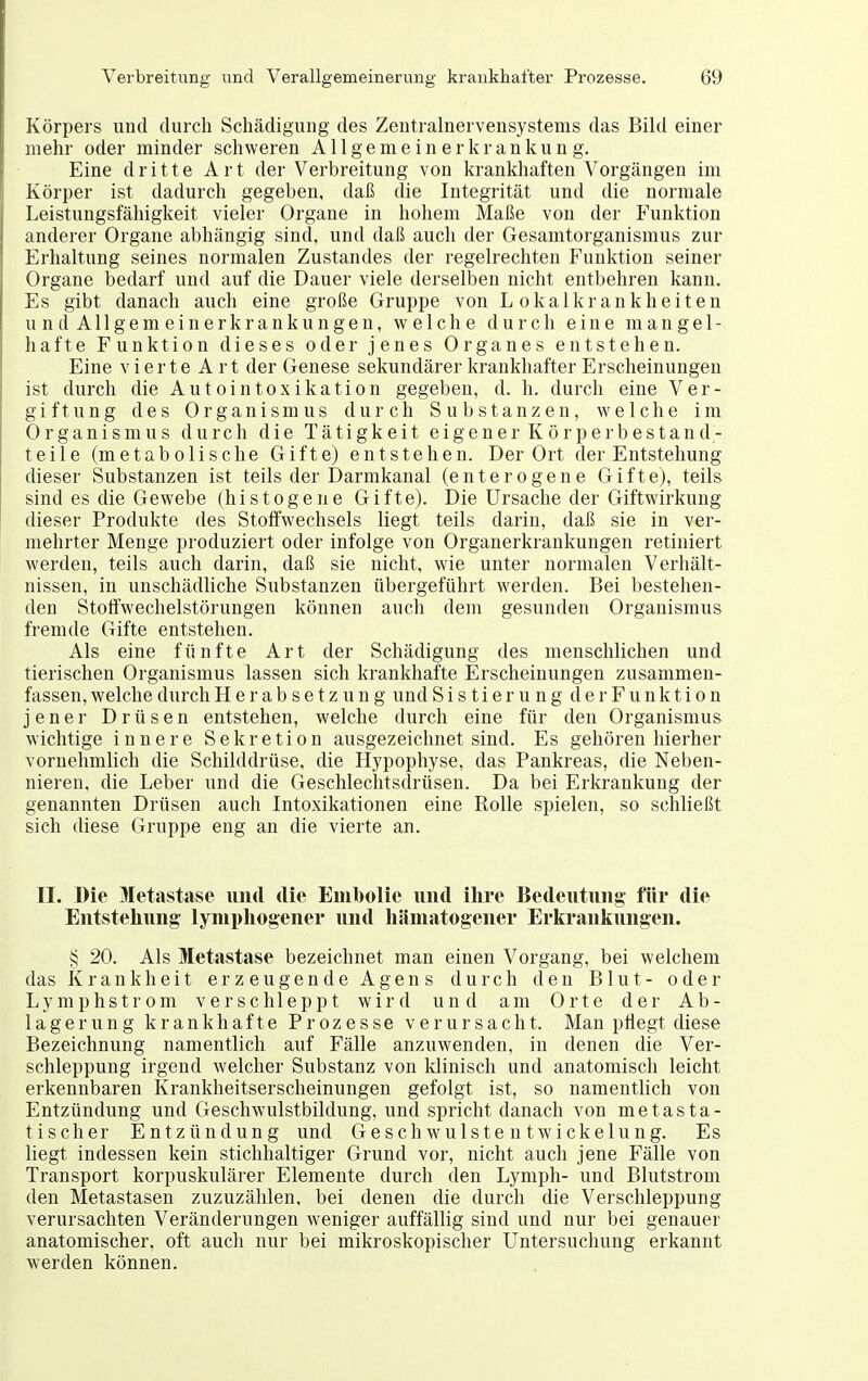Körpers und durch Schädigung des Zentralnervensystems das Bild einer mehr oder minder schweren Allgemeinerkrankung. Eine dritte Art der Verbreitung von krankhaften Vorgängen im Körper ist dadurch gegeben, daß die Integrität und die normale Leistungsfähigkeit vieler Organe in hohem Maße von der Funktion anderer Organe abhängig sind, und daß auch der Gesamtorganismus zur Erhaltung seines normalen Zustandes der regelrechten Funktion seiner Organe bedarf und auf die Dauer viele derselben nicht entbehren kann. Es gibt danach auch eine große Gruppe von Lokalkrankheiten und Allgemeinerkrankungen, welche durch eine mangel- hafte Funktion dieses oder jenes Organes entstehen. Eine vierte Art der Genese sekundärer krankhafter Erscheinungen ist durch die Autointoxikation gegeben, d. h. durch eine Ver- giftung des Organismus durch Substanzen, welche im Organismus durch die Tätigkeit eigener Körperbestand- teile (metabolische Gifte) entstehen. Der Ort der Entstehung dieser Substanzen ist teils der Darmkanal (enterogene Gifte), teils sind es die Gewebe (histogene Gifte). Die Ursache der Giftwirkung dieser Produkte des Stoffwechsels liegt teils darin, daß sie in ver- mehrter Menge produziert oder infolge von Organerkrankungen retiniert werden, teils auch darin, daß sie nicht, wie unter normalen Verhält- nissen, in unschädliche Substanzen übergeführt werden. Bei bestehen- den Stoffwechelstörungen können auch dem gesunden Organismus fremde Gifte entstehen. Als eine fünfte Art der Schädigung des menschlichen und tierischen Organismus lassen sich krankhafte Erscheinungen zusammen- fassen, welche durch Herabsetzung und Sistierung der Funktion jener Drüsen entstehen, welche durch eine für den Organismus wichtige innere Sekretion ausgezeichnet sind. Es gehören hierher vornehmlich die Schilddrüse, die Hypophyse, das Pankreas, die Neben- nieren, die Leber und die Geschlechtsdrüsen. Da bei Erkrankung der genannten Drüsen auch Intoxikationen eine Rolle spielen, so schließt sich diese Gruppe eng an die vierte an. II. Die Metastase und die Eiiil)olie und ilire Bedeutung für die Entstellung Iyini)liogener und liämatogeiier Erkrankungen. § 20. Als Metastase bezeichnet man einen Vorgang, bei welchem das Krankheit erzeugende Agens durch den Blut- oder Lymphstrom verschleppt wird und am Orte der Ab- lagerung krankhafte Prozesse verursacht. Man pflegt diese Bezeichnung namentlich auf Fälle anzuwenden, in denen die Ver- schleppung irgend welcher Substanz von klinisch und anatomisch leicht erkennbaren Krankheitserscheinungen gefolgt ist, so namentlich von Entzündung und Geschwulstbildung, und spricht danach von metasta- tischer Entzündung und Geschwulstentwickelung. Es liegt indessen kein stichhaltiger Grund vor, nicht auch jene Fälle von Transport korpuskulärer Elemente durch den Lymph- und Blutstrom den Metastasen zuzuzählen, bei denen die durch die Verschleppung verursachten Veränderungen weniger auffällig sind und nur bei genauer anatomischer, oft auch nur bei mikroskopischer Untersuchung erkannt werden können.