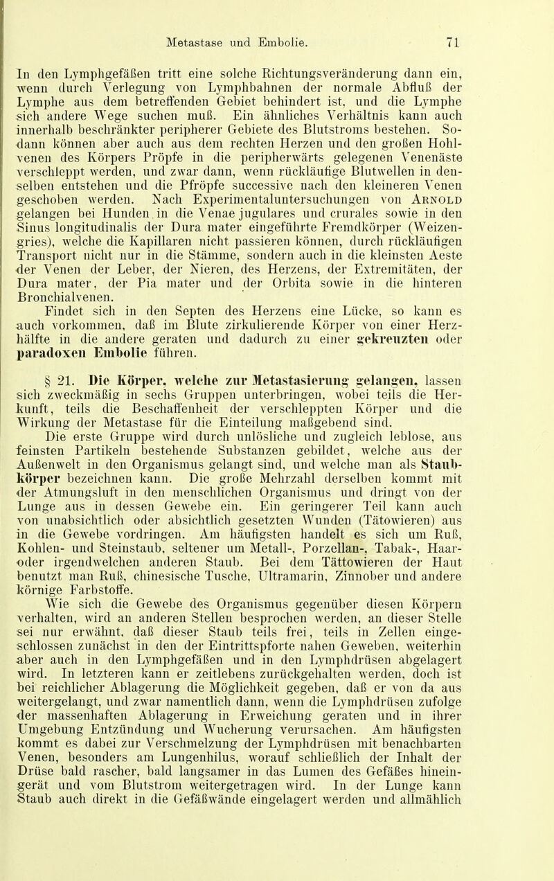 In den Lymphgefäßen tritt eine solche Richtungsveränderung dann ein, Avenn durch Verlegung von Lymphbahnen der normale Abfluß der Lymphe aus dem betretfenden Gebiet behindert ist, und die Lymphe sich andere Wege suchen muß. Ein ähnliches Verhältnis kann auch innerhalb beschränkter peripherer Gebiete des Blutstroms bestehen. So- <lann können aber auch aus dem rechten Herzen und den großen Hohl- venen des Körpers Pröpfe in die peripherwärts gelegenen Venenäste verschleppt werden, und zwar dann, wenn rückläufige Blutwellen in den- selben entstehen und die Pfropfe successive nach den kleineren Venen geschoben werden. Nach Experimentaluntersuchungen von Arnold gelangen bei Hunden in die Venae jugulares und crurales sowie in den Sinus longitudinalis der Dura mater eingeführte P'remdkörper (Weizen- gries), welche die Kapillaren nicht passieren können, durch rückläufigen Transport nicht nur in die Stämme, sondern auch in die kleinsten Aeste der Venen der Leber, der Nieren, des Herzens, der Extremitäten, der Dura mater, der Pia mater und der Orbita sowie in die hintez^en Bronchialvenen. Findet sich in den Septen des Herzens eine Lücke, so kann es auch vorkommen, daß im Blute zirkulierende Körper von einer Herz- hälfte in die andere geraten und dadurch zu einer gekreuzten oder paradoxen Enibolie führen. § 21. Die Körper, welche zur Metastasierung gelanaen, lassen sich zweckmäßig in sechs Gruppen unterbringen, wobei teils die Her- kunft, teils die Beschaft'enheit der verschleppten Körper und die Wirkung der Metastase für die Einteilung maßgebend sind. Die erste Gruppe wird durch unlösliche und zugleich leblose, aus feinsten Partikeln bestehende Substanzen gebildet, welche aus der Außenwelt in den Organismus gelangt sind, und welche man als Staub- körper bezeichnen kann. Die große Mehrzahl derselben kommt mit der Atmungsluft in den menschlichen Organismus und dringt von der Lunge aus in dessen Gewebe ein. Ein geringerer Teil kann auch von unabsichtlich oder absichtlich gesetzten Wunden (Tätowieren) aus in die Gewebe vordringen. Am häutigsten handelt es sich um Ruß, Kohlen- und Steinstaub, seltener um Metall-, Porzellan-, Tabak-, Haar- oder irgendwelchen anderen Staub. Bei dem Tättowieren der Haut benutzt man Ruß, chinesische Tusche, Ultramarin, Zinnober und andere körnige Farbstoffe. Wie sich die Gewebe des Organismus gegenüber diesen Körpern verhalten, wird an anderen Stellen besprochen werden, an dieser Stelle sei nur erwähnt, daß dieser Staub teils frei, teils in Zellen einge- schlossen zunächst in den der Eintrittspforte nahen Geweben, weiterhin aber auch in den Lymphgefäßen und in den Lymphdrüsen abgelagert wird. In letzteren kann er zeitlebens zurückgehalten werden, doch ist bei reichlicher Ablagerung die Möglichkeit gegeben, daß er von da aus weitergelangt, und zwar namentlich dann, wenn die Lymphdrüsen zufolge der massenhaften Ablagerung in Erweichung geraten und in ihrer Umgebung Entzündung und Wucherung verursachen. Am häufigsten kommt es dabei zur Verschmelzung der Lymphdrüsen mit benachbarten Venen, besonders am Lungenhilus, worauf schließlich der Inhalt der Drüse bald rascher, bald langsamer in das Lumen des Gefäßes hinein- gerät und vom Blutstrom weitergetragen wird. In der Lunge kann Staub auch direkt in die Gefäßwände eingelagert werden und allmählich