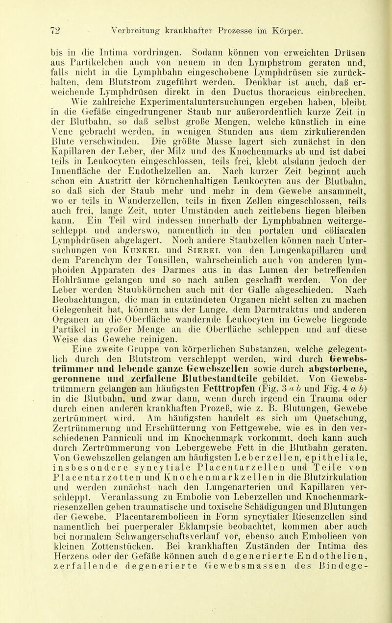 bis in die Intima vordringen. Sodann können von erweichten Drüseit aus Partikelclien auch von neuem in den Lymphstrom geraten und, falls nicht in die Lymphbahn eingeschobene Lymphdrüsen sie zurück- halten, dem Blutstrom zugeführt werden. Denkbar ist auch, daß er- weichende Lymphdrüsen direkt in den Ductus thoracicus einbrechen. Wie zahlreiche Experimentaluntersuchungen ergeben haben, bleibt in die Gefäße eingedrungener Staub nur außerordentlich kurze Zeit in der Blutbahn, so daß selbst große Mengen, welche künstlich in eine Vene gebracht werden, in wenigen Stunden aus dem zirkulierenden Blute verschwinden. Die größte Masse lagert sich zunächst in den Kapillaren der Leber, der Milz und des Knochenmarks ab und ist dabei teils in Leukocyten eingeschlossen, teils frei, klebt alsdann jedoch der Innenfläche der Endothelzellen an. Nach kurzer Zeit beginnt auch schon ein Austritt der körnchenhaltigen Leukocyten aus der Blutbahn, so daß sich der Staub mehr und mehr in dem Gewebe ansammelt, wo er teils in Wanderzellen, teils in fixen Zellen eingeschlossen, teils auch frei, lange Zeit, unter Umständen auch zeitlebens liegen bleiben kann. Ein Teil wird indessen innerhalb der Lymphbahnen weiterge- schleppt und anderswo, namentlich in den portalen und cöliacalen Lymphdrüsen abgelagert. Noch andere Staubzellen können nach Unter- suchungen von Kunkel und Siebel von den Lungenkapillaren und dem Parenchym der Tonsillen, wahrscheinlich auch von anderen lym- phoiden Apparaten des Darmes aus in das Lumen der betreffenden Hohlräume gelangen und so nach außen geschafft werden. Von der Leber werden Staubkörnchen auch mit der Galle abgeschieden. Nach Beobachtungen, die man in entzündeten Organen nicht selten zu machen Gelegenheit hat, können aus der Lunge, dem Darmtraktus und anderen Organen an die Oberfläche wandernde Leukocyten im Gewebe hegende Partikel in großer Menge an die Oberfläche schleppen und auf diese Weise das Gewebe reinigen. Eine zweite Gruppe von körperlichen Substanzen, welche gelegent- lich durch den Blutstrom verschleppt werden, wird durch Clewebs- trümiiier und lebende ganze Grewelbszellen sowie durch all)gstorl>ene^ geronnene und zerfallene Blutbestandteile gebildet. Von Gewebs- trümmern gelangen am häufigsten Fetttropfen (Fig. 3 ab und Fig. 4 a b) in die Blutbahn, und zwar dann, wenn durch irgend ein Trauma oder durch einen anderen krankhaften Prozeß, wie z. B. Blutungen, Gewebe zertrümmert wird. Am häufigsten handelt es sich um Quetschung, Zertrümmerung und Erschütterung von Fettgewebe, wie es in den ver- schiedenen Panniculi und im Knochenma,rk vorkommt, doch kann auch durch Zertrümmerung von Lebergewebe Fett in die Blutbahn geraten. Von Gewebszellen gelangen am häufigsten Leberzellen, epitheliale,, insbesondere syncytiale Placentarzellen und Teile von Placentarzotten und Knoche nmarkz e 11 en in die Blutzirkulation und werden zunächst nach den Lungenarterien und Kapillaren ver- schleppt. Veranlassung zu Embolie von Leberzellen und Knochenmark- riesenzellen geben traumatische und toxische Schädigungen und Blutungen der Gewebe. Placentarembolieen in Form syncytialer Riesenzellen sind namentlich bei puerperaler Eklampsie beobachtet, kommen aber auch bei normalem Schwangerschaftsverlauf vor, ebenso auch EmboHeen von kleinen Zottenstücken. Bei krankhaften Zuständen der Intima des Herzens oder der Gefäße können auch degenerierte Endothellen, zerfallende degenerierte Gewebsmassen des Bin (lege-