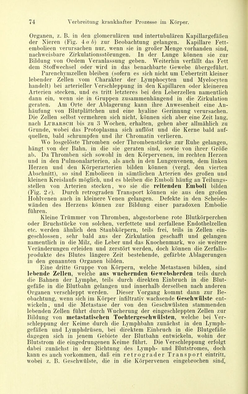 Organen, z. B. in den glomerulären und intertubuLären Kapillargefäßen der Nieren (Fig. 4 a b) zur Beobachtung gelangen. Kapillare Fett- erabolieen verursachen nur. wenn sie in großer Menge vorhanden sind, nachweisbare Zirkulationsstörungen. In der Lunge können sie zur Bildung von Oedem Veranlassung geben. Weiterhin verfällt das Fett dem Stoffwechsel oder wird in das benachbarte Gewebe übergeführt. Parenchymzellen bleiben (sofern es sich nicht um Uebertritt kleiner lebender Zellen vom Charakter der Lymphocyten und Myelocyten handelt) bei arterieller Verschleppung in den Kapillaren oder kleinereu Arterien stecken, und es tritt letzteres bei den Leberzellen namentlich dann ein, wenn sie in Gruppen zusammenhängend in die Zirkulation geraten. Am Orte der Ablagerung kann ihre Anwesenheit eine An- häufung von Blutplättchen und eine hyaline Gerinnung verursachen. Die Zellen selbst vermehren sich nicht, können sich aber eine Zeit lang, nach LuBARSCH bis zu 3 Wochen, erhalten, gehen aber allmählich zu Grunde, wobei das Protoplasma sich auflöst und die Kerne bald auf- quellen, bald schrumpfen und ihr Chromatin verlieren. Wo losgelöste Thromben oder Thrombenstücke zur Ruhe gelangen, hängt von der Bahn, in die sie geraten sind, sowie von ihrer Größe ab. Da Thromben sich sowohl in den Körpervenen, im rechten Herzen und in den Pulmonalarterien, als auch in den Lungenvenen, dem linken Herzen und den Körperarterien bilden können (vergl. den vierten Abschnitt), so sind Embolieen in sämtlichen Arterien des großen und kleinen Kreislaufs möglich, und es bleiben die Emboli häufig an Teilungs- stellen von Arterien stecken, wo sie die reitenden Emboli bilden (Fig. 2 c). Durch retrograden Transport können sie aus den großen Hohlvenen auch in kleinere Venen gelangen. Defekte in den Scheide- wänden des Herzens können zur Bildung einer paradoxen Embolie führen. Kleine Trümmer von Thromben, abgestorbene rote Blutkörperchen oder Bruchstücke von solchen, verfettete und zerfallene Endothelzellen etc. werden ähnlich den Staubkörpern, teils frei, teils in Zellen ein- geschlossen , sehr bald aus der Zirkulation geschafft und gelangen namentlich in die Milz, die Leber und das Knochenmark, wo sie weitere Veränderungen erleiden und zerstört werden, doch können die Zerfalls- produkte des Blutes längere Zeit bestehende, gefärbte Ablagerungen in den genannten Organen bilden. Eine dritte Gruppe von Körpern, welche Metastasen bilden, sind lebende Zellen, welche aus wuchernden (rewebsherden teils durch die Bahnen der Lymphe, teils durch direkten Einbruch in die Blut- gefäße in die Blutbahn gelangen und innerhalb derselben nach anderen Organen verschleppt werden. Dieser Vorgang kommt dann zur Be- obachtung, wenn sich im Körper infiltrativ wachsende Crescliwülste ent- wickeln, und die Metastase der von den Geschwülsten stammenden lebenden Zellen führt durch Wucherung der eingeschleppten Zellen zur Bildung von metastatiselien Toclitergescliwülsten, welche bei Ver- schleppung der Keime durch die Lymphbahn zunächst in den Lymph- gefäßen und Lymphdrüsen, bei direktem Einbruch in die Blutgefäße dagegen sich in jenem Gebiete der Blutbahn entwickeln, wohin der Blutstrom die eingedrungenen Keime führt. Die Verschleppung erfolgt dabei zunächst in der Richtung des Lymph- und Blutstromes, doch kann es auch vorkommen, daß ein retrograder Transport eintritt, wobei z. B. Geschwülste, die in die Körpervenen eingebrochen sind',