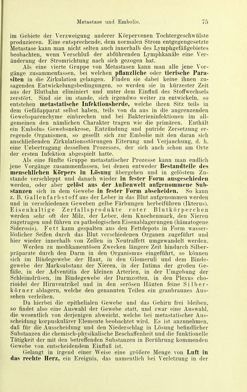 im Gebiete der Verzweigung anderer Körpervenen Tochtergeschwülste produzieren. Eine entsprechende, dem normalen Strom entgegengesetzte Metastase kann man nicht selten auch innerhalb des Lymphgefäßgebietes beobachten, wenn Verschluß der abführenden Lymphkanäle eine Ver- änderung der Stromrichtung nach sich gezogen hat. Als eine vierte Gruppe von Metastasen kann man alle jene Vor- gänge zusammenfassen, bei welchen i)flanz;liclie oder tierische Para- siten in die Zirkulation gelangen. Finden sie dabei keine ihnen zu- sagenden Entwickelungsbedingungen, so werden sie in kürzester Zeit aus der Blutbahn eliminiert und unter dem Einfluß des Stoffwechsels zerstört. Sind sie im stände, sich irgendwo weiter zu entwickeln, so entstehen metastatisclie Iiifelttionslierde, welche ihren Sitz teils in dem Gefäßapparat selbst haben, teils von da aus in die angrenzenden Gewebsparenchyme einbrechen und bei Bakterieninfektionen im all- gemeinen den nämlichen Charakter tragen wie die primären. Enthält ein Embolus Gewebsnekrose, Entzündung und putride Zersetzung er- regende Organismen, so gesellt sich zur Embolie mit den daran sich anschließenden Zirkulationsstörungen Eiterung und ^'erjauchung, d. h. eine Uebertragang desselben Prozesses, der sich auch schon am Orte der ersten Infektion abgespielt hatte. Als eine fünfte Gruppe metastatischer Prozesse kann man endlich jene Vorgänge zusammenfassen, bei denen entweder Bestandteile des mensclilielien Körpers in Lösung übergehen und in gelöstem Zu- stande verschleppt und danach wieder in fester Form ausgeseliieden werden, oder aber gelöst aus der Außenwelt aufgenoinniene Sub- stanzen sich in dem Gewebe in fester Form abscheiden. So kann z. B. Gallenfarb Stoff aus der Leber in das Blut aufgenommen werden und in verschiedenen Geweben gelbe Färbungen herbeiführen (Ikterus). Eisenhaltige Zerfallsprodukte roter Blutkörperchen werden sehr oft der Milz, der Leber, dem Knochenmark, den Nieren zugetragen und führen zu pathologischen Eisenablagerungen (hämatogene Siderosis). Fett kann gespalten aus den Fettdepots in Form wasser- löslicher Seifen durch das Blut verschiedenen Organen zugeführt und hier wieder innerhalb von Zellen in Neutralfett umgewandelt werden. Werden zu medikamentösen Zwecken längere Zeit hindurch Silber- präparate durch den Darm in den Organismus eingeführt, so können sich im Bindegewebe der Haut, in den Glomeruli und dem Binde- gewebe der Marksubstanz der Nieren, in der Intima der großen Ge- fäße, in der Adventitia der kleinen Arterien, in der Umgebung der Schleimdrüsen, im Bindegewebe der Darmzotten, in den Plexus cho- rioidei der Hirnventrikel und in den serösen Häuten feine Silber- körner ablagern, welche den genannten Teilen ein graubraunes Aus- sehen verleihen. Da hierbei die epithelialen Gewebe und das Gehirn frei bleiben, so findet also eine Auswahl der Gewebe statt, und zwar eine Auswahl, die wesentlich von derjenigen abweicht, welche bei metastatischer Aus- scheidung korpuskulärer Elemente beobachtet wird. Es ist anzunehmen, daß für die Ausscheidung und den Niederschlag in Lösung befindlicher Substanzen die chemisch-physikalische Beschaffenheit und die funktionelle Tätigkeit der mit den betreffenden Substanzen in Berührung kommenden Gewebe von entscheidendem Einfluß ist. Gelangt in irgend einer Weise eine größere Menge von Luft in das rechte Herz, ein Ereignis, das namentlich bei Verletzung in der
