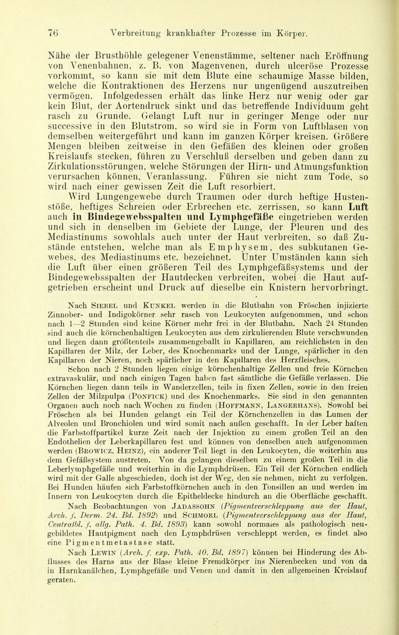 Nähe der Brusthöhle gelegener Venenstämnie, seltener nach Eröffnung von Venenbahnen, z. B. von Magenvenen, durch ulceröse Prozesse vorkommt, so kann sie mit dem Blute eine schaumige Masse bilden, welche die Kontraktionen des Herzens nur ungenügend auszutreiben vermögen. Infolgedessen erhält das linke Herz nur wenig oder gar kein Blut, der Aortendruck sinkt und das betreffende Individuum geht rasch zu Grunde. Gelangt Luft nur in geringer Menge oder nur successive in den Blutstrom, so wird sie in Form von Luftblasen von demselben weitergeführt und kann im ganzen Körper kreisen. Größere Mengen bfeiben zeitweise in den Gefäßen des kleinen oder großen Kreislaufs stecken, führen zu Verschluß derselben und geben dann zu Zirkulationsstörungen, welche Störungen der Hirn- und Atmungsfuuktion verursachen können, Veranlassung. Führen sie nicht zum Tode, so wird nach einer gewissen Zeit die Luft resorbiert. Wird Lungengewebe durch Traumen oder durch heftige Husten- stöße, heftiges Schreien oder Erbrechen etc. zerrissen, so kann Luft auch in Biiidegewebsspalteii und Lymphgefäße eingetrieben werden und sich in denselben im Gebiete der Lunge, der Pleuren und des Mediastinums sowohlals auch unter der Haut verbreiten, so daß Zu- stände entstehen, welche man als Emphysem, des subkutanen Ge- webes, des Mediastinums etc. bezeichnet. Unter Umständen kann sich die Luft über einen größeren Teil des Lymphgefäßsystems und der Bindegewebsspalten der Hautdecken verbreiten, wobei die Haut auf- getrieben erscheint und Druck auf dieselbe ein Knistern hervorbringt. Nach SiEBEL und Kunkel werden in die Blutbahn von Fröschen injizierte Zinnober- und Indigokörner sehr rasch von Leukocyten aufgenommen, und schon nach 1—2 Stunden sind keine Körner mehr frei in der Blutbahn. Nach 24 Stunden sind auch die körnchenhaltigen Leukocyten aus dem zirkuherenden Bkite verschwunden lind liegen dann größtenteils zusammengeballt in Kapillaren, am reichlichsten in den Kapillaren der Milz, der Leber, des Knochenmarks und der Lunge, spärlicher in den Kapillaren der Nieren, noch spärlicher in den Kapillaren des Herzfleisches. Schon nach 2 Stunden liegen einige körnchenhaltige Zellen und freie Körnchen extravaskulär, und nach einigen Tagen haben fast sämtliche die Gefäße verlassen. Die Körnchen liegen dann teils in Wanderzellen, teils in fixen Zellen, sowie in den freien Zellen der Milzpulpa (Ponfick) und des Knochenmarks. Sie sind in den genannten Organen auch noch nach Wochen zu finden (Hoffmann, Langekhans). Sowohl bei Fröschen als bei Hunden gelangt ein Teil der Körnchenzellen in das Lumen der Alveolen und Bronchiolen und wird somit nach außen geschafft. In der Leber haften die Farbstoffpartikel kurze Zeit nach der Injektion zu einem großen Teil an den Endothelien der Leberkapillaren fest und können von denselben auch aufgenommen werden (Browicz, Heinz), ein anderer Teil liegt in den Leukocyten, die weiterhin aus dem Gefäßsystem austreten. Von da gelangen dieselben zu einem großen Teil in die Leberlymphgefäße und weiterhin in die Lymphdrüsen. Ein Teil der Körnchen endlich wird mit der Galle abgeschieden, doch ist der Weg, den sie nehmen, nicht zu verfolgen. Bei Hunden häufen sich Farbstoffkörnchen auch in den Tonsillen an und werden im Innern von Leukocyten durch die Epitheldecke hindurch an die Oberfläche geschafft. Nach Beobachtungen von Jadassohn (Pigme^itverschleppung aus der Haut, Arch. ,/. Demi. 24. Bd. 1892) und Schmorl {Pigmentverschleppung aus der Haut, Centralhl. f. allg. Path. 4. Bd. 1893) kann sowohl normales als pathologisch neu- gebildetes Hautpigment nach den Lymphdrüsen verschleppt werden, es findet also eine Pigmentmetastase statt. Nach Lewin [Arch. f. exp. Path. 40. Bd. 1897) können bei Hinderung des Ab- flusses des Harns aus der Blase kleine Fremdkörper ins Nierenbecken und von da in Harnkanälchen, Lymphgefäße und Venen und damit in den allgemeinen Kreislauf geraten.