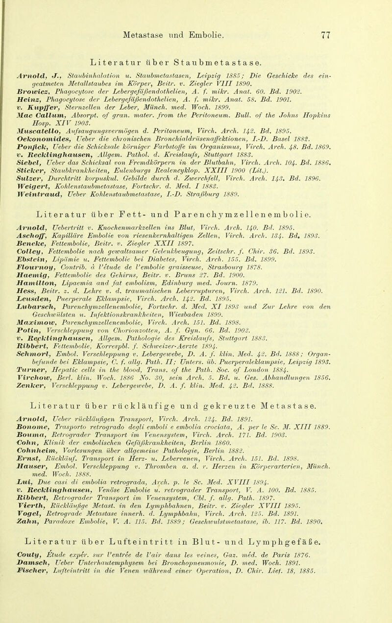 Literatur über Staubmetastase. Arnold, JF., Staubinhalation u. Staubmetastasen, Leipzig 1885; Die Geschicke des ein- geatmeten Metallstaubes im Körper, Beitr. v. Ziegler VIII 1890. Browicz, Phagocytose der Lebergefäßendothelien, A. f. mikr. Anat. 60. Bd. 190S. Heinz, Phagocytose der Lebergefäßendothelien, A. f. mikr. Anat. 58. Bd. 1901. V. Kupffer, Sternzellen der Leber, Münch, med. Woch. 1899. Mac Callum, Absorjjt. of gran. mater. from the Peritoneum. Bull, of the Johns Hopkins Hosp. XIV 190S. Muscatello, Anfsaugungsvermögen d. Peritoneum, Virch. Arch. H.2. Bd. 1895. Oekononiides, lieber die chronischen Bronchialdriisenaffektionen, I.-D. Basel 188S. Ponflck, lieber die Schicksale körniger Farbstoffe im Organismus, Virch. Arch. Jf8. Bd. 1869. V. Recklinghausen, Allgem. Pathol. d. Kreislaufs, Stuttgart 1883. Siebet, lieber das Schicksal vo7i Fremdkörpern in der Blutbahn, Virch. Arch. IO4. Bd. 1886. Sticker, Staubkrankheiten, Eulenburgs Realencyklop. XXIII 1900 (Lit.). Siilzev, Durchtritt korpuskul. Gebilde durch d. Zwerchfell, Virch. Arch. I4S. Bd. 1896. Weigert, Kohlenstaubmetastase, Fortschr. d. Med. 1 1888. Weintraud, Weber Kohlenstaubmetasiase, I.-D. Straßburg 1889. Literatur über Fett- und Parenchymzellenembolie. Arnold, Uebertritt v. Knochenmarkzellen ins Blut, Virch. Arch. I40. Bd. 1895. Aschoff, Kapilläre Embolie von riesenkernhaltigen Zellen, Virch. Arch. 134- Bd, 1893. Seneke, Fettembolie, Beitr. v. Ziegler XXII 1897. Collen, Fettembolie nach gewaltsamer Gelenkbeuguiig, Zeitschr. f. Chir. 36. Bd. 1893. Ehstein, Lipämie u. Fettembolie bei Diabetes, Virch. Arch. 155. Bd. 1899. Flournoy, Contrib. ä l'etude de l'embolie graisseuse, Strasbourg 1878. Haemig, Fettembolie des Gehirns, Beitr. v. Bruns ^27. Bd. 1900. Hamilton, Lipaemia and, fat embolism, Edinburg med. Journ. 1879. Hess, Beitr. z. d. Lehre v. d. traumatischen Leberrupturen, Virch. Arch. 121. Bd. 1890. Leusden, Puerperale Eklampsie, Virch. Arch. I42. Bd. 1895. ZdUbarsch, Parenchymzellenembolie, Fortschr. d. Med. XI 1893 und Zur Lehre von den Geschwülsten u. Infektionskrankheiten, Wiesbaden 1899. Maximow, Parenchymzellenembolie, Virch. Arch. 151. Bd. 1898. Patin, Vcrsclüepipung von Chorionzotten, A. f. Gyn. 66. Bd. 1902. V. Repklinghansen, Allgem. Pathologie des Kreislaufs, Stuttgart 1883. Ribbert, Fettembolie, Korrespbl. f. Schweizer-Aerzte I894. Schmort, Embol. Verschleppung v. Lebergewebe, D. A. f. klin. 3Ied. 4'-- Bd. 1888; Organ- hefunde bei Eklampsie, C. f. allg. Path. II; Unters, üb. Puerperaleklampsie, Leipzig 1893. Ihirner, Hepatic cells in the blood, Trans, of the Path. 80c. of London 1884- Virchow, Berl. klin. Woch. 1886 No. 30, sein Arch. 5. Bd. u. Ges. Abhandlungen 1856. Zenker, Verschleppung v. Lebergewebe, D. A. f. klin. Med. 4^- Bd. 1888. Literatur über rückläufige und gekreuzte Metastase. Arnold, lieber rückläußgen Transport, Virch. Arch. I24. Bd. 1891. Bonome, Trasporto retrogrado degli emboli e embolia crociata, A. per le Sc. 31. XIII1889. JBouma, Retrograder Transport im Venensystem, Virch. Arch. 171. Bd. 1903. Cohn, Klinik der embolischen Gefäjükrankheiten, Berlin 1860. Cohnheim, Vorlesungen über allgemeine Pathologie, Berlin 1882. Ernst, Bücklüuf. Transport in Herz- u. Lebervenen, Virch. Arch. 151. Bd. 1898. Hauser, Embol. Verschleppung v. Thromben a. d. r. Herzen in Körperarterien, Münch, med. Woch. 1888. JLui, Due casi di embolia retrograda, Arch. p. le Sc. Med. XVIII 1894. V. Recklinghausen, Venöse Embolie u. retrograder Transport, V. A. 100. Bd. 1885. Ribbert, Retrograder Transport im Venensystem, Cbl. f. allg. Path. 1897. Vierth, Rückläufige Metast. in den Lymphbahnen, Beitr. v. Ziegler XVIII 1895. Vogel, Retrograde Bletastase innerh. d. Lymphbahn, Virch. Arch. 125. Bd. 1891. Zahn, Paradoxe Embolie, V. A. 115. Bd. 1889; Geschwulstmetastase, ib. 117. Bd. 1890. Literatur über Luft eint ritt in Blut- und Lymphgefäße. Couty, Etüde e.xper. sur l'entree de l'air dans les veines, Gaz. med. de Paris 1876. DamscJi, lieber ünterhautemphysem bei Bronchopneumonie, D. med. Woch. 1891. Fischer, Lufteintritt in die Venen während einer Operation, D. Chir. Lief. 18, 1885.