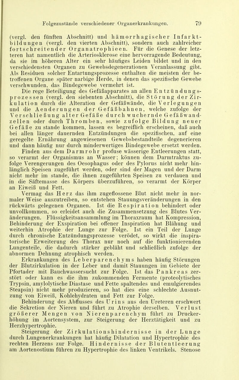 (vergl, den fünften Abschnitt) und hämorrhagischer Infarkt- bildungen (vergl. den vierten Abschnitt), sondern auch zahlreicher fortschreitender Organatrophieen. Für die Genese der letz- teren hat namentlich die Arteriosklerose eine hervorragende Bedeutung, da sie im höheren Alter ein sehr häutiges Leiden bildet und in den verschiedensten Organen zu Gewebsdegenerationen Veranlassung gibt. Als Residuen solcher Entartungsprozesse enthalten die meisten der be- troffenen Organe später narbige Herde, in denen das spezifische Gewebe verschwunden, das Bindegewebe vermehrt ist. Die rege Beteiligung des Gefäßapparates an allen Entzündungs- prozessen (vergl. den siebenten Abschnitt), die St ö ru ng der Zir- kulation durch die Alteration der Gefäßwände, die Verlegungen und die Aenderungen der Gefäßbahnen, welche zufolge der Ver Schließung alter Gefäße d urch wuchern de Gefäß w an d- zeilen oder durch Thromben, sowie zufolge Bildung neuer Gefäße zu stände kommen, lassen es begreiflich erscheinen, daß auch bei allen länger dauernden Entzündungen die spezifischen, auf eine geregelte Ernährung angewiesenen Gewebsbestandteile degenerieren und dann häufig nur durch minderwertiges Bindegewebe ersetzt werden. Finden aus dem Darmrohr profuse wässerige Entleerungen statt, so verarmt der Organismus an Wasser; können dem Darmtraktus zu- folge Verengerungen des Oesophagus oder des Pylorus nicht mehr hin- länglich Speisen zugeführt werden, oder sind der Magen und der Darm nicht mehr im stände, die ihnen zugeführten Speisen zu verdauen und in die Säftemasse des Köz'pers überzuführen, so verarmt der Körper an Eiweiß und Fett. Vermag das Herz das ihm zugeflossene Blut nicht mehr in nor- maler Weise auszutreiben, so entstehen Stauungsveränderungen in den rückwärts gelegenen Organen. Ist die Respiration behindert oder unvollkommen, so erleidet auch die Zusammensetzung des Blutes Ver- änderungen. Flüssigkeitsansammlung im Thoraxraum hat Kompression, Behinderung der Exspiration bei offener Inspiration hat Blähung und weiterhin Atrophie der Lunge zur Folge. Ist ein Teil der Lunge durch chronische Entzündungsprozesse verödet, so wirkt die inspira- torische Erweiterung des Thorax nur noch auf die funktionierenden Lungenteile, die dadurch stärker gebläht und schließlich zufolge der abnormen Dehnung atrophisch werden. Erkrankungen des Leberparenchyms haben häufig Störungen der Blutzirkulation in der Leber und damit Stauungen im Gebiete der Pfortader mit Bauchwassersucht zur Folge. Ist das Pankreas zer- stört oder kann es die ihm zukommenden Fermente (proteolytisches Trypsin, amylolytische Diastase und Fette spaltendes und emulgierendes Steapsin) nicht mehr produzieren, so hat dies eine schlechte Ausnut- zung von Eiweiß, Kohlehydraten und Fett zur Folge. Behinderung des Abflusses des Urins aus den Ureteren erschwert die Sekretion der Nieren und führt zu Atrophie derselben. Verlust größerer Mengen von Nierenparenchym führt zu Drucker- höhung im Aortensystem, zur Steigerung der Herztätigkeit und zu Herzhypertrophie. Steigerung der Zirkulationshindernisse in der Lunge durch Lungenerkrankungen hat häufig Dilatation und Hypertrophie des rechten Herzens zur Folge. Hindernisse der Blutentleerung am Aortenostium führen zu Hypertrophie des linken Ventrikels. Stenose