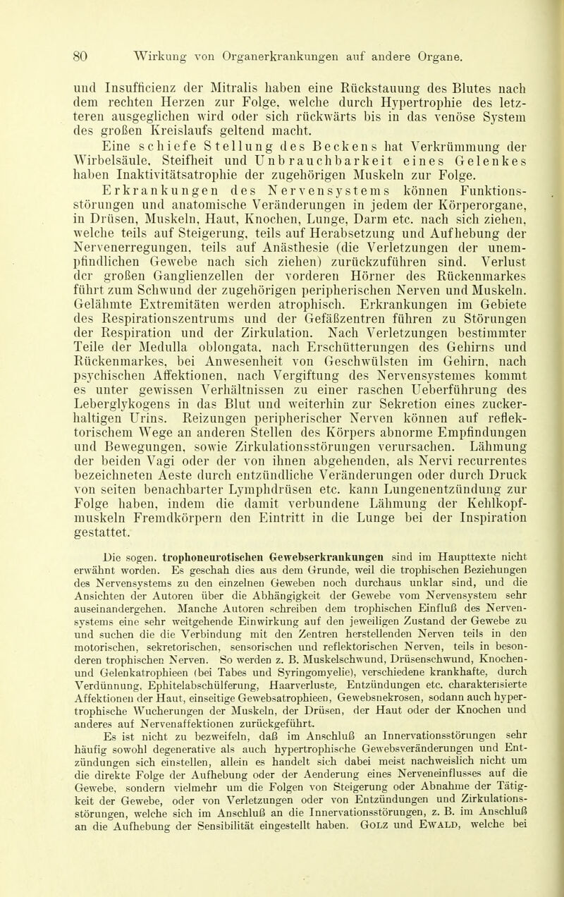 und Insufücieüz der Mitralis haben eine Rückstauung des Blutes nach dem rechten Herzen zur Folge, welche durch H^ypertrophie des letz- teren ausgeglichen wird oder sich rückwärts bis in das venöse System des großen Kreislaufs geltend macht. Eine schiefe Stellung des Beckens hat Verkrümmung der Wirbelsäule. Steifheit und Unbrauchbarkeit eines Gelenkes haben Inaktivitätsatrophie der zugehörigen Muskeln zur Folge. Erkrankungen des Nervensystems können Funktions- störungen und anatomische Veränderungen in jedem der Körperorgane, in Drüsen, Muskeln, Haut, Knochen, Lunge, Darm etc. nach sich ziehen, welche teils auf Steigerung, teils auf Herabsetzung und Aufhebung der Nervenerregungen, teils auf Anästhesie (die Verletzungen der unem- pfindlichen Gewebe nach sich ziehen) zurückzuführen sind. Verlust der großen Ganglienzellen der vorderen Hörner des Rückenmarkes führt zum Schwund der zugehörigen peripherischen Nerven und Muskeln. Gelähmte Extremitäten werden atrophisch. Erkrankungen im Gebiete des Respirationszentrums und der Gefäßzentren führen zu Störungen der Respiration und der Zirkulation. Nach Verletzungen bestimmter Teile der Medulla oblongata. nach Erschütterungen des Gehirns und Rückenmarkes, bei Anwesenheit von Geschwülsten im Gehirn, nach psychischen Aifektionen, nach Vergiftung des Nervensystemes kommt es unter gewissen Verhältnissen zu einer raschen Ueberführung des Lebergl3'kogens in das Blut und weiterhin zur Sekretion eines zucker- haltigen Urins. Reizungen peripherischer Nerven können auf reflek- torischem Wege an anderen Stellen des Körpers abnorme Empfindungen und Bewegungen, sowie Zirkulationsstörungen verursachen. Lähmung der beiden Vagi oder der von ihnen abgehenden, als Nervi recurrentes bezeichneten Aeste durch entzündliche Veränderungen oder durch Druck von Seiten benachbarter Lymphdrüsen etc. kann Lungenentzündung zur Folge haben, indem die damit verbundene Lähmung der Kehlkopf- muskeln Fremdkörpern den Eintritt in die Lunge bei der Inspiration gestattet. Die sogen, trophoneui'otischen Gewebserkraukungeii sind im Haupttexte nicht erwähnt worden. Es geschah dies aus dem Grunde, weil die trophischen Beziehungen des Nervensystems zu den einzehien Geweben noch durchaus unklar sind, und die Ansichten der Autoren über die Abhängigkeit der Gewebe vom Nervensystem sehr auseinandergehen. Manche Autoren schreiben dem trophischen Einfluß des Nerven- systems eine sehr weitgehende Einwirkung auf den jeweiligen Zustand der Gewebe zu und suchen die die Verbindung mit den Zentren herstellenden Nerven teils in den motorischen, sekretorischen, sensorischen und reflektorischen Nerven, teils in beson- deren trophischen Nerven. So werden z. B. Muskelschwund, Drüsenschwund, Knochen- und Gelenkatrophieen (bei Tabes und Syringomyelie), verschiedene krankhafte, durch Verdünnung, Ephitelabschülferung, Haarverluste, Entzündungen etc. charakterisierte Affektionen der Haut, einseitige Gewebsatrophieen, Gewebsnekrosen, sodann auch hyper- trophische Wucherungen der Muskeln, der Drüsen, der Haut oder der Knochen und anderes auf Nervenaffektionen zurückgeführt. Es ist nicht zu bezweifeln, daß im Anschluß an Innervationsstörungen sehr häufig sowohl degenerative als auch hypertrophische Gewebsveränderungen und Ent- zündungen sich einstellen, allein es handelt sich dabei meist nachweislich nicht um die direkte Folge der Aufhebung oder der Aenderung eines Nerveneinflusses auf die Gewebe, sondern vielmehr um die Folgen von Steigerung oder Abnahme der Tätig- keit der Gewebe, oder von Verletzungen oder von Entzündungen und Zirkulations- störungen, welche sich im Anschluß an die Innervationsstörungen, z. B. im Anschluß an die Aufhebung der Sensibilität eingestellt haben. GOLZ und Ewald, welche bei