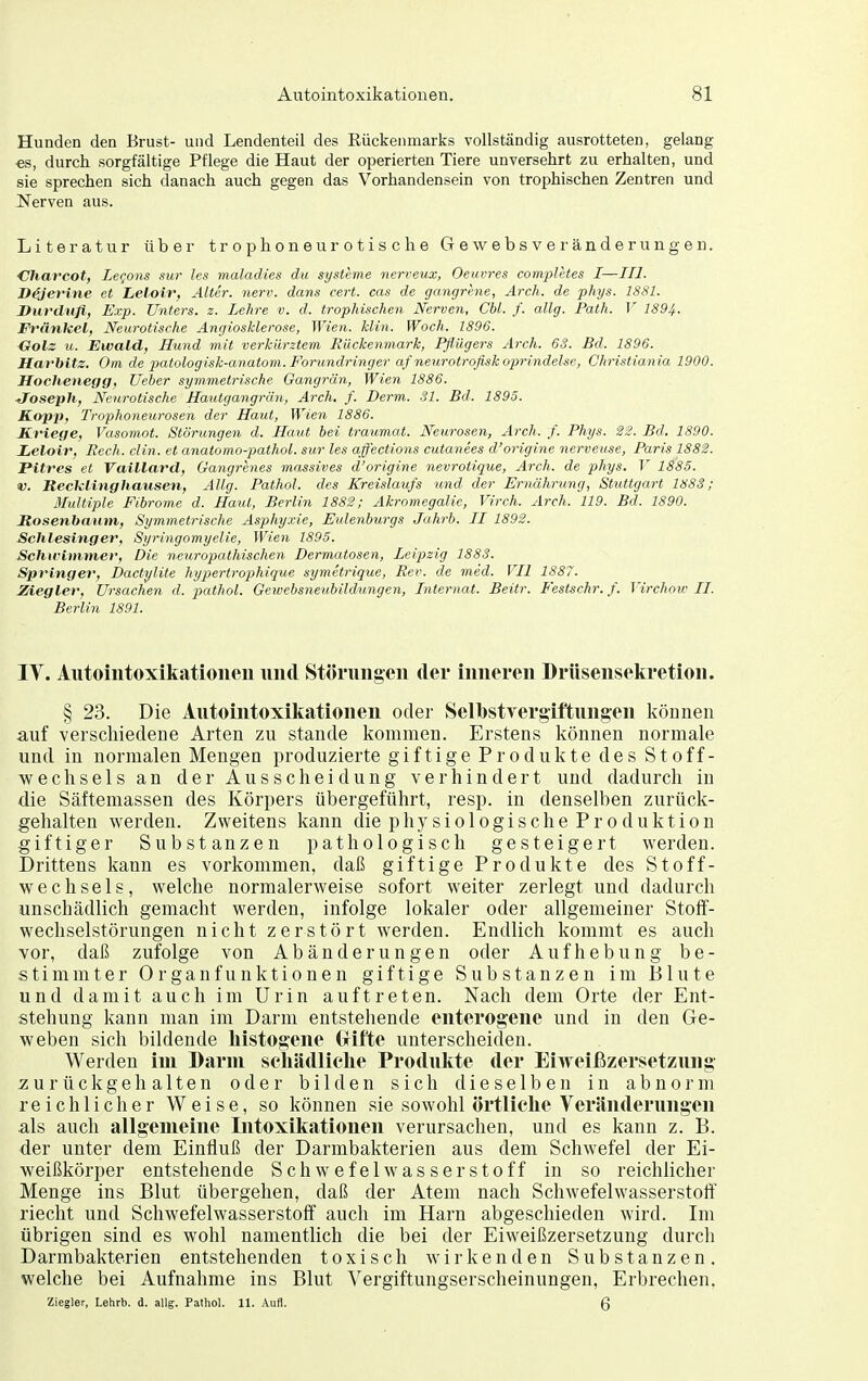 Hunden den Brust- und Lendenteil des Eückenmarks vollständig ausrotteten, gelang -es, durch sorgfältige Pflege die Haut der operierten Tiere unversehrt zu erhalten, und sie sprechen sich danach auch gegen das Vorhandensein von trophischen Zentren und Nerven aus. Literatur über trophoneurotische Gewebsveränderungen. Charcot, LeQons sur les maladies du Systeme nerreux, Oeuvres com'pletes I—III. Dejerine et Lelolr, Atter, nerv, dans cert. cas de gangrhie, Arch. de phys. 1881. Durdufl, F.vp. Unters, z. Lehre v. d. trophischen Nerven, Cbl. f. allg. Path. V 1894. Frankel, Neurotische Angiosklerose, Wien. Hin. Woch. 1896. Golz u. Ewald, Hund mit verkürztem Rückenmark, Pflügers Arch. 63. Bd. 1896. Harhitz. Om de piatologisk-anatom.Forundringer af netcrotrofiskoprindelse, Christiania 1900. Hochenegg, lieber symmetrische Gangrän, Wien 1886. ■Joseph, Neurotische Hautgangrän, Arch. f. Derm. 31. Bd. 1895. Kopit, Trophoneurosen der Haut, Wien 1886. Kriege, Vasomot. Störungen d. Haut bei traumat. Neurosen, Arch. f. Phys. Bd. 1890. Ijeloir, Pech. clin. et anatomo-pathoL. sur les affections cutanees d'origine nerveuse, Paris 1882. Pitres et Vaillard, Gangrenes massives d'origine nevrotique, Arch. de phys. V 1885. V. Reciclinghausen, AUg. Pathol. des Kreislaufs und der Ernährting, Stuttgart 188S; Illultiple Fibrome d. Haut, Berlin 1882; Akromegalie, Virch. Arch. 119. Bd. 1890. Jtosenbamn, Symmetrische Asphy.vie, Eulenburgs Jahrb. II 1892. Schlesinger, Syringomyelie, Wien 1895. Schu-immer, Die neuropathischen Dermatosen, Leipzig 1883. Springe!-, Dactylite hypertrophique symetrique, Rev. de med. VII 1887. Ziegler, Ursachen d. pathol. Gewebsneubildungen, Internat. Beitr. Festschr. f. Tirchow II. Berlin 1891. lY. Autoiiitoxikatioiieu und Stöningen der inneren Drüsensekretion. § 23. Die Aiitouitoxikationen oder Selbstvergiftungen können auf verschiedene Arten zu stände liommen. Erstens Icönnen normale und in normalen Mengen produzierte giftige Produkte des Stoff- wechsels an der Ausscheidung verhindert und dadurch in die Säftemassen des Körpers übergeführt, resp. in denselben zurück- gehalten werden. Zweitens kann die physiologische Produktion giftiger Substanzen pathologisch gesteigert werden. Drittens kann es vorkommen, daß giftige Produkte des Stoff- wechsels, welche normalerweise sofort weiter zerlegt und dadurch unschädlich gemacht werden, infolge lokaler oder allgemeiner Stoff- wechselstörungen nicht zerstört werden. Endlich kommt es auch vor, daß zufolge von Abänderungen oder Aufhebung be- stimmter Organfunktionen giftige Substanzen im Blute und damit auch im Urin auftreten. Nach dem Orte der Ent- stehung kann man im Darm entstehende enterogene und in den Ge- weben sich bildende liistogene (xifte unterscheiden. Werden im Darm seliädliclie Produkte der Eiweißzersetzung- zurückgehalten oder bilden sich dieselben in abnorm reichlicher Weise, so können sie sowohl örtliclie Veränderungen als auch allgemeine Intoxikationen verursachen, und es kann z. B. der unter dem Einfluß der Darmbakterien aus dem Schwefel der Ei- weißkörper entstehende Schwefelwasserstoff in so reichlicher Menge ins Blut übergehen, daß der Atem nach Schwefelwasserstoff riecht und Schwefelwasserstoff auch im Harn abgeschieden wird. Im übrigen sind es wohl namentlich die bei der Eiweißzersetzung durch Darmbakterien entstehenden toxisch wirkenden Substanzen, welche bei Aufnahme ins Blut A'ergiftungserscheinungen, Erbrechen. Ziegler, Lehrb. d. allg. Pathol. 11. Aufl. 6