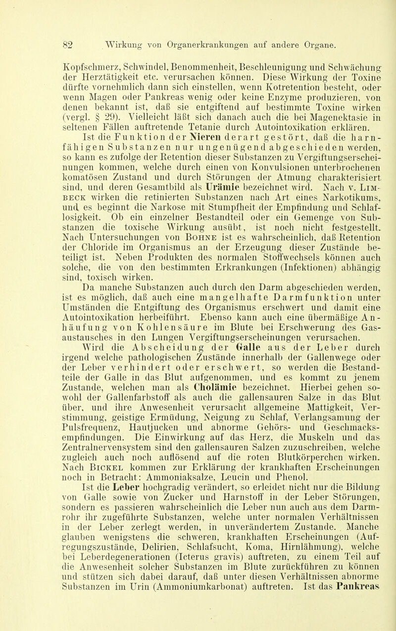 Kopfschmerz, Schwindel, Benommenheit, Beschleunigung und Schwächung^ der Herztätigkeit etc. verursachen können. Diese Wirkung der Toxine dürfte vornehmlich dann sich einstellen, wenn Kotretention besteht, oder wenn Magen oder Pankreas wenig oder keine Enzyme produzieren, von denen bekannt ist, daß sie entgiftend auf bestimmte Toxine wirken (vergl. § 29). Vielleicht läßt sich danach auch die bei Magenektasie in seltenen Fällen auftretende Tetanie durch Autointoxikation erklären. Ist die Funktion der Nieren derart gestört, daß die h a r n - fähigen Substanzen nur ungenügend abgeschieden werden, so kann es zufolge der Retention dieser Substanzen zu Vergiftungserschei- nungen kommen, welche durch einen von Konvulsionen unterbrochenen komatösen Zustand und durch Störungen der Atmung charakterisiert sind, und deren Gesamtbild als Urämie bezeichnet wird. Nach v. Lim- beck wirken die retinierten Substanzen nach Art eines Narkotikums, und es beginnt die Narkose mit Stumpfheit der Empfindung und Schlaf- losigkeit. Ob ein einzelner Bestandteil oder ein Gemenge von Sub- stanzen die toxische Wirkung ausübt, ist noch nicht festgestellt. Nach Untersuchungen von Bohne ist es wahrscheinlich, daß Retention der Chloride im Organismus an der Erzeugung dieser Zustände be- teiligt ist. Neben Produkten des normalen Stoffwechsels können auch solche, die von den bestimmten Erkrankungen (Infektionen) abhängig sind, toxisch wirken. Da manche Substanzen auch durch den Darm abgeschieden werden, ist es möglich, daß auch eine mangelhafte Darmfunktion unter Umständen die Entgiftung des Organismus erschwert und damit eine Autointoxikation herbeiführt. Ebenso kann auch eine übermäßige An- häufung von Kohlensäure im Blute bei Erschwerung des Gas- austausches in den Lungen Vergiftungserscheinungen verursachen. Wird die Ab Scheidung der Gralle aus der Leber durch irgend welche pathologischen Zustände innerhalb der Gallenwege oder der Leber verhindert oder erschwert, so werden die Bestand- teile der Galle in das Blut aufgenommen, und es kommt zu jenem Zustande, welchen man als Cholämie bezeichnet. Hierbei gehen so- wohl der Gallenfarbstoff als auch die gallensauren Salze in das Blut über, und ihre Anwesenheit verursacht allgemeine Mattigkeit, Ver- stimmung, geistige Ermüdung, Neigung zu Schlaf, Verlangsamung der Pulsfrequenz, Hautjucken und abnorme Gehörs- und Geschmacks- empfindungen. Die Einwirkung auf das Herz, die Muskeln und das Zentralnervensystem sind den gallensauren Salzen zuzuschreiben, welche zugleich auch noch auflösend auf die roten Blutkörperchen wirken. Nach Bichel kommen zur Erklärung der krankhaften Erscheinungen noch in Betracht: Ammoniaksalze, Leucin und Phenol. Ist die Leber hochgradig verändert, so erleidet nicht nur die Bildung von Galle sowie von Zucker und Harnstoff in der Leber Störungen, sondern es passieren wahrscheinlich die Leber nun auch aus dem Darm- rohr ihr zugeführte Substanzen, welche unter normalen Verhältnissen in der Leber zerlegt werden, in unverändertem Zustande. Manche glauben wenigstens die schweren, krankhaften Erscheinungen (Auf- regungszustände, Delirien, Schlafsucht, Koma, Hirnlähmung), welche bei Leberdegenerationen (Icterus gravis) auftreten, zu einem Teil auf die Anwesenheit solcher Substanzen im Blute zurückführen zu können und stützen sich dabei darauf, daß unter diesen Verhältnissen abnorme Substanzen im Urin (Ammoniumkarbonat) auftreten. Ist das Pankreas