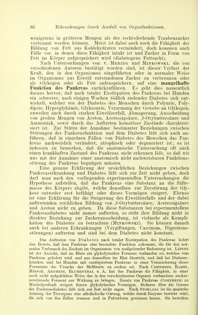 wenigstens in größeren Mengen als der rechtsdrehende Traubenzucker verbrannt werden können. Meist ist dabei auch noch die Fälligkeit der Bildung von Fett aus Kohlehydraten vermindert, doch kommen auch Fälle vor. in denen diese Fähigkeit intakt ist und Zucker in Form von Fett im Körper aufgespeichert wird (diabetogene Fettsuchtj. Nach Untersuchungen von v. Mering und Minkowski, die von verschiedeneu Autoren bestätigt worden sind, ist dieser Verlust der Kraft, den in den Organismus eingeführten oder in normaler Weise im Organismus aus Eiweiß entstandenen Zucker zu verbrennen oder als Glykogen oder als Fett aufzuspeichern, auf eine maiig-elhafte Funktion des Pankreas zurückzuführen. Es geht dies namentlich daraus hervor, daß nach totaler Exstirpation des Pankreas bei Hundeu ein schwerer, nach einigen Wochen tödlich endender Diabetes sich ent- wickelt, welcher wie der Diabetes des Menschen durch Polyurie, Poly- dipsie, Hyperglykämie, Glykosurie, Verarmung der Gewebe an Glykogen, zuweilen auch durch starken Eiweißzerfall, Abmagerung, Ausscheidung von großen Mengen von Aceton, Acetessigsäure, /^-Oxybuttersäure und Ammoniak, sowie durch das Auftreten komatöser Zustände charakteri- siert ist. Zur Stütze der Annahme bestimmter Beziehungen zwischen Störungen der Pankreasfunktion und dem Diabetes läßt sich auch an- führen, daß in einzelnen Fällen von Diabetes des Menschen das Pan- kreas nachweislich verändert, atrophisch oder degeneriert ist; es ist indessen zu bemerken, daß die anatomische Untersuchung oft auch einen krankhaften Zustand des Pankreas nicht erkennen läßt, so daß wir uns mit der Annahme einer anatomisch nicht nachweisbaren Funktions- störung des Pankreas begnügen müssen. Eine genaue Erklärung der ursächlichen Beziehungen zwischen Pankreaserkrankung und Diabetes läßt sich zur Zeit nicht geben, doch darf man nach den vorliegenden experimentellen Untersuchungen die Hypothese aufstellen, daß das Pankreas eine Substanz an die Säfte- masse des Körpers abgibt, welche denselben zur Zerstörung der Gly- kose entweder erst befähigt oder dieses Vermögen steigert. Ebenso ist eine Erklärung für die Steigerung des Eiweißzerfalls und der dabei auftretenden reichlichen Bildung von /i-Oxybuttersäure, Acetessigsäure und Aceton nicht zu geben. Da diese Substanzen bei experimentellem Pankreasdiabetes nicht immer auftreten, so steht ihre Bildung nicht in direkter Beziehung zur Zuckerausscheidung, ist vielmehr als Kompli- kation des Diabetes zu betrachten (Minkowski). Sie können danach auch bei anderen Erkrankungen (Vergiftungen, Carcinom, Digestions- störungen) auftreten und sind bei dem Diabetes nicht konstant. Das Auftreten von Diabetes nach totaler Exstirpation des Pankreas liefert den Beweis, daß dem Pankreas eine besondere Funktion zukommt, die für den nor- malen Verbrauch des Zuckers im Organismus von maßgebender Bedeutung ist. Lepine ist der Ansicht, daß im Blute ein glykolytisches Ferment vorhanden sei, welches vom Pankreas geliefert wird und aus demselhen ins Blut übertritt, und daß bei Diabetes- kranken und bei Hunden mit exstirpiertem Pankreas in einer Verminderung dieses Fermentes die Ursache der Melliturie zu suchen sei. Nach Cohnheim, Eahel, Hirsch, Arn heim, Blumenthal u. A. hat das Pankreas die Fähigkeit, in einer noch nicht aufgeklärten Weise das in den verschiedensten Organen vorhandene zucker- zerstörende Ferment zur Wirkung zu bringen. Zusatz von Pankreas (Cohnheim) zu Muskelpreßsaft steigert dessen glykolytisches Vermögen. Sicheres über die Genese des Pankreasdiabetes läßt sich zur Zeit nicht sagen. Nach Stoklasa ist die anaerobe Atmung der Tierorgane eine alkoholische Gärung, welche durch Enzyme bewirkt wird, die sich von den Zellen trennen und in Pulverform gewinnen lassen. Sie bewirken