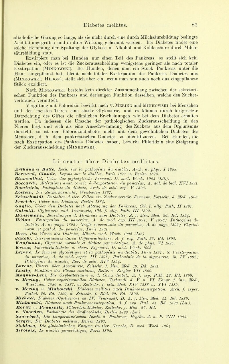 alkoholische Gärung so lange, als sie nicht durch eine durch Milchsäurebildung bedingte Acidität angegriffen und in ihrer Wirkung gehemmt werden. Bei Diabetes findet eine solche Hemmung der Spaltung der Glykose in Alkohol und Kohlensäure durch Milch- säurebilduug statt. Exstirpiert man bei Hunden nur einen Teil des Pankreas, so stellt sich kein Diabetes ein, oder es ist die Zuckerausscheidung wenigstens geringer als nach totaler Exstirpation (Minkowski). Bei Hunden, denen man ein Stück Pankreas unter die Haut eingepflanzt hat, bleibt nach totaler Exstirpation des Pankreas Diabetes aus {Minkowski, Hedon), stellt sich aber ein, wenn man nun auch noch das eingepflanzte Stück exzidiert. Nach Minkowski besteht kein direkter Zusammenhang zwischen der sekretori- schen Funktion des Pankreas und derjenigen Funktion desselben, welche den Zucker- verbrauch vermittelt. Vergiftung mit Phloridzin bewirkt nach v. MERiNGund Minkowski bei Menschen und den meisten Tieren eine stai'ke Glykosurie, und es können durch fortgesetzte Darreichung des Giftes die nämlichen Erscheinungen wie bei dem Diabetes erhalten werden. Da indessen die Ursache der pathologischen Zuckerausscheidung in den Nieren liegt und sich als eine Ausschwommung des Zuckers aus dem Organismus darstellt, so ist der Phloridzindiabetes nicht mit dem gewöhnlichen Diabetes des Menschen, d. h. dem pankreatischen Diabetes, zu identifizieren. Bei Hunden, die nach Exstirpation des Pankreas Diabetes haben, bewirkt Phloridzin eine Steigerung ■der Zuckerausscheidung (Minkowski;. Literatur über Diabetes mellitus. Avtliaud et Butte, Rech, sur la pathogenie du diabete, Arch. d. phys. I 1888. Bernard, Claude, Legans sur le diabete, Paris 1877 u. Berlin 1878. Blumenthal, Weber das glykolytische Ferment, D. med. Woch. 1903 (Lit.). Boccardi, Alterations anat. consec. ä Vexportation du pancreas, A. ital. de biol. XVI1891. Dominicis, Pathogenie du diabete, Arch. de med. exp. V 1893. Ehstein, Die Zuckerharnruhr, Wiesbaden 1887. JFeinschmidt, Enthalten d. tier. Zellen ein Zucker zerstör. Ferment, Fortschr. d. 3Ied. 1903. Frerichs, Ueber den Diabetes, Berlin I884. Gaglio, Ueber den Diabetes nach Abtragung des Pankreas, Cbl. f. allg. Path. II 1891. Galeotti, Glykosurie und Acetonurie, Cbl. f. allg. Path. III 1892. Hansemann, Beziehungen d. Pankreas zum Diabetes, Z. f. klin. Med. 26. Bd. I894. Hädon, Exstirpation du pancreas, A. de med. exp. III 1891, V 1893; Pathogenie du diabete, A. de phys. 1892; Greffe souscutanee du pancreas, A. de 23hys. 1892; Physiol. norm, et pathol. du pancreas, Paris 1901. Hess, Das Wesen des Diabetes, ililnch. m.ed. Woch. 1902 (Lit.) JTakobj, Nierendiabetes durch Coßeinsulfosäure, A. f. exp. Path. 35. Bd. 1895. Kaufmann, Glycemie normale et diabete pancreatique, A. de j^hys. VI 1895. TLraus, Phloridzindiabetes u. ehem. Eigenart, D. med. Woch. 1903. Lipine, Le fermcnt glycolytique et la pathogenie du diabete, Paris 1891; 8. l'exstirjmtion du pancreas, A. de med. exper. III 1891; Pathogenie de la glycosurie, ib. IV 1892; Pathogenie du diabete, Rev. de med. XIV 1894- Lorenz, Uniers. über Acetonurie, Zeitschr. f. klin. Med. 19. Bd. 1891. Lustig, Funktion des Plexus coeliacus, Beitr. v. Ziegler VII 1890. Magnus-Levi, Die Oxyhuttersäure u. d. Coma diabet., A. f. exp. Path. 42. Bd. 1899. V. Mering, Ueber experimentellen Diabetes, Verhandl. d. V. u. VI. Kongr. f. inn. Bled., Wiesbaden 1886 u. 1887, u. Zeitschr. f. klin. Med. XIV 1888 u. XVI 1889. V. Mering u. Mlnkoivski, Diabetes mellitus nach Pankreasexsiirpation, Arch. f. exper. Pathol. 26. Bd. 1890, u. Zeitschr. f. Biol. 29. Bd. 1892. Michael, Diabetes (Cysticercus im IV. Ventrikel), D. A. f. klin. Med. 44. Bd. 1889. Minkowski, Diabetes nach Pankreasexsiirpation, A. f. exp. Path. 31. Bd. 1893 (Lit.). Moritz V. Prausnitz, Phloridzindiabetes, Zeitschr. f. Biol. 27. Bd. V. Noorden, Pathologie des Stoffwechsels, Berlin 1893 (Lit.). Sauet^beck, Die Langerhans'sehen Inseln d. Pankreas, Ergebn. d. a. P. VIII I904. Seegen, Der Diabetes mellitus, Berlin 1893. Stoklasa, Die glykolytischen Enzyme im tier. Gewebe, D. med. Woch. I9O4. Tiroloix, Le diabete jiancreatique, Paris 1892.