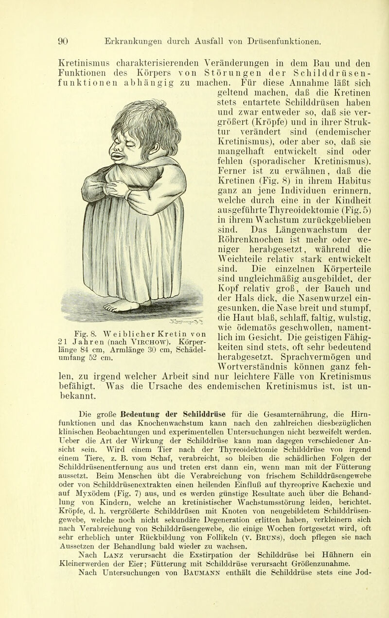 Kretinismus charakterisierenden Veränderungen in dem Bau und den Funktionen des Körpers von Störungen der Schilddrüsen- funktionen abhängig zu machen. Für diese Annahme läßt sich geltend machen, daß die Kretinen stets entartete Schilddrüsen haben und zwar entweder so, daß sie ver- größert (Kröpfe) und in ihrer Struk- tur verändert sind (endemischer Kretinismus), oder aber so, daß sie mangelhaft entwickelt sind oder fehlen (sporadischer Kretinismus). Ferner ist zu erwähnen, daß die Kretinen (Fig. 8) in ihrem Habitus ganz an jene Individuen erinnern, Avelche durch eine in der Kindheit ausgeführte Tliyreoidektomie (Fig. 5) in ihrem Wachstum zurückgeblieben sind. Das Längenwachstum der Röhrenknochen ist mehr oder we- niger herabgesetzt, während die Weichteile relativ stark entwickelt sind. Die einzelnen Körperteile sind ungleichmäßig ausgebildet, der Koi^f relativ groß, der Bauch und der Hals dick, die Nasenwurzel ein- gesunken, die Nase breit und stumpf, die Haut blaß, schlaff, faltig, wulstig, wie ödematös geschwollen, nament- lich im Gesicht. Die geistigen Fähig- keiten sind stets, oft sehr bedeutend herabgesetzt. Sprachvermögen und Wortverständnis können ganz feh- len, zu irgend welcher Arbeit sind nur leichtere Fälle von Kretinismus befähigt. Was die Ursache des endemischen Kretinismus ist, ist un- bekannt. Fig. 8. W ei blieher Kretin von 21 Jahren (nach Virchow). Körper- länge 84 cm, Armlänge 30 cm, Schädel- umfang 52 cm. Die große Bedeutung der Schilddrüse für die Gesamternährung, die Hirn- funktionen und das Knochenwachstum kann nach den zahlreichen diesbezüglichen klinischen Beobachtungen und experimentellen Untersuchungen nicht bezweifelt werden. Ueber die Art der Wirkung der Schilddrüse kann man dagegen verschiedener An- sicht sein. Wird einem Tier nach der Thyreoidektomie Schilddrüse von irgend einem Tiere, z. B. vom Schaf, verabreicht, so bleiben die schädlichen Folgen der Schilddrüsenentfernung aus und treten erst dann ein, wenn man mit der Fütterung aussetzt. Beim Menschen übt die Verabreichung von frischem Schilddrüsengewebe oder von Schilddrüsenextrakten einen heilenden Einfluß auf thyreoprive Kachexie und auf Myxödem (Fig. 7) aus, und es werden günstige Resultate auch über die Behand- lung von Kindern, welche an kretinistischer Wachstumsstörung leiden, berichtet. Kröpfe, d. h. vergrößerte Schilddrüsen mit Knoten von neugebildetem Schilddrüsen- gewebe, welche noch nicht sekundäre Degeneration erlitten haben, verkleinern sich nach Verabreichung von Schilddrüsengewebe, die einige Wochen fortgesetzt wird, oft sehr erheblich unter Rückbildung von Follikeln (v. Bruns), doch pflegen sie nach Aussetzen der Behandlung bald wieder zu wachsen. Nach Länz verursacht die Exstirpation der Schilddrüse bei Hühnern ein Kleinerwerden der Eier; Fütterung mit Schilddrüse verursacht Größenzunahme. Nach Untersuchungen von Baumann enthält die Schilddrüse stets eine Jod-