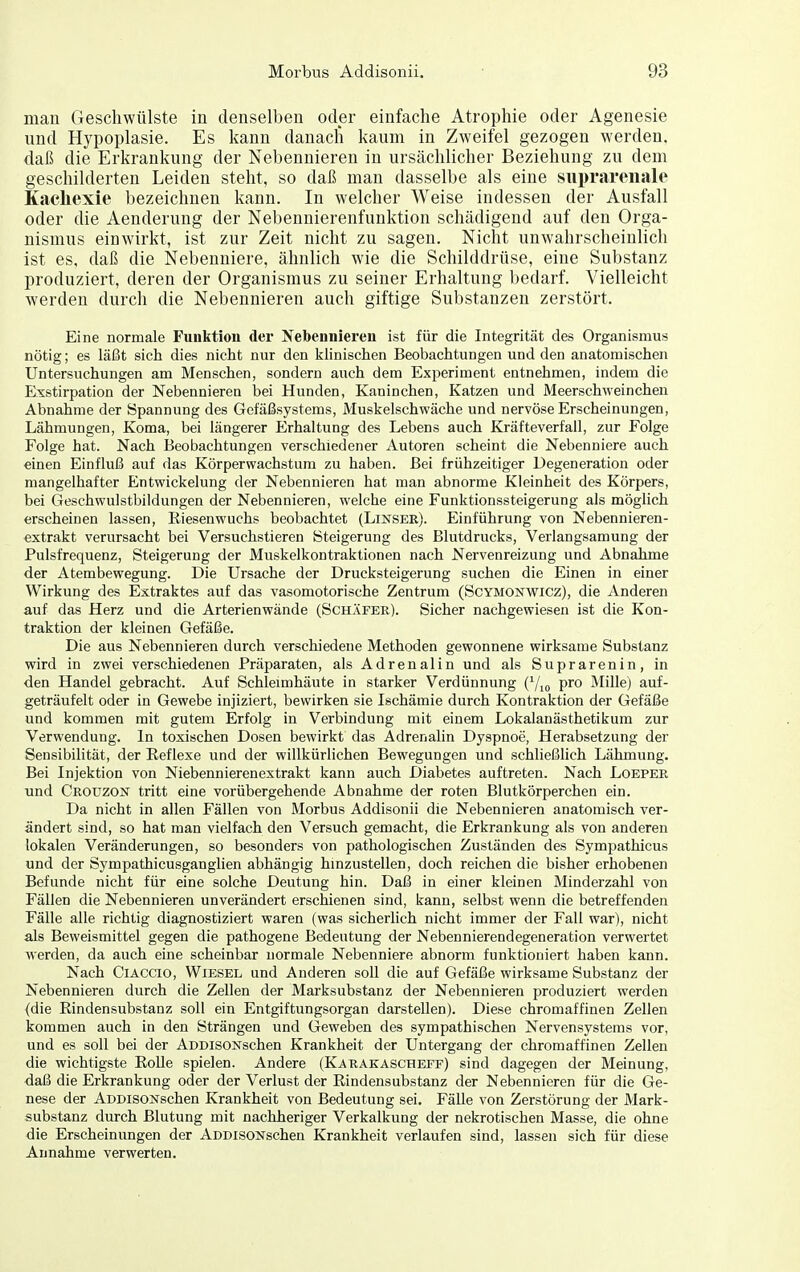 man Geschwülste in denselben oder einfache Atrophie oder Agenesie und Hypoplasie. Es kann danach kaum in Zweifel gezogen werden, daß die Erkrankung der Nebennieren in ursächlicher Beziehung zu dem geschilderten Leiden steht, so daß man dasselbe als eine siiprareiiale Kacliexie bezeichnen kann. In welcher Weise indessen der Ausfall oder die Aenderung der Nebennierenfunktion schädigend auf den Orga- nismus einwirkt, ist zur Zeit nicht zu sagen. Nicht unwahrscheinlich ist es, daß die Nebenniere, ähnlich wie die Schilddrüse, eine Substanz produziert, deren der Organismus zu seiner Erhaltung bedarf. Vielleicht werden durch die Nebennieren auch giftige Substanzen zerstört. Eine normale Funktion der Nebennieren ist für die Integrität des Organismus nötig; es läßt sich dies nicht nur den klinischen Beobachtungen und den anatomischen Untersuchungen am Menschen, sondern auch dem Experiment entnehmen, indem die Exstirpation der Nebennieren bei Hunden, Kaninchen, Katzen und iVLeerschweinchen Abnahme der Spannung des Gefäßsystems, Muskelschwäche und nervöse Erscheinungen, Lähmungen, Koma, bei längerer Erhaltung des Lebens auch Kräfteverfall, zur Folge Folge hat. Nach Beobachtungen verschiedener Autoren scheint die Nebenniere auch einen Einfluß auf das Körperwachstum zu haben. Bei frühzeitiger Degeneration oder mangelhafter Entwickelung der Nebennieren hat man abnorme Kleinheit des Körpers, bei Geschwulstbildungen der Nebennieren, welche eine Funktionssteigerung als möglich erscheinen lassen, Riesenwuchs beobachtet (Linser). Einführung von Nebennieren- extrakt verursacht bei Versuchstieren Steigerung des Blutdrucks, Verlangsamung der Pulsfrequenz, Steigerung der Muskelkontraktionen nach Nervenreizung und Abnahme der Atembewegung. Die Ursache der Drucksteigerung suchen die Einen in einer Wirkung des Extraktes auf das vasomotorische Zentrum (Scymonwicz), die Anderen auf das Herz und die Arterienwände (Schäfer). Sicher nachgewiesen ist die Kon- traktion der kleinen Gefäße. Die aus Nebennieren durch verschiedene Methoden gewonnene wirksame Substanz wird in zwei verschiedenen Präparaten, als Adrenalin und als Suprarenin, in den Handel gebracht. Auf Schleimhäute in starker Verdünnung (Yio pro Mille) auf- geträufelt oder in Gewebe injiziert, bewirken sie Ischämie durch Kontraktion der Gefäße und kommen mit gutem Erfolg in Verbindung mit einem Lokalanästhetikum zur Verwendung. In toxischen Dosen bewirkt das Adrenalin Dyspnoe, Herabsetzung der Sensibilität, der Reflexe und der willkürlichen Bewegungen und schließlich Lähmung. Bei Injektion von Niebennierenextrakt kann auch Diabetes auftreten. Nach Loeper und Crotjzon tritt eine vorübergehende Abnahme der roten Blutkörperchen ein. Da nicht in allen Fällen von Morbus Addisonii die Nebennieren anatomisch ver- ändert sind, so hat man vielfach den Versuch gemacht, die Erkrankung als von anderen lokalen Veränderungen, so besonders von pathologischen Zuständen des Sympathicus und der Sympathicusganglien abhängig hmzustellen, doch reichen die bisher erhobenen Befunde nicht für eine solche Deutung hin. Daß in einer kleinen Minderzahl von Fällen die Nebennieren unverändert erschienen sind, kann, selbst wenn die betreffenden Fälle alle richtig diagnostiziert waren (was sicherlich nicht immer der Fall war), nicht als Beweismittel gegen die pathogene Bedeutung der Nebennierendegeneration verwertet werden, da auch eine scheinbar normale Nebenniere abnorm funktioniert haben kann. Nach CiACCio, Wiesel und Anderen soll die auf Gefäße wirksame Substanz der Nebennieren durch die Zellen der Marksubstanz der Nebennieren produziert werden (die Rindensubstanz soll ein Entgiftungsorgan darstellen). Diese chromaffinen Zellen kommen auch in den Strängen und Geweben des sympathischen Nervensystems vor, und es soll bei der ADDisoNschen Krankheit der Untergang der chromaffinen Zellen die wichtigste RoUe spielen. Andere (Karakascheff) sind dagegen der Meinung, daß die Erkrankung oder der Verlust der Rindensubstanz der Nebennieren für die Ge- nese der ADDisoNschen Krankheit von Bedeutung sei. Fälle von Zerstörung der Mark- substanz durch Blutung mit nachheriger Verkalkung der nekrotischen Masse, die ohne die Erscheinungen der ADDisoNschen Krankheit verlaufen sind, lassen sich für diese Annahme verwerten.