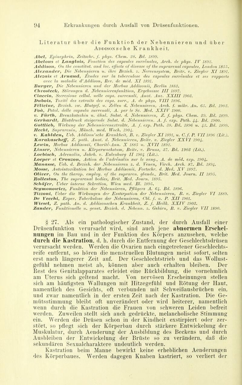 Literatur über die Funktiofi der Nebennieren und über Addison s c h e K r a n k h e i t. Abel, Epinephrin, Zeitschr. f. pliys. Chem. 28. Bd. 1899. Abeloiis et Langlois, Fonction des capsules surrenales, Arch. de phys. IV 1892. Addison, On the constitut. and loc. effects of disease of tlie suprarenal capsules, London 1855. Alexander, Die Nebennieren u. ihre Bezieh, z. Nervensystem, Beitr. v. Ziegler XI 1891. Alesais et Arnaud, Etudes sur la tuberculose des cajjsides surrenales et ses rapporfs avec la maladie d'Addison, Rev. de med. XI 1891. Surger, Die Nebennieren und der Morbus Addisonii, Berlin 1883. Chvostech, Störungen d. Nebennierenfunktion, Ergebnisse III 1897. Ciaccio, Secrezione cellul. nelle caps. surrenali, Anat. Anz. XXIII 1903. Vubois, Toxite des extraits des caps. surr., A. de phys. VIII 1896. FSlicine, Bezieh, zw. Blutgef. u. Zellen d. Nebennieren, Arch. f. mikr. An. 6o. Bd. 1903. Foä, Fatol, delle Capsula surrenali, A. per le Sc. Med. XXIV 1900. V. Fürth, Brenzkatechin u. älinl. Subst. d. Nebennieren, Z. f. phys. Chem. 20. Bd. 1899. Gerhardt, Blutdruck steigernde Subst. d. Nebennieren. A. f. exp. Path. 44. Bd. 1900. Gottlieb, Wirkung der Nebennierenextrakte, A. f. exp. Path. 88. Bd. 1896 u. 43. Bd. 1890. Hecht, Suprarenin, Münch, med. Woch. 1004- 1'. Kahlden, Ueb. Addison'sehe Krankheit, B. v. Ziegler XI1891, u. C.f.P. VII1896 (LH.). Kat'aTfascheff, Z. path. Anat. d. Nebennieren, Beitr. v. Ziegler XXVI 1904. Lewin, Morbus Addisonii, Oharite-Ann. X 1885 u. XVII 1892. Linser, Nebennieren u. Körperwachstum, Beitr. v. Bruns, 37. Bd. 1903 (Lit.). Loebisch, Adrenalin, Jahrb. v. Eulenburg II 1904 (Lit.). Loeper et Crouson, Action de l'adrenalin sur le sang., A. de med. e.rp. 1904. Manasse, Ueb. d. Bezieh, der Nebennieren z. d. Venen, Virch. Arch. 87. Bd. 1894. Mosse, Autointoxikation bei Morbus Addisonii, Fortschr. d. Med. XV 1897. Oliver, On the therap. employ. of the supraren. glnnds., Brit. Med. Journ. II 1895. Rolleston, The suprarenal bodies, Brit. Med. Journ. 1895. Schüfer, Ueber interne Sekretion, Wien med. Bl. 1895. Scymonowics, Funktion der Nebennieren, Pflügers A. 64. Bd. 1896. Tizzoni, Ueber die Wirkungen der Exstirpation der Nebennieren, B. v. Ziegler VI 1889. De Vecchi, Exper. Tuberkulose der Nebennieren, Cbl. f. u. P. XII 1901. Wiesel, Z. path. An. d. Addisonschen Krankheit, Z. f. Heilk. XXIV 1903. Zander, Funktionelle u. genet. Bezieh, d. Nebenn. z. Gehirn, B. v. Ziegler VII 1890. § 27. Als ein pathologischer Zustand, der durch Ausfall einer Drüsenfunktion verursacht wird, sind auch jene abnormen Erseliei- nmigen im Bau und in der Funktion des Körpers anzusehen, welche dureli die Kastration, d. h. durch die Entfernung der Geschlechtsdrüsen verursacht werden. Werden die Ovarien nach eingetretener Geschlechts- reife entfernt, so hören die menstruellen Blutungen meist sofort, selten erst nach längerer Zeit auf. Der Geschlechtstrieb und das Wollust- gefühl nehmen meist ab, können aber auch erhalten bleiben. Der Rest des Genitalapparates erleidet eine Rückbildung, die vornehmlich am Uterus sich geltend macht. Von nervösen Erscheinungen stellen sich am häufigsten Wallungen mit Hitzegefühl und Rötung der Haut, namentlich des Gesichts, oft verbunden mit Schweißausbrüchen ein, und zwai' namentlich in der ersten Zeit nach der Kastration. Die Ge- mütsstimmung bleibt oft unverändert oder wird heiterer, namentlich wenn durch die Kastration die Frauen von schweren Leiden befreit werden. Zuweilen stellt sich auch gedrückte, melancholische Stimmung ein. Werden die Drüsen sclion in der Kindheit exstirpiert oder zer- stört, so pflegt sich der Körperbau durch stärkere Entwickelung der Muskulatur, durch Aenderung der Ausbildung des Beckens und durch Ausbleiben der Entwickelung der Brüste so zu verändern, daß die sekundären Sexualcharaktere undeutlich werden. Kastration beim Manne bewirkt keine erheblichen Aenderungen des Körperbaues. Werden dagegen Knaben kastriert, so verliert der