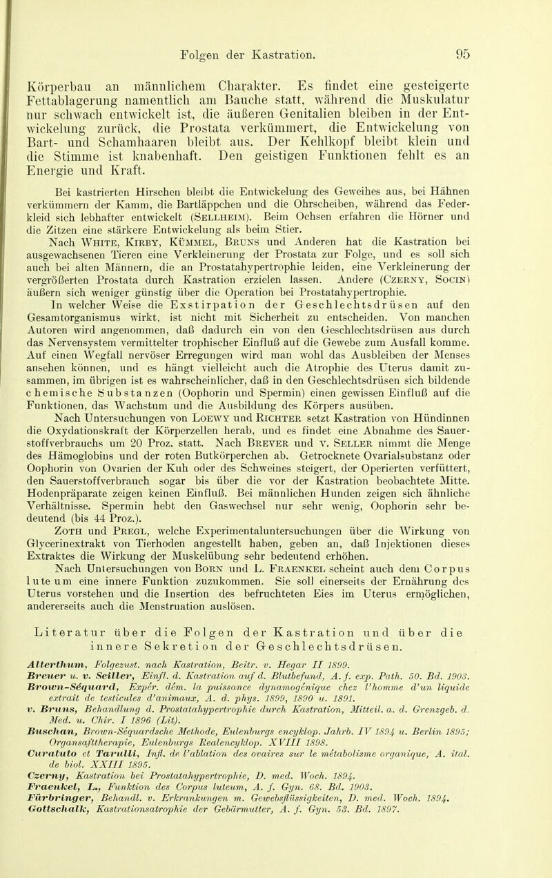 Körperbau an männlichem Charakter. Es findet eine gesteigerte Fettablagerung namentlich am Bauche statt, während die Muskulatur nur schwach entwickelt ist, die äußeren Genitalien bleiben in der Ent- wickelung zurück, die Prostata verkümmert, die Entwickelung von Bart- und Schamhaaren bleibt aus. Der Kehlkopf bleibt klein und die Stimme ist knabenhaft. Den geistigen Funktionen fehlt es an Energie und Kraft. Bei kastrierten Hirschen bleibt die Entwickelung des Geweihes aus, bei Hähnen verkümmern der Kamm, die Bartläppchen und die Ohrscheiben, während das Feder- kleid sich lebhafter entwickelt (Sellheim). Beim Ochsen erfahren die Hörner und die Zitzen eine stärkere Entwickelung als beim Stier. Nach White, Kieby, Kümmel, Bruists und Anderen hat die Kastration bei ausgewachsenen Tieren eine Verkleinerung der Prostata zur Folge, und es soll sich auch bei alten Männern, die an Prostatahypertrophie leiden, eine Verkleinerung der vergrößerten Prostata durch Kastration erzielen lassen. Andere (Czerny, SocinI äußern sich weniger günstig über die Operation bei Prostatahypertrophie. In welcher Weise die Exstirpation der Geschlechtsdrüsen auf den Gesamtorganismus wirkt, ist nicht mit Sicherheit zu entscheiden. Von manchen Autoren wird angenommen, daß dadurch ein von den Geschlechtsdrüsen aus durch das Nervensystem vermittelter trophischer Einfluß auf die Gewebe zum Ausfall komme. Auf einen Wegfall nervöser Erregungen wird man wohl das Ausbleiben der Menses ansehen können, und es hängt vielleicht auch die Atrophie des Uterus damit zu- sammen, im übrigen ist es wahrscheinlicher, daß in den Geschlechtsdrüsen sich bildende chemische Substanzen (Oophorin und Spermin) einen gewissen Einfluß auf die Funktionen, das Wachstum und die Ausbildung des Körpers ausüben. Nach Untersuchungen von Loewy und Eichtee setzt Kastration von Hündinnen die Oxydationskraft der Körperzellen herab, und es findet eine Abnahme des Sauer- stoff Verbrauchs um 20 Proz. statt. Nach Brever und v. Seller nimmt die Menge des Hämoglobins und der roten Butkörperchen ab. Getrocknete Ovarialsubstanz oder Oophorin von Ovarien der Kuh oder des Schweines steigert, der Operierten verfüttert, den Sauerstoffverbrauch sogar bis über die vor der Kastration beobachtete Mitte. Hodenpräparate zeigen keinen Einfluß. Bei männlichen Hunden zeigen sich ähnliche Verhältnisse. Spermin hebt den Gaswechsel nur sehr wenig, Oophorin sehr be- deutend (bis 44 Proz.). ZoTH und Pregl, welche Experimentaluntersuchungen über die Wirkung von Glycerinextrakt von Tierhoden angestellt haben, geben an, daß Injektionen dieses Extraktes die Wirkung der Muskelübung sehr bedeutend erhöhen. Nach Untersuchungen von Born und L. Fraenkel scheint auch dem Corpus luteum eine innere Funktion zuzukommen. Sie soll einerseits der Ernährung des Uterus vorstehen und die Insertion des befruchteten Eies im Uterus errnöglichen, andererseits auch die Menstruation auslösen. Literatur über die Folgen der Kastration und über die innere Sekretion der Geschlechtsdrüsen. Alterfhtim, Folgezust. nach Kastration, Beitr. v. Hegar II 1899. Breuer u. v. Seiller, Einfl. d. Kastration auf d. Blutbefund, A.f. exp. Path. SO. Bd. 1903. Brown-SSquard, Expcr. dem. la puissance dynamogenique cliez l'homme d'un liquide extrait de testicules d'animaux, Ä. d. pliys. 1899, 1890 u. 1891. V. Bruns, Behandlung d. Prostatahypertrophie durch Kastration, Mitteil. a. d. Grenzgeb. d. Med. u. Chir. I 1896 (Lit). Buschan, Brown-Sequardsche Methode, Eulenburgs encyklop. Jahrb. IV 1894 w. Berlin 1895; Organsafttherapie, Eulenburgs Realencyklop. XVIII 1898. Curatuto et Tarulli, Infi, de l'ablation des ovaires sur le metabolisme organique, A. ital. de biol. XXIII 1895. Czerny, Kastration bei Prostatahypertrophie, D. med. Wach. 1894- Fraenkel, L., Funktion des Corpus luteum, A. f. Gyn. 68. Bd. 1903. Filrbringer, Behandl. v. Erkrankungen m. Gewebsflüssigkeiten, D. med. Wach. 1894. Gottschalle, Kastrationsatrophie der Gebärmutter, A. f. Gyn. 53. Bd. 1897.