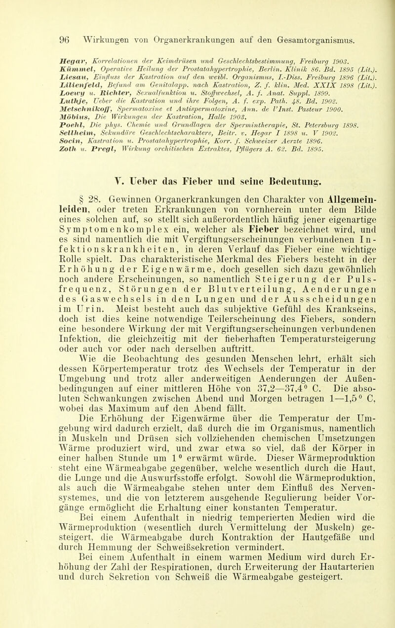 Hegar, ^Korrelationen der Keimdrüsen und Geschlechtsbestimmung, Freiburg 1903. Kümmel, Operative Heilung der Prostatahypertrophie, Berlin. Klinik 86. Bd. 1895 (Lit.). Liesau, Einßuss der Kastration auf den weibl. Organismus, I.-Diss. Freiburg 1896 (LH.). Ziilienfeld, Befund am Genitalapp. nach Kastration, Z. f. Min. ßled. XXIX 1898 (Lit.). Loewy u. Richter, Sexualfunktion u. Stoffwechsel, A. f. Anat. Suppl. 1899. Lüthje, Ueber die Kastration und ihre Folgen, A. f. exp. Path. ^S. Bd. 1902. Metschnikoff, Spermatoxine et Antisperinatoxine, Ann. de l'Inst. Pasieur 1900. Möbins, Die Wirkungen der Kastration, Halle 1903. Poehl, Die phys. Chemie und (3rundlage7i der Spermintherapie, St. Petersburg 1898. Seilheim, Sekundäre Geschlechtscharaktere, Beitr. v. Hegar I 1898 u. V 1902. Socin, Kastration u. Prostatahypertrophie, Korr. f. Schweizer Aerzte 1896. Zoth u. Pregl, Wirkung orchitischen E.vtraktes, Pflügers A. 62. Bd. 189-5. Y. lieber das Fielber und seine Bedeutung. § 28. Gewinnen Organerkrankuugen den Charakter von Allgemein- leiden, oder treten Erkrankungen von vornherein unter dem Bilde eines solchen auf, so stellt sich außerordentlich häufig jener eigenartige Symptomenkomplex ein, welcher als Fieber bezeichnet wird, und es sind namentlich die mit Vergiftungserscheinungen verbundenen In- fektionskrankheiten, in deren Verlauf das Fieber eine wichtige Rolle spielt. Das charakteristische Merkmal des Fiebers besteht in der Erhöhung der Eigenwärme, doch gesellen sich dazu gewöhnlich noch andere Erscheinungen, so namentlich Steigerung der Puls- frequenz, Störungen der Blutverteilung, Aenderungen des Gas wechseis in den Lungen und der Ausscheidungen im Urin. Meist besteht auch das subjektive Gefühl des Krankseins, doch ist dies keine notwendige Teilerscheinung des Fiebers, sondern eine besondere Wirkung der mit Vergiftungserscheinungen verbundenen Infektion, die gleichzeitig mit der fielierhaften Temperatursteigerung oder auch vor oder nach derselben auftritt. Wie die Beobachtung des gesunden Menschen lehrt, erhält sich dessen Körpertemperatur trotz des Wechsels der Temperatur in der Umgebung und trotz aller anderweitigen Aenderungen der Außen- bedingungen auf einer mittleren Höhe von 37,2—37,4 ^ C. Die abso- luten Schwankungen zwischen Abend und Morgen betragen 1—1,5° C, wobei das Maximum auf den Abend fällt. Die Erhöhung der Eigenwärme über die Temperatur der Um- gebung wird dadurch erzielt, daß durch die im Organismus, namentlich in Muskeln und Drüsen sich vollziehenden chemischen Umsetzungen Wärrae produziert wird, und zwar etwa so viel, daß der Körper in einer halben Stunde um 1 ° erwärmt würde. Dieser Wärmeproduktion steht eine Wärmeabgabe gegenüber, welche wesentlich durch die Haut, die Lunge und die Auswurfsstoffe erfolgt. Sowohl die Wärmeproduktion, als auch die Wärmeabgabe stehen unter dem Einfluß des Nerven- systemes, und die von letzterem ausgehende Regulierung beider Vor- gänge ermöglicht die Erhaltung einer konstanten Temperatur. Bei einem Aufenthalt in niedrig temperierten Medien wird die Wärmeproduktion (wesentlich durch Vermittelung der Muskeln) ge- steigert, die Wärmeabgabe durch Kontraktion der Hautgefäße und durch Hemmung der Schweißsekretion vermindert. Bei einem Aufenthalt in einem warmen Medium wird durch Er- höhung der Zahl der Respirationen, durch Erweiterung der Hautarterien und durch Sekretion von Schweiß die Wärraeabgabe gesteigert.