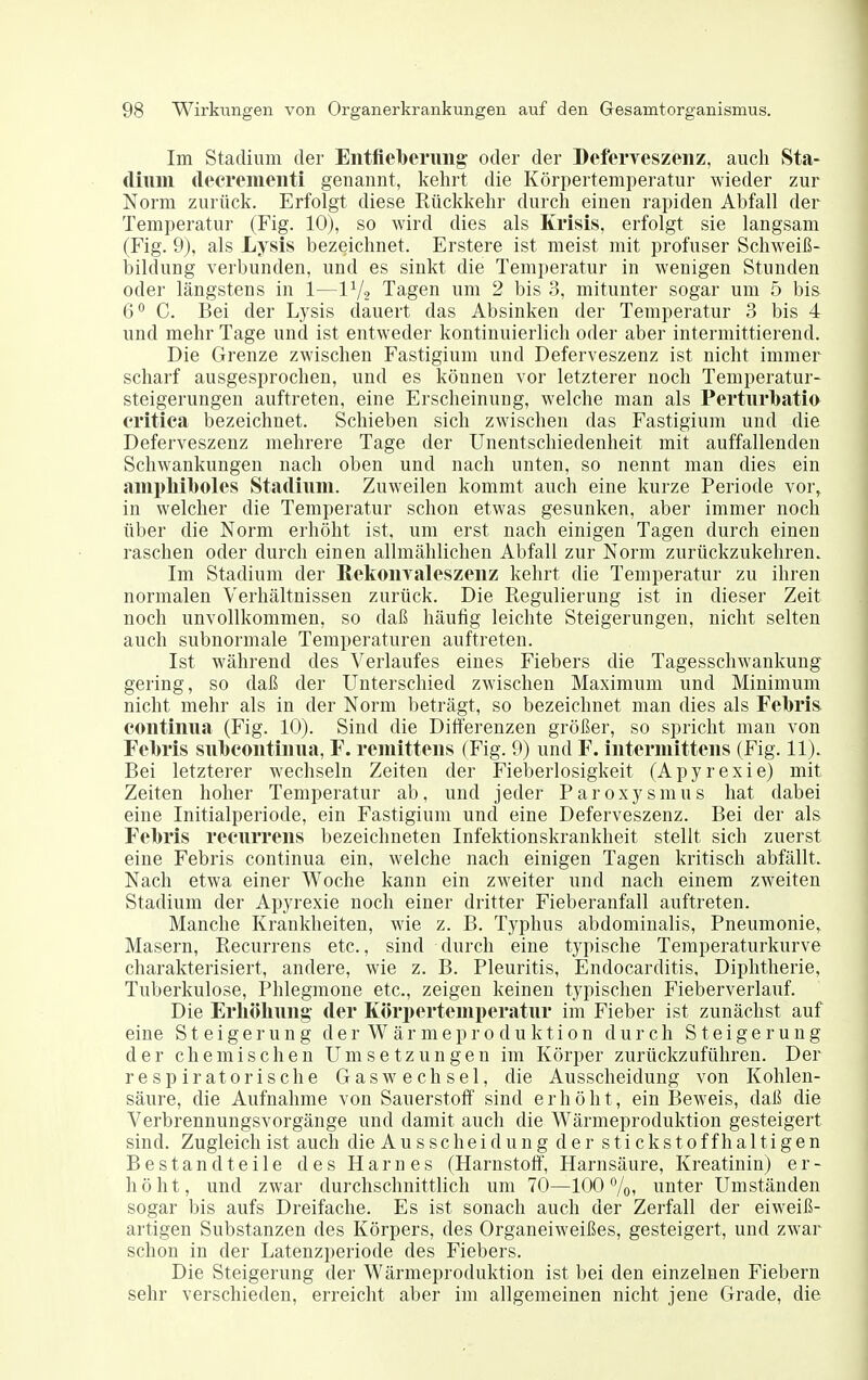 Im Stadium der Entfleberiing oder der Befcrveszenz, auch Sta- diiiiii deeremeiiti genannt, kehrt die Körpertemperatur wieder zur Norm zurück. Erfolgt diese Rückkehr durch einen rapiden Abfall der Temperatur (Fig. 10), so wird dies als Krisis, erfolgt sie langsam (Fig. 9), als Lysis bezeichnet. Erstere ist meist mit profuser Schweiß- bildung verbunden, und es sinkt die Temperatur in wenigen Stunden oder längstens in 1—IV2 Tagen um 2 bis 3, mitunter sogar um 5 bis 6° C. Bei der Lysis (lauert das Absinken der Temperatur 3 bis 4 und mehr Tage und ist entweder kontinuierlich oder aber intermittierend. Die Grenze zwischen Fastigium und Deferveszenz ist nicht immer scharf ausgesprochen, und es können vor letzterer noch Temperatur- steigerungen auftreten, eine Erscheinung, welche man als Perturbatio critiea bezeichnet. Schieben sich zwischen das Fastigium und die Deferveszenz mehrere Tage der ünentschiedenheit mit auffallenden Schwankungen nach oben und nach unten, so nennt man dies ein ami)hil()oles Stadium. Zuweilen kommt auch eine kurze Periode vor, in welcher die Temperatur schon etwas gesunken, aber immer noch über die Norm erhöht ist. um erst nach einigen Tagen durch einen raschen oder durch einen allmählichen Abfall zur Norm zurückzukehren. Im Stadium der KeliOiiTaleszenz kehrt die Temperatur zu ihren normalen Verhältnissen zurück. Die Regulierung ist in dieser Zeit noch unvollkommen, so daß häufig leichte Steigerungen, nicht selten auch subnormale Temperaturen auftreten. Ist während des Verlaufes eines Fiebers die Tagesschwankung gering, so daß der Unterschied zwischen Maximum und Minimum nicht mehr als in der Norm beträgt, so bezeichnet man dies als Febris continua (Fig. 10). Sind die Differenzen größer, so spricht mau von Febris sulbeontiiiua, F. remitteus (Fig. 9) und F. iutermittens (Fig. 11). Bei letzterer wechseln Zeiten der Fieberlosigkeit (Apyrexie) mit Zeiten hoher Temperatur ab, und jeder Paroxysmus hat dabei eine Initialperiode, ein Fastigium und eine Deferveszenz. Bei der als Febris recurrens bezeichneten Infektionskrankheit stellt sich zuerst eine Febris continua ein, welche nach einigen Tagen kritisch abfällt. Nach etwa einer Woche kann ein zweiter und nach einem zweiten Stadium der Apyrexie noch einer dritter Fieberanfall auftreten. Manche Krankheiten, wie z. B. Typhus abdominalis, Pneumonie, Masern, Recurrens etc., sind durch eine typische Temperaturkurve charakterisiert, andere, wie z. B. Pleuritis, Endocarditis, Diphtherie, Tuberkulose, Phlegmone etc., zeigen keinen typischen Fieberverlauf. Die Erliöliuug- der Köri)erteinperatur im Fieber ist zunächst auf eine Steigerung der War mepro duktion durch Steigerung der chemischen Umsetzungen im Körper zurückzuführen. Der respiratorische Gaswechsel, die Ausscheidung von Kohlen- säure, die Aufnahme von Sauerstoff sind erhöht, ein Beweis, daß die Verbrennungsvorgänge und damit auch die Wärmeproduktion gesteigert sind. Zugleich ist auch die Ausscheidung der stickstoffhaltigen Bestandteile des Harnes (Harnstoff, Harnsäure, Kreatinin) er- höht, und zwar durchschnittlich um 70—100%! unter Umständen sogar bis aufs Dreifache. Es ist sonach auch der Zerfall der eiweiß- artigen Substanzen des Körpers, des Organeiweißes, gesteigert, und zwar schon in der Latenzperiode des Fiebers. Die Steigerung der Wärmeproduktion ist bei den einzelnen Fiebern sehr verschieden, erreicht aber im allgemeinen nicht jene Grade, die