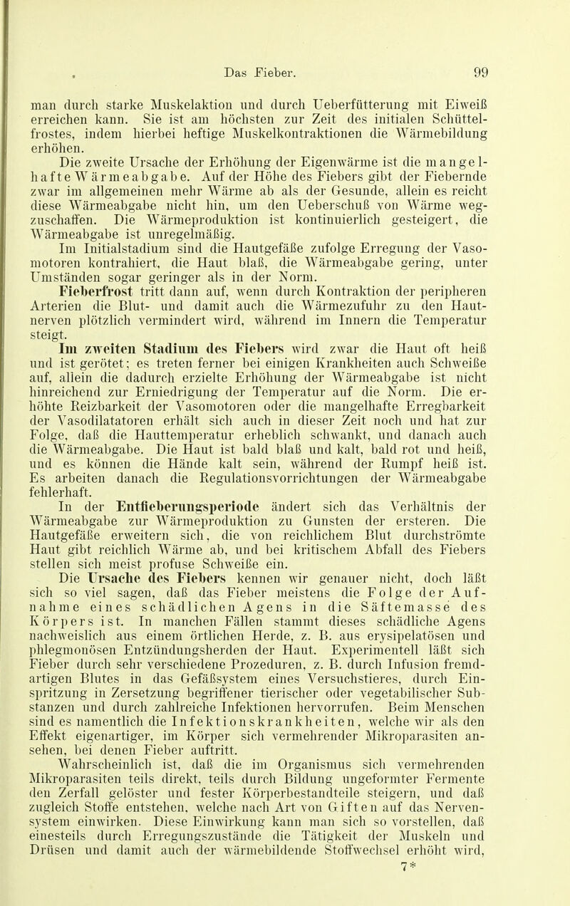 man durch starke Muskelaktion und durch Ueberfütterung mit Eiweiß erreichen kann. Sie ist am höchsten zur Zeit des initialen Schüttel- frostes, indem hierbei heftige Muskelkontraktionen die Wärmebildung erhöhen. Die zweite Ursache der Erhöhung der Eigenwärme ist die mangel- hafteWärmeabgabe. Auf der Höhe des Fiebers gibt der Fiebernde zwar im allgemeinen mehr Wärme ab als der Gesunde, allein es reicht diese Wärmeabgabe nicht hin, um den Ueberschuß von Wärme weg- zuschaffen. Die Wärmeproduktion ist kontinuierlich gesteigert, die Wärmeabgabe ist unregelmäßig. Im Initialstadium sind die Hautgefäße zufolge Erregung der Vaso- motoren kontrahiert, die Haut blaß, die Wärmeabgabe gering, unter Umständen sogar geringer als in der Norm. Fielbei'frost tritt dann auf, wenn durch Kontraktion der peripheren Arterien die Blut- und damit auch die Wärmezufuhr zu den Haut- nerven plötzlich vermindert wird, während im Innern die Temperatur steigt. Im zweiten Stadium des Fielbers wird zwar die Haut oft heiß und ist gerötet; es treten ferner bei einigen Krankheiten auch Schweiße auf, allein die dadurch erzielte Erhöhung der Wärmeabgabe ist nicht hinreichend zur Erniedrigung der Temperatur auf die Norm. Die er- höhte Reizbarkeit der Vasomotoren oder die mangelhafte Erregbarkeit der Vasodilatatoren erhält sich auch in dieser Zeit noch und hat zur Folge, daß die Hauttemperatur erheblich schwankt, und danach auch die Wärmeabgabe. Die Haut ist bald blaß und kalt, bald rot und heiß, und es können die Hände kalt sein, während der Rumpf heiß ist. Es arbeiten danach die Regulationsvorrichtungen der Wärmeabgabe fehlerhaft. In der Eiitflel)erungsi)eriode ändert sich das Verhältnis der Wärmeabgabe zur Wärmeproduktion zu Gunsten der ersteren. Die Hautgefäße erweitern sich, die von reichlichem Blut durchströmte Haut gibt reichlich Wärme ab, und bei kritischem Abfall des Fiebers stellen sich meist profuse Schweiße ein. Die Ursaclie des Fiebers kennen wir genauer nicht, doch läßt sich so viel sagen, daß das Fieber meistens die Folge der Auf- nahme eines schädlichen Agens in die Säftemasse des Körpers ist. In manchen Fällen stammt dieses schädliche Agens nachweislich aus einem örtlichen Herde, z. B. aus erysipelatösen und phlegmonösen Entzündungsherden der Haut. Experimentell läßt sich Fieber durch sehr verschiedene Prozeduren, z. B. durch Infusion fremd- artigen Blutes in das Gefäßsystem eines Versuchstieres, durch Ein- spritzung in Zersetzung begriffener tierischer oder vegetabilischer Sub- stanzen und durch zahlreiche Infektionen hervorrufen. Beim Menschen sind es namentlich die Infektionskrankheiten, welche wir als den Effekt eigenartiger, im Körper sich vermehrender Mikroparasiten an- sehen, bei denen Fieber auftritt. Wahrscheinlich ist, daß die im Organismus sich vermehrenden Mikroparasiten teils direkt, teils durch Bildung ungeformter Fermente den Zerfall gelöster und fester Körperbestandteile steigern, und daß zugleich Stoffe entstehen, welche nach Art von Giften auf das Nerven- system einwirken. Diese Einwirkung kann man sich so vorstellen, daß einesteils durch Erregungszustände die Tätigkeit der Muskeln und Drüsen und damit auch der wärmebildende Stoffwechsel erhöht wird, 7*