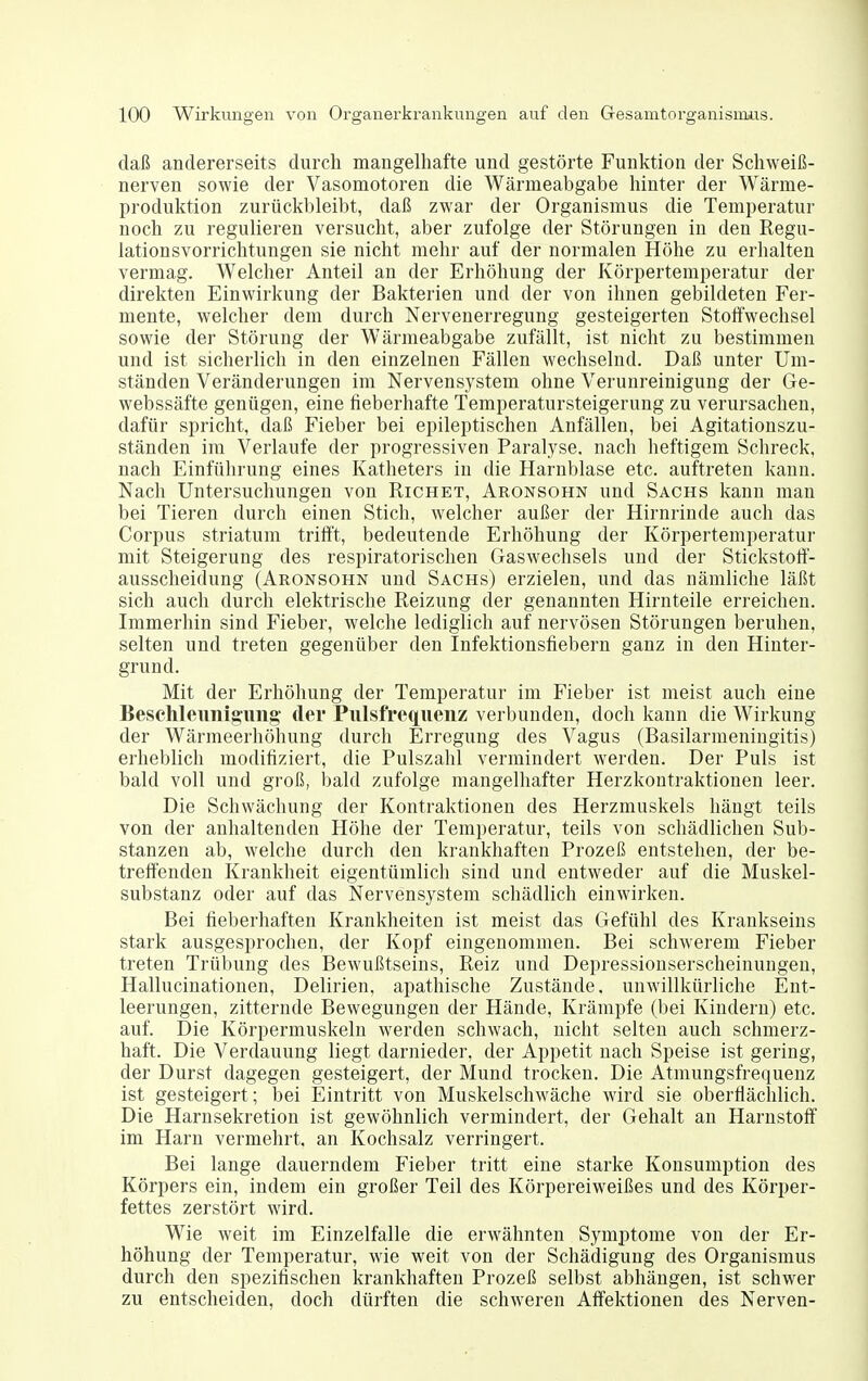 daß andererseits durch mangelhafte und gestörte Funktion der Schweiß- nerven sowie der Vasomotoren die Wärmeabgabe hinter der Wärme- produktion zurückbleibt, daß zwar der Organismus die Temperatur noch zu regulieren versucht, aber zufolge der Störungen in den Regu- lationsvorrichtungen sie nicht mehr auf der normalen Höhe zu erhalten vermag. Welcher Anteil an der Erhöhung der Körpertemperatur der direkten Einwirkung der Bakterien und der von ihnen gebildeten Fer- mente, welcher dem durch Nervenerregung gesteigerten Stoffwechsel sowie der Störung der Wärmeabgabe zufällt, ist nicht zu bestimmen und ist sicherlich in den einzelnen Fällen wechselnd. Daß unter Um- ständen Veränderungen im Nervensystem ohne Verunreinigung der Ge- webssäfte genügen, eine fieberhafte Temperatursteigerung zu verursachen, dafür spricht, daß Fieber bei epileptischen Anfällen, bei Agitationszu- ständen im Verlaufe der progressiven Paralyse, nach heftigem Schreck, nach Einführung eines Katheters in die Harnblase etc. auftreten kann. Nach Untersuchungen von Richet, Aronsohn und Sachs kann man bei Tieren durch einen Stich, welcher außer der Hirnrinde auch das Corpus striatum trifft, bedeutende Erhöhung der Körpertemperatur mit Steigerung des respiratorischen Gaswechsels und der Stickstoff- ausscheidung (Aronsohn und Sachs) erzielen, und das nämliche läßt sich auch durch elektrische Reizung der genannten Hirnteile erreichen. Immerhin sind Fieber, welche lediglich auf nervösen Störungen beruhen, selten und treten gegenüber den Infektionsfiebern ganz in den Hinter- grund. Mit der Erhöhung der Temperatur im Fieber ist meist auch eine Beschleunigung' der Pulsfrequenz verbunden, doch kann die Wirkung der Wärmeerhöhung durch Erregung des Vagus (Basilarmeniugitis) erhebhch modifiziert, die Pulszahl vermindert werden. Der Puls ist bald voll und groß, bald zufolge mangelhafter Herzkontraktionen leer. Die Schwächung der Kontraktionen des Herzmuskels hängt teils von der anhaltenden Höhe der Temperatur, teils von schädlichen Sub- stanzen ab, welche durch den krankhaften Prozeß entstehen, der be- treffenden Krankheit eigentümlich sind und entweder auf die Muskel- substanz oder auf das Nervensystem schädlich einwirken. Bei fieberhaften Krankheiten ist meist das Gefühl des Krankseins stark ausgesprochen, der Kopf eingenommen. Bei schwerem Fieber treten Trübung des Bewußtseins, Reiz und Depressionserscheinungeu, Hallucinationen, Delirien, apathische Zustände, unwillkürliche Ent- leerungen, zitternde Bewegungen der Hände, Krämpfe (bei Kindern) etc. auf. Die Körpermuskeln werden schwach, nicht selten auch schmerz- haft. Die Verdauung liegt darnieder, der Appetit nach Speise ist gering, der Durst dagegen gesteigert, der Mund trocken. Die Atmungsfrequenz ist gesteigert; bei Eintritt von Muskelschwäche wird sie oberflächlich. Die Harnsekretion ist gewöhnlich vermindert, der Gehalt an Harnstoff im Harn vermehrt, an Kochsalz verringert. Bei lange dauerndem Fieber tritt eine starke Konsumption des Körpers ein, indem ein großer Teil des Körpereiweißes und des Körper- fettes zerstört wird. Wie weit im Einzelfalle die erwähnten Symptome von der Er- höhung der Temperatur, wie weit von der Schädigung des Organismus durch den spezifischen krankhaften Prozeß selbst abhängen, ist schwer zu entscheiden, doch dürften die schweren Affektioneu des Nerven-