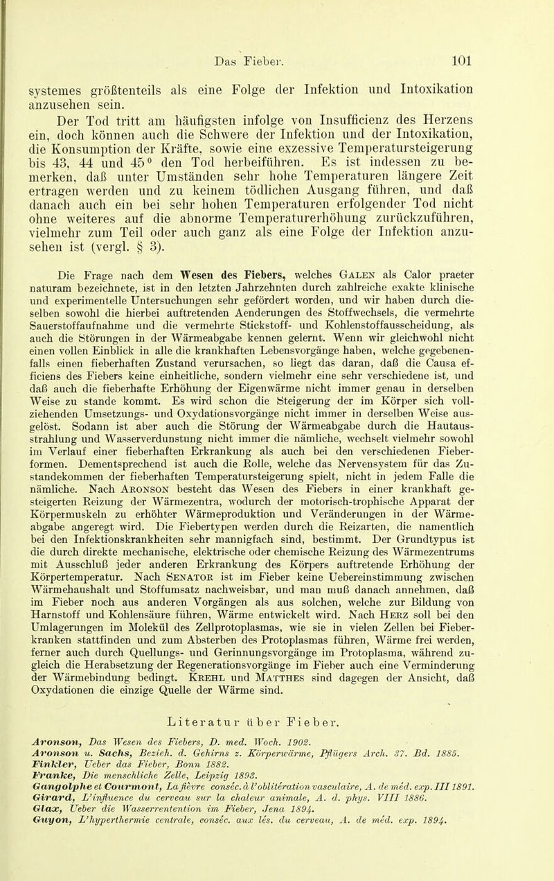 systemes größtenteils als eine Folge der Infektion und Intoxikation anzusehen sein. Der Tod tritt am häufigsten infolge von Insufficienz des Herzens ein, doch können auch die Schwere der Infektion und der Intoxikation, die Konsumption der Kräfte, sowie eine exzessive Teniperatursteigerung bis 43, 44 und 45 den Tod herbeiführen. Es ist indessen zu be- merken, daß unter Umständen sehr hohe Temperaturen längere Zeit ertragen werden und zu keinem tödlichen Ausgang führen, und daß danach auch ein bei sehr hohen Temperaturen erfolgender Tod nicht ohne weiteres auf die abnorme Temperaturerhöhung zurückzuführen, vielmehr zum Teil oder auch ganz als eine Folge der Infektion anzu- sehen ist (vergl. § 3). Die Frage nach dem Wesen des Fiebers, welches Galen als Calor praeter naturam bezeichnete, ist in den letzten Jahrzehnten durch zahlreiche exakte klinische und experimentelle Untersuchungen sehr gefördert worden, und wir haben durch die- selben sowohl die hierbei auftretenden Aenderungen des Stoffwechsels, die vermehrte Sauerstoffaufnahme und die vermehrte Stickstoff- und Kohlenstoffausscheidung, als auch die Störungen in der Wärmeabgabe kennen gelernt. Wenn wir gleichwohl nicht einen vollen Einblick in alle die krankhaften Lebensvorgänge haben, welche gegebenen- falls einen fieberhaften Zustand verursachen, so liegt das daran, daß die Causa ef- ficiens des Fiebers keine einheitliche, sondern vielmehr eine sehr verschiedene ist, und daß auch die fieberhafte Erhöhung der Eigenwärme nicht immer genau in derselben Weise zu stände kommt. Es wird schon die Steigerung der im Körper sich voll- ziehenden Umsetzungs- und Oxydationsvorgänge nicht immer in derselben Weise aus- gelöst. Sodann ist aber auch die Störung der Wärmeabgabe durch die Hautaus- strahlung und Wasserverdunstung nicht immer die nämliche, wechselt vielmehr sowohl im Verlauf einer fieberhaften Erkrankung als auch bei den verschiedenen Fieber- formen. Dementsprechend ist auch die Eolle, welche das Nervensystem für das Zu- standekommen der fieberhaften Temperatursteigerung spielt, nicht in jedem Falle die nämliche. Nach Aeonson besteht das Wesen des Fiebers in einer krankhaft ge- steigerten Eeizung der Wärmezentra, wodurch der motorisch-trophische Apparat der Körpermuskeln zu erhöhter Wärmeproduktion und Veränderungen in der Wärme- abgabe angeregt wird. Die Fiebertypen werden durch die Reizarten, die namentlich bei den Infektionskrankheiten sehr mannigfach sind, bestimmt. Der Grundtypus ist die durch direkte mechanische, elektrische oder chemische Reizung des Wärmezentrums mit Ausschluß jeder anderen Erkrankung des Körpers auftretende Erhöhung der Körpertemperatur. Nach Senator ist im Fieber keine Uebereinstimmung zwischen Wärmehaushalt und Stoffumsatz nachweisbar, und man muß danach annehmen, daß im Fieber noch aus anderen Vorgängen als aus solchen, welche zur Bildung von Harnstoff und Kohlensäure führen, Wärme entwickelt wird. Nach Herz soll bei den Umlagerungen im Molekül des Zellprotoplasmas, wie sie in vielen Zellen bei Fieber- kranken stattfinden und zum Absterben des Protoplasmas führen, Wärme frei werden, ferner auch durch Quellungs- und Gerinnungsvorgänge im Protoplasma, während zu- gleich die Herabsetzung der Regenerationsvorgänge im Fieber auch eine Verminderung der Wärmebindung bedingt. Krehl und Matthes sind dagegen der Ansicht, daß Oxydationen die einzige Quelle der Wärme sind. L i 16 r a t u r ü b e r F i e b e r. Aronson, Das Wesen des Fiebers, D. med. Woch. 1902. Aronson u. Sachs, Bezieh, d. Gehirns z. Körperwärme, Fflügers Arch. S7. Bd. 1885. Finkler, Ueber das Fieber, Bonn 1882. Franke, Die menschliche Zelle, Leipzig 1893. Gangolphe et Coiirmon t, Lafievre consec. ä l'obliteration vasculaire, A. de med. exp. III 1891. Girard, L'inflxience du cerveau sur la chaleur animale, A. d. phys. VIII 1886. Glax, Ueber die Wasserrenteniion im Fieber, Jena 1894- Guyon, L'hypertherraie centrale, consec. aux Iis. du cerveaii, A. de med. exp. 1894-