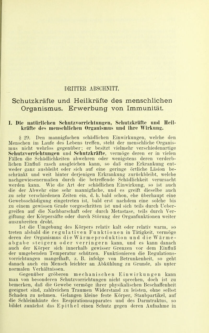 DRITTER ABSCHNITT. Schutzkräfte und Heilkräfte des menschlichen Organismus. Erwerbung von Immunität. I. Die iiatürlielieii SchutzToiTiclitimgeii, Sclmtzkräfte und Heil- kräfte des iiieiiselilicheii Organismus und ihre Wirkung. § 29. Den mannigfachen schädlichen Einwirkungen, welche den Menschen im Laufe des Lebens treifen, steht der menschliche Organis- mus nicht wehrlos gegenüber; er besitzt vielmehr verschiedenartige SeliutzTorriclitungen und Seliutzkräfte, vermöge deren er in vielen Fällen die Schädlichkeiten abwehren oder wenigstens deren verderb- lichen Einfluß rasch ausgleichen kann, so daß eine Erkrankung ent- weder ganz ausbleibt oder sich auf eine geringe örtliche Läsion be- schränkt und weit hinter derjenigen Erkrankung zurückbleibt, welche nachgewiesenermaßen durch die betreffende Schädlichkeit verursacht werden kann. Wie die Art der schädlichen Einwirkung, so ist auch die der Abwehr eine sehr mannigfache, und es greift dieselbe auch zu sehr verschiedenen Zeiten ein, d. h. bald schon, ehe überhaupt eine Oewebsschädigung eingetreten ist, bald erst nachdem eine solche bis zu einem gewissen Grade vorgeschritten ist und sich teils durch Ueber- greifen auf die Nachbarschaft oder durch Metastase, teils durch Ver- giftung der Körpersäfte oder durch Störung der Organfunktionen weiter auszubreiten droht. Ist die Umgebung des Körpers relativ kalt oder relativ warm, so treten alsbald die regulativen Funktionen in Tätigkeit, vermöge deren der Organismus die Wärmeproduktion und die Wärme- abgabe steigern oder verringern kann, und es kann danach auch der Körper sich innerhalb gewisser Grenzen vor dem Einfluß der umgebenden Temperatur schützen. Funktionieren die Regulatious- vorrichtungen mangelhaft, z. B. infolge von Betrunkenheit, so geht danach auch ein Mensch leichter an Abkühlung zu Grunde, als unter normalen Verhältnissen. Gegenüber gröberen mechanischen Einwirkungen kann man von besonderen Schutzvorrichtungen nicht sprechen, doch ist zu bemerken, daß die Gewebe vermöge ihrer physikalischen Beschaffenheit geeignet sind, zahlreichen Traumen Widerstand zu leisten, ohne selbst Schaden zu nehmen. Gelangen kleine feste Körper, Staubpartikel, auf die Schleimhäute des Respirationsapparates und des Darmtraktus, so bildet zunächst das Epithel einen Schutz gegen deren Aufnahme in