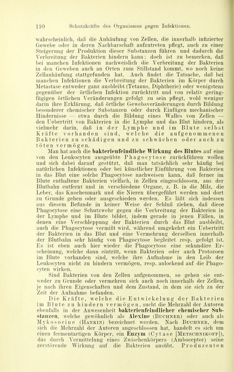 ■wahrscheinlich, daß die Anhäufung von Zellen, die innerhalb infizierter Gewebe oder in deren Nachbarschaft aufzutreten pflegt, auch zu einer Steigerung der Produktion dieser Substanzen führen und dadurch die Verbreitung der Bakterien hindern kann; doch ist zu bemerken, daß bei manchen Infektionen nachweislich die Verbreitung der Bakterien in den Geweben auch an Orten zum Stillstand kommt, wo noch keine Zellanhäufung stattgefunden hat. Auch findet die Tatsache, daß bei manchen Infektionen die Verbreitung der Bakterien im Körper durch Metastase entweder ganz ausbleibt (Tetanus, Diphtherie) oder wenigstens gegenübe] dei' örtlichen Infektion zurücktritt und von relativ gering- fügigen örtlichen Veränderungen gefolgt zu sein pflegt, wohl weniger darin ihre Erklärung, daß örtliche Gewebsveränderungen durch Bildung besonderer chemischer Substanzen oder durch Einfügen mechanischer Hindernisse — etwa durch die Bildung eines Walles von Zellen — den Uebertritt von Bakterien in die Lymphe und das Blut hindern, als vielmehr darin, daß in der Lymphe und im Blute selbst Kräfte vorhanden sind, welche die aufgenommenen Bakterien zu schädigen und zu schwächen oder auch zu töten vermögen. Man hat auch die bakterienfeiiidliche Wirkung des Blutes auf eine von den Leukocyten ausgeübte Phagocytose zurückführen wollen und sich dabei darauf gestützt, daß man tatsächlich sehr häufig bei natürlichen Infektionen oder bei künstlicher Einführung von Bakterien in das Blut eine solche Phagocytose nachweisen kann, daß ferner im Blute enthaltene Bakterien vielfach, in Zellen eingeschlossen, aus der Blutbahn entfernt und in verschiedene Organe, z. B. in die Milz, die Leber, das Knochenmark und die Nieren übergeführt werden und dort zu Grunde gehen oder ausgeschieden werden. Es läßt sich indessen aus diesem Befunde in keiner Weise der Schluß ziehen, daß diese Phagocytose eine Schutzwehr gegen die Verbreitung der Bakterien in der Lymphe und im Blute bildet, indem gerade in jenen Fällen, in denen eine Verschleppung der Bakterien durch das Blut ausbleibt, auch die Phagocytose vermißt wird, während umgekehrt ein Uebertritt der Bakterien in das Blut und eine Vermehrung derselben innerhalb der Blutbahn sehr häufig von Phagocytose begleitet resp. gefolgt ist. Es ist eben auch hier wieder die Phagocytose eine sekundäre Er- scheinung, welche dann eintritt, wenn Bakterien oder auch Protozoen im Blute vorhanden sind, welche ihre Aufnahme in den Leib der Leukocyten nicht zu hindern vermögen, resp. anlockend auf die Phago- cyten wirken. Sind Bakterien von den Zellen aufgenommen, so gehen sie ent- weder zu Grunde oder vermehren sich auch noch innerhalb der Zellen, je nach ihren Eigenschaften und dem Zustand, in dem sie sich zu der Zeit der Aufnahme befanden. Die Kräfte, welche die EntWickelung der Bakterien im Blute zu hindern vermögen, sucht die Mehrzahl der Autoren ebenfalls in der Anwesenheit bakterieufeindlielier eliemisclier Sul)- staiizen, welche gewöhnlich als Alexine (Buchner) oder auch als Mykosocine (Hankin) bezeichnet werden. Nach Buchner, dem sich die Mehrzahl der Autoren angeschlossen hat, handelt es sich um einen fermentartigen Körper, ein Enzym (Cytase [Metschnikoff]), das durch Vermittelung eines Zwischenkörpers (Amboceptor) seine zerstörende Wirkung auf die Bakterien ausübt. Produzenten