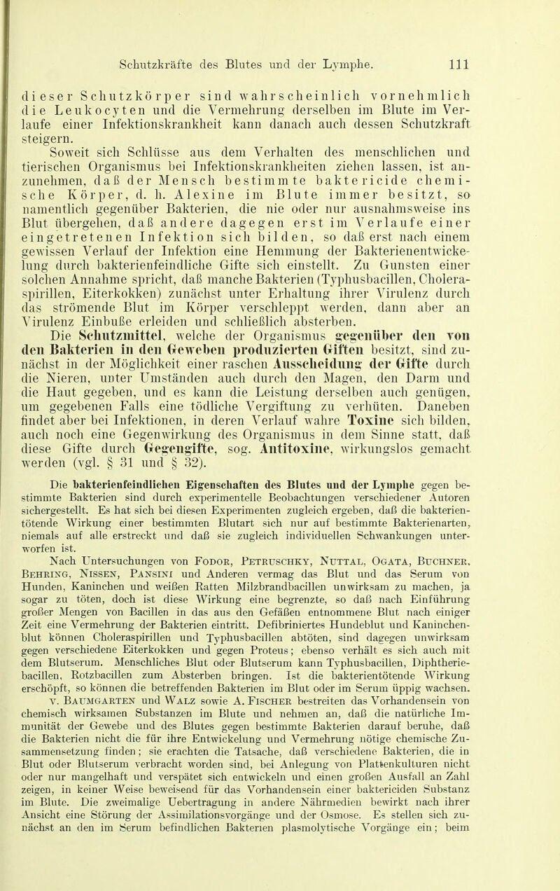 dieser S c Ii u t z k ö r p e r sind w a h r s c h e i u 1 i c Ii vornehmlich die Leiikocyten und die Vermehrung derselben im Blute im Ver- laufe einer Infektionskrankheit kann danach auch dessen Schutzkraft steigern. Soweit sich Schlüsse aus dem Verhalten des menschlichen und tierischen Organismus bei Infektionskrankheiten ziehen lassen, ist an- zunehmen, daß der Mensch bestimmte baktericide chemi- sche Körper, d. h. Alexine im Blute immer besitzt, so namentlich gegenüber Bakterien, die nie oder nur ausnahmsweise ins Blut übergehen, daß andere dagegen erst im Verlaufe einer eingetretenen Infektion sich bilden, so daß erst nach einem gewissen Verlauf der Infektion eine Hemmung der Bakterienentwicke- lung durch bakterienfeindliche Gifte sich einstellt. Zu Gunsten einer solchen Annahme spricht, daß manche Bakterien (Typhusbacillen, Cholera- spirillen, Eiterkokken) zunächst unter Erhaltung ihrer Virulenz durch das strömende Blut im Körper verschleppt werden, dann aber an Virulenz Einbuße erleiden und schließlich absterben. Die Sehiitzuiittel, welche der Organismus gegenülier den Ton den Bakterien in den Croveben produzierten Griften besitzt, sind zu- nächst in der Möglichkeit einer raschen Ausscheidung' der Grifte durch die Nieren, unter Umständen auch durch den Magen, den Darm und die Haut gegeben, und es kann die Leistung derselben auch genügen,, um gegebenen Falls eine tödliche Vergiftung zu verhüten. Daneben findet aber bei Infektionen, in deren Verlauf wahre Toxine sich bilden, auch noch eine Gegenwirkung des Organismus in dem Sinne statt, daß diese Gifte durch Gregengifte, sog. Antitoxine, wirkungslos gemacht werden (vgl. § 31 und § 32). Die baktei'ienfeindlichen Eigenschaften des Blutes und der Lymphe gegen be- stimmte Bakterien sind durch experimentelle Beobachtungen verschiedener Autoren sichergestellt. Es hat sich bei diesen Experimenten zugleich ergeben, daß die bakterien- tötende Wirkung einer bestimmten Blutart sich nur auf bestimmte Bakterienarten, niemals auf alle erstreckt und daß sie zugleich individuellen Schwankungen unter- worfen ist. Nach Untersuchungen von Fodor, Peteuschky, Nuttal, Ogäta, Buchnee, Behring, Nissen, Pansini und Anderen vermag das Blut und das Serum von Hunden, Kaninchen und weißen Ratten Milzbrandbacillen unwirksam zu machen, ja sogar zu töten, doch ist diese Wirkung eine begrenzte, so daß nach Einführung großer J\Iengen von Bacillen in das aus den Gefäßen entnommene Blut nach einiger Zeit eine Vermehrung der Bakterien eintritt. Defibriniertes Hundeblut und Kaninchen- blut können Choleraspirillen und Typhusbacillen abtöten, sind dagegen unwirksam gegen verschiedene Eiterkokken und gegen Proteus; ebenso verhält es sich auch mit dem Blutserum. MenscMiches Blut oder Blutserum kann Typhusbacillen, Diphtherie- bacillen, Rotzbacillen zum Absterben bringen. Ist die bakterientötende Wirkung erschöpft, so können die betreffenden Bakterien im Blut oder im Serum üppig wachsen. V. Baxjmgarten und Walz sowie A. Fischer bestreiten das Vorhandensein von chemisch wirksamen Substanzen im Blute und nehmen an, daß die natürliche Im- munität der Gewebe und des Blutes gegen bestimmte Bakterien darauf beruhe, daß die Bakterien nicht die für ihre Entwickelung und Vermehrung nötige chemische Zu- sammensetzung finden; sie erachten die Tatsache, daß verschiedene Bakterien, die in Blut oder Blutserum verbracht worden sind, bei Anlegung von Plattenkulturen nicht oder nur mangelhaft und verspätet sich entwickeln und einen großen Ausfall an Zahl zeigen, in keiner Weise beweisend für das Vorhandensein einer baktericiden Substanz im Blute. Die zweimalige Uebertragung in andere Nährmedien bewirkt nach ihrer Ansicht eine Störung der Assimilationsvorgänge und der Osmose. Es stellen sich zu- nächst an den im Serum befindlichen Bakterien plasmolytische Vorgänge ein; beim