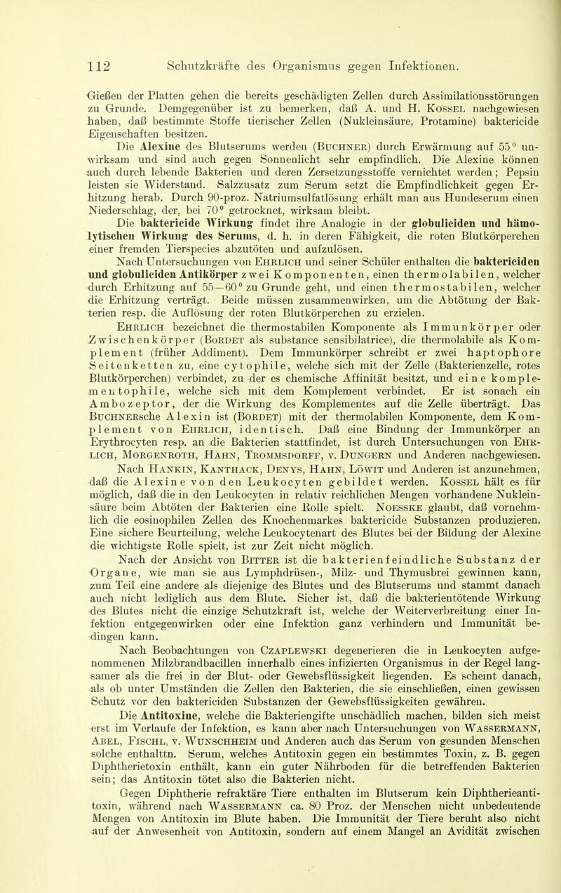 Oießen der Platten ^ehen die bereits geschädigten Zellen durch Assimilationsstörungen zu Grunde. Demgegenüber ist zu bemerken, daß A. und H. Kossel nachgewiesen haben, daß bestimmte Stoffe tierischer Zellen (Nukleinsäure, Protamine) baktericide Eigenschaften besitzen. Die Alexiiie des Blutserums werden (Buchner) durch Erwärmung auf 55 un- wirksam und sind auch gegen Sonnenlicht sehr empfindlich. Die Alexine können auch durch lebende Bakterien und deren Zersetzungsstoffe vernichtet werden; Pepsin leisten sie Widerstand. Salzzusatz zum Serum setzt die Empfindlichkeit gegen Er- iitzung herab. Durch 90-proz. Natriumsulfatlösung erhält man aus Hundeserum einen Niederschlag, der, bei 70° getrocknet, wirksam bleibt. Die baktericide Wirlcung findet ihre Analogie in der globiilicideu und liänio- lytisclieii Wirkung des Serums, d. h. in deren Fähigkeit, die roten Blutkörperchen einer fremden Tierspeeies abzutöten und aufzulösen. Nach Untersuchungen von Ehelich und seiner Schüler enthalten die baktericiden und globuliciden Antikörper zwei Komponenten, einen thermolabilen, welcher durch Erhitzung auf 55—60 zu Grunde geht, und einen thermostabilen, welcher die Erhitzung verträgt. Beide müssen zusammenwirken, um die Abtötung der Bak- terien resp. die Auflösung der roten Blutkörperchen zu erzielen. Ehelich bezeichnet die thermostabilen Komponente als Immunkörper oder ^wischenkörper (Boedet als substance sensibilatrice), die thermolabile als Kom- plement (früher Addiment). Dem Immunkörper schreibt er zwei haptophore Seitenketten zu, eine cytophile, welche sich mit der Zelle (Bakterienzelle, rotes Blutkörperchen) verbindet, zu der es chemische Affinität besitzt, und eine komple- mentophile, welche sich mit dem Komplement verbindet. Er ist sonach ein Ambozeptor, der die Wirkung des Komplementes auf die Zelle überträgt. Das ßuCHNEEsche Alexin ist (Bordet) mit der thermolabilen Komponente, dem Kom- plement von Ehrlich, identisch. Daß eine Bindung der Immunkörper an Erythrocyten resp. an die Bakterien stattfindet, ist durch Untersuchungen von Ehr- lich, MoRGENEOTH, Hahn, Trommsdoeff, v. Dungern und Anderen nachgewiesen. Nach Hankin, Kanthack, Denys, Hahn, Löwit und Anderen ist anzunehmen, daß die Alexine von den Leukocyten gebildet werden. Kossel hält es für möglich, daß die in den Leukocyten in relativ reichlichen Mengen vorhandene Nuklein- säure beim Abtöten der Bakterien eine Eolle spielt. Noesske glaubt, daß vornehm- lich die eosinophilen Zeilen des Knochenmarkes baktericide Substanzen produzieren. Eine sichere Beurteilung, welche Leukocytenart des Blutes bei der Bildung der Alexine die wichtigste Eolle spielt, ist zur Zeit nicht möglich. Nach der Ansicht von Bittee ist die bakterienfeindliche Substanz der Organe, wie man sie aus Lymphdrüsen-, Milz- und Thymusbrei gewinnen kann, zum Teil eine andere als diejenige des Blutes und des Blutserums und stammt danach auch nicht ledighch aus dem Blute. Sicher ist, daß die bakterientötende Wirkung des Blutes nicht die einzige Schutzkraft ist, welche der Weiterverbreitung einer In- fektion entgegenwirken oder eine Infektion ganz verhindern und Immunität be- dingen kann. Nach Beobachtungen von Czaplewski degenerieren die in Leukocyten aufge- nommenen Milzbrandbacillen innerhalb eines infizierten Organismus in der Regel lang- samer als die frei in der Blut- oder Gewebsflüssigkeit liegenden. Es scheint danach, als ob unter Umständen die Zellen den Bakterien, die sie einschließen, einen gewissen Schutz vor den baktericiden Substanzen der Gewebsflüssigkeiten gewähren. Die Antitoxine, welche die Bakteriengifte unschädlich machen, bilden sich meist erst im Verlaufe der Infektion, es kann aber nach Untersuchungen von Wassermann, Abel, Fischl, v. Wunschheim und Anderen auch das Serum von gesunden Menschen solche enthalttn. Serum, welches Antitoxin gegen ein bestimmtes Toxin, z. B. gegen Diphtherietoxin enthält, kann ein guter Nährboden für die betreffenden Bakterien sein; das Antitoxin tötet also die Bakterien nicht. Gegen Diphtherie refraktäre Tiere enthalten im Blutserum kein Diphtherieanti- toxin, während nach Wassermann ca. 80 Proz. der Menschen nicht unbedeutende Mengen von Antitoxin im Blute haben. Die Immunität der Tiere beruht also nicht auf der Anwesenheit von Antitoxin, sondern auf einem Mangel an Avidität zwischen