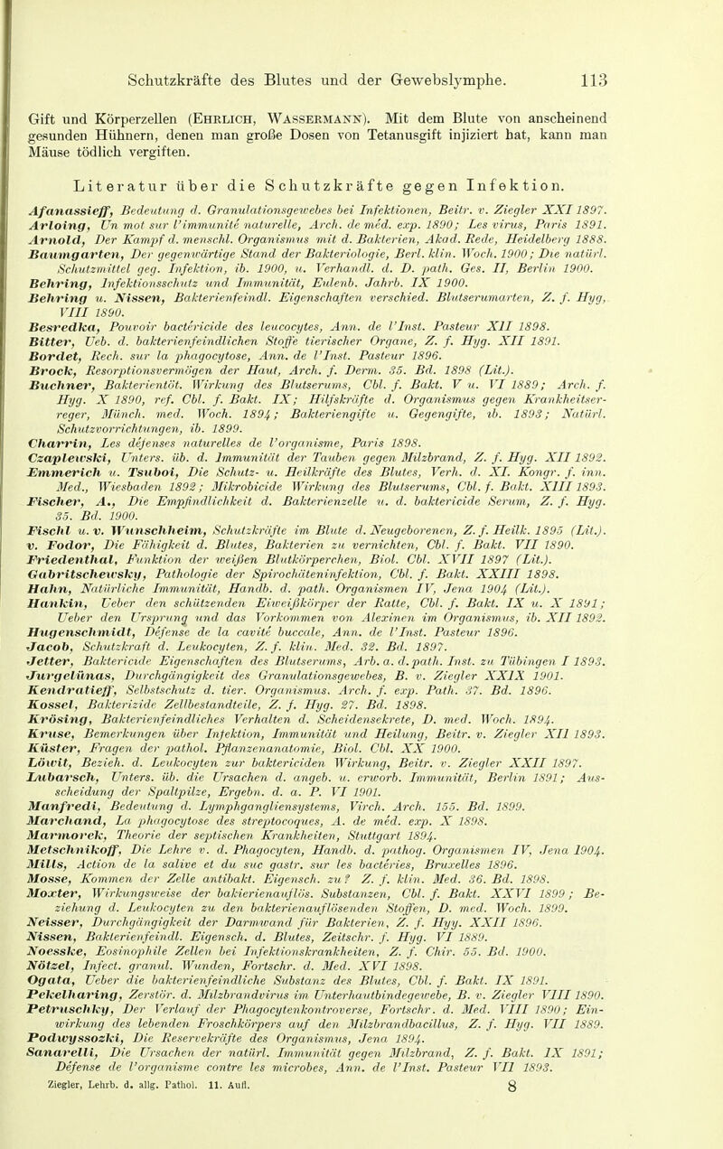 Gift und Körperzellen (Ehrlich, Wassermann). Mit dem Blute von anscheinend gesunden Hühnern, denen man große Dosen von Tetanusgift injiziert hat, kann man Mäuse tödlich vergiften. Literatur über die Schutzkräfte gegen Infektion. Afanassieff, Bedeutung d. Oranulationsgewebes bei Infektionen, Beitr. v. Ziegler XXI1897. Arloing, ün mot sur l'immiinite naturelle, Arch. de med. exp. 1890; Les virus, Paris 1S91. Arnold, Der Kampf d. menschl. Organismus mit d. Bakterien, Akad. Rede, Heidelberg 1888. Bawtngarten, Der gegenwärtige Stand der Bakteriologie, Berl. Hin. Woch. 1900; Die natürl. Schutzmittel geg. Infektion, ib. 1900, u. Verhandl. d. D. palh. Ges. II, Berlin 1900. Behring, Infeklionsschntz und Immunität, Eulenb. Jahrb. IX 1900. Jiehring u. Nissen, Bakteri.e.nfeindl. Eigenschaften verschied. Blutserumarten, Z. f. Hyg, rill 1890. BesredUa, Pouvoir bactericide des leucocytes, Ann. de l'Inst. Pasteur XII 1898. Bitter, Ueb. d. bakterienfeindlichen Stoffe tierischer Organe, Z. f. Hyg. XII 1891. Bördel, Rech, sur la phagocytose, Ann. de l'Inst. Pasteur 1896. Brock, Resorptionsvermögen der Haut, Arch. f. Den^i. 35. Bd. 1898 (Lit.). Buchner, Bakterientöt. Wirkimg des Blutserums, Cbl. f. Bakt. V u. VI 1889; Arch. f. Hyg. X 1890, ref. Cbl. f. Bakt. IX; Hilfskräfte d. Organismujs gegen Krankheitser- reger, Münch, med. Woch. 1894; Bakteriengifte u. Gegengifte, ib. 1893; Natürl. Schutzvorrichtungen, ib. 1899. Charrin, Des defenses naturelles de l'organisme, Paris 1898. Czaplewski, Unters, üb. d. Immunität der Tauben gegen ßlilzbrand, Z. f. Hyg. XII1892. Emmerich it. Tsuboi, Die Schutz- u. Heilkräfte des Blutes, Verh. d. XI. Kongr. f. inn. Med., Wiesbaden 1892; Mikrobicide Wirkung des Blutserums, Cbl. f. Bakt. XIII1893. Fischer, A., Die Empfindlichkeit d. Bakterienzelle u. d. baktericide Serum, Z. f. Hyg. 35. Bd. 1900. Fischl u.V. Wunschlieim, Schutzkräfte im Blute d. Neugeborenen, Z. f. Heilk. 1895 (Lit.). V. Fodor, Die Fähigkeit d. Blutes, Bakterien zu vernichten, Cbl. f. Bakt. VII 1890. Friedenthal, Funktion der weifSen Blutkörperehen, Biol. Cbl. XVII 1897 (Lit.). Gcibritschewsky, Pathologie der Spirochäteninfektion, Cbl. f. Bakt. XXIII 1898. Hahn, Natürliche Immunität, Handb. d. path. Organismen IV, Jena 1904 (Lit.). Hankin, Ueber den schützenden Eiweißkörper der Ratte, Cbl. f. Bakt. IX u. X 1891; lieber den Ursprung und das Vorkommen von Alexinen im Organismus, ib. XII1892. Hugenschmidt, Defense de la cavite buccale, Ann. de l'Inst. Pasteur 1896. Jacoh, Schutzkraft d. Leukocyten, Z. f. Min. Med. 32. Bd. 1897. Jetter, Bakterieide Eigenschaften des Blutserums, Arb. a. d.path. Inst, zu Tübingen 11893. Jurgelünas, Durchgängigkeit des Granulationsgewebes, B. v. Ziegler XXIX 1901. Kendratieff, Selbstschutz d. tier. Organismiis. Arch. f. e.vp. Path. 37. Bd. 1896. Kassel, Bakterizide Zellbestandteile, Z. f. Hyg. 27. Bd. 1898. Krösing, Bakterienfeindliches Verhalten d. Scheidensekrete, D. med. Woch. 1894- Kruse, Bemerhingen über Infektion, Immunität und Heilung, Beitr. v. Ziegler XU 1893. Küster, Fragen der pathol. Pflanzenanatomie, Biol. Cbl. XX 1900. Löxvit, Bezieh, d. Leukocyten zur baktericiden Wirkung, Beitr. v. Ziegler XXII 1897. Lxiharsch, Unters, üb. die Ursachen d. angeb. u. erwarb. Immunität, Berlin 1891; Aus- scheidung der Spaltpilze, Ergebn. d. a. P. VI 1901. Manfredi, Bedeutung d. Lymphgangliensystems, Virch. Arch. 155. Bd. 1899. Marchand, La phagocytose des streptocoques, A. de med. exp. X 1898. Martnorek, Theorie der septischen Krankheiten, Stuttgart 1894. Metschnikoff, Die Lehre v. d. Phagocyten, Handb. d. pathog. Organismen IV, Jena 1904. Mills, Action de la salive et du suc gastr. sur les bacteries, Bruxelles 1896, Mosse, Kommen der Zelle antibakt. Eigensch. zuf Z. f. klin. Med. 36. Bd. 1898. Moxter, Wirkungsireise der bakierienauflös. Substanzen, Cbl. f. Bakt. XXVI 1899; Be- ziehung d. Leukocyten zu den bakterienauflösenden Stoffen, D. med. Woch. 1899. Weisser, Durchgängigkeit der Darmwand für Bakterien, Z. f. Hyy. XXII 1896. Nissen, Bakterienfeindl. Eigensch. d. Blutes, Zeitschr. f. Hyg. VI 18S9. Noesske, EosinojMle Zellen bei Infektionskrankheiten, Z. f. Chir. 55. Bd. 1900. Nötzel, Infect. granul. Wunden, Fortschr. d. Med. XVI 1898. Ogata, Ueber die bakterienfeindliche Substanz des Blutes, Cbl. f. Bakt. IX 1891. Pekelharing, Zerstör, d. Milzbrandvirus im Unterhautbindegewebe, B. v. Ziegler VIII1890. Petruschky, Der Verlauf der Phagocytenkontroverse, Fortschr. d. Med. VIII 1890; Ein- wirkung des lebenden Froschkörpers auf den Milzbrandbacillus, Z. f. Hyg. VII 1889. Podwyssozki, Die Reservekräfte des Organismus, Jena 1894. Sanarelli, Die Ursachen der natürl. Immunität gegen Milzbrand, Z. f. Bakt. IX 1891; Defense de l'organisme contre les microbes, Ann. de l'Inst, Pasteur VII 1893. Ziegler, Lehrb. d. allg. I'athol. 11. Aull. g