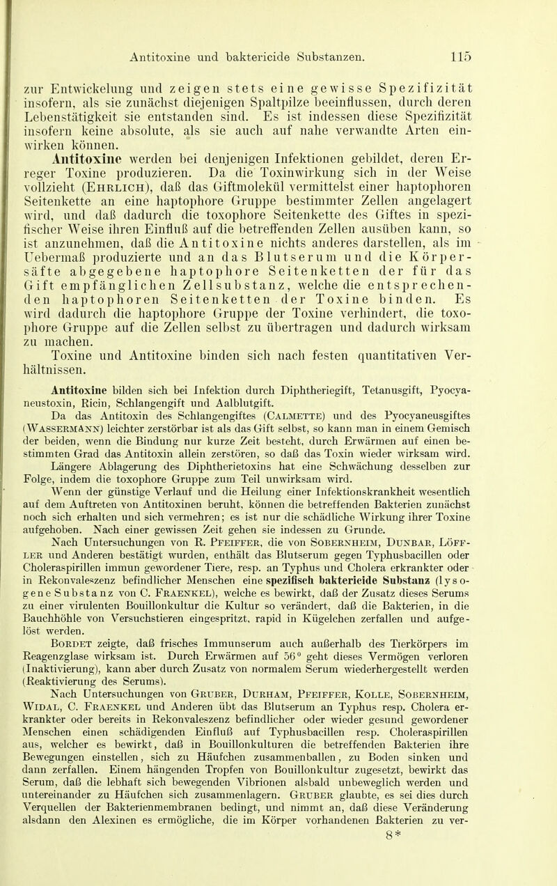 zur Entwickelimg und zeigen stets eine gewisse Spezifizität insofern, als sie zunächst diejenigen Spaltpilze beeinflussen, durch deren Lebenstätigkeit sie entstanden sind. Es ist indessen diese Spezifizität insofern keine absolute, als sie auch auf nahe verwandte Arten ein- wirken können. Antitoxine werden bei denjenigen Infektionen gebildet, deren Er- reger Toxine produzieren. Da die Toxinwirkung sich in der Weise vollzieht (Ehrlich), daß das Giftmolekül vermittelst einer haptophoren Seitenkette an eine haptophore Gruppe bestimmter Zellen angelagert wird, und daß dadurch die toxophore Seitenkette des Giftes in spezi- fischer Weise ihren Einfluß auf die betreft'enden Zellen ausüben kann, so ist anzunehmen, daß die Antitoxine nichts anderes darstellen, als im Uebermaß produzierte und an das Blutserum und die Körper- säfte abgegebene haptophore Seitenketten der für das Gift empfänglichen Zellsubstanz, welche die entsprechen- den haptophoren Seitenketten der Toxine binden. Es wird dadurch die haptophore Gruppe der Toxine verhindert, die toxo- phore Gruppe auf die Zellen selbst zu übertragen und dadurch wirksam zu machen. Toxine und Antitoxine binden sich nach festen quantitativen Ver- hältnissen. Antitoxine bilden sich bei Infektion durch Diphtheriegift, Tetanusgift, Pyocya- neustoxin, Ricin, Schlangengift und Aalblutgift. Da das Antitoxin des Schlangengiftes (Calmette) und des Pyocyaneusgiftes (Wassermann) leichter zerstörbar ist als das Gift selbst, so kann man in einem Gemisch der beiden, wenn die Bindung nur kurze Zeit besteht, durch Erwärmen auf einen be- stimmten Grad das Antitoxin allein zerstören, so daß das Toxin wieder wirksam wird. Längere Ablagerung des Diphtherietoxins hat eine Schwächung desselben zur Folge, indem die toxophore Gruppe zum Teil unwirksam wird. Wenn der günstige Verlauf und die Heilung einer Infektionskrankheit wesentlich auf dem Auftreten von Antitoxinen beruht, können die betreffenden Bakterien zunächst noch sich erhalten und sich vermehren; es ist nur die schädliche Wirkung ihrer Toxine aufgehoben. Nach einer gewissen Zeit gehen sie indessen zu Grunde. Nach Untersuchungen von R. Pfeiffer, die von Sobernheim, Dunbar, Löff- LER und Anderen bestätigt wurden, enthält das Blutserum gegen Typhusbacillen oder Choleraspirillen immun gewordener Tiere, resp. an Typhus und Cholera erkrankter oder • in Rekonvaleszenz befindlicher Menschen eine spezifisch baktericide Substanz (lyso- gene Substanz von C. Fraenkel), welche es bewirkt, daß der Zusatz dieses Serums zu einer virulenten Bouillonkultur die Kultur so verändert, daß die Bakterien, in die Bauchhöhle von Versuchstieren eingespritzt, rapid in Kügelchen zerfallen und aufge- löst werden. Bürdet zeigte, daß frisches Immunserum auch außerhalb des Tierkörpers im Reagenzglase wirksam ist. Durch Erwärmen auf 56 geht dieses Vermögen verloren (Inaktivierung), kann aber durch Zusatz von normalem Serum wiederhergestellt werden (Reaktivierung des Serums). Nach Untersuchungen von Gruber, Durham, Pfeiffer, Kolle, Sobernheim, WiDAL, C. Fraenkel und Anderen übt das Blutserum an Typhus resp. Cholera er- krankter oder bereits in Rekonvaleszenz befindlicher oder wieder gesund gewordener Menschen einen schädigenden Einfluß auf Typhusbacillen resp. Choleraspirillen aus, welcher es bewirkt, daß in Bouillonkulturen die betreffenden Bakterien ihre Bewegungen einstellen, sich zu Häufchen zusammenballen, zu Boden sinken und dann zerfallen. Einem hängenden Tropfen von Bouillonkultur zugesetzt, bewirkt das Serum, daß die lebhaft sich bewegenden Vibrionen alsbald unbeweglich werden und untereinander zu Häufchen sich zusamnienlagern. Gruber glaubte, es sei dies durch Verquellen der Bakterienmembranen bedingt, und nimmt an, daß diese Veränderung alsdann den Alexinen es ermögliche, die im Körper vorhandenen Bakterien zu ver- 8*