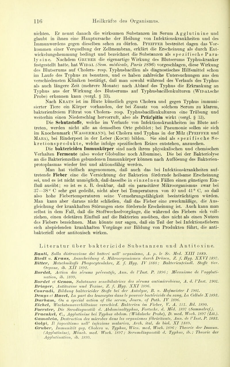 Dichten. Er nennt danach die wirksamen Substanzen im Serum Aggiutinine und glaubt in ihnen eine Hauptursache der Heilung von Infektionskrankheiten und des Immunwerdens gegen dieselben sehen zu dürfen. Pfeiffer bestreitet dagen das Vor- kommen einer Verquellung der Zellmembran, erklärt die Erscheinung als durch Ent- wickelungshemmung bedingt und bezeichnet die Substanzen als spezifische Para- lysine. Nachdem Gruber die eigenartige Wirkung des Blutserums Typhuskranker festgestellt hatte, hat VVidal (Sem. medieale, Paris 1896) vorgeschlagen, diese Wirkung des Blutserums auf Cholera- resp. Tyjjhusbacillen als diagnostisches Hilfsmittel schon im Laufe des Typhus zu benutzen, und es haben zahlreiche Untersuchungen aus den verschiedensten Kliniken bestätigt, daß man sowohl während des Verlaufs des Typhus als auch längere Zeit (mehrere Monate) nach Ablauf des Typhus die Erkrankung an Typhus aus der Wirkung des Blutserums auf Typhusbacillenkulturen (WiDALsche Probe) erkennen kann (vergl. § 33). Nach Kraus ist im Blute künstlich gegen Cholera und gegen Typhus immuni- sierter Tiere ein Körper vorhanden, der bei Zusatz von solchem Serum zu klarem, bakterienfreiem Filtrat von Cholera- resp. Typhusbacillenkulturen eine Trübung und weiterhin einen Niederschlag hervorruft, also als Präzipitin wirkt (vergl. § 33). Die Schutzstoffe, welche im Verlaufe von Infektionskrankheiten im Blute auf- treten, werden nicht alle an demselben Orte gebildet; bei Pneumonie sollen sie sich im Knochenmark (Wassermann), bei Cholera und Typhus in der Milz (Pfeiffer und Marx), bei Rinderpest in der Leber (Koch) bilden. Sie sind als spezifische Se- kretionsprodukte, welche infolge spezifischen Reizes entstehen, anzusehen. Die baktericiden Immunkörper sind nach ihrem physikahschen und chemischen Verhalten Fermente (also weder Globuline noch Albumine). Die bei der Bakteriolyse an die Bakterienzellen gebundenen Immunkörper können nach Auflösung des Bakterien- protoplasmas wieder frei und aktionsfähig werden. Man hat vielfach angenonnnen, daß auch das bei Infektionskrankheiten auf- tretende Fieber eine die Vernichtung der Bakterien fördernde heilsame Erscheinung sei, und es ist nicht unmöglich, daß dasselbe in einzelnen Fällen einen günstigen Ein- fluß ausübt; so ist es z. B. denkbar, daß ein parasitärer Mikroorganismus zwar bei 37—38 C sehr gut gedeiht, nicht aber bei Temperaturen von 40 und 41° C, so daß also hohe Fiebertemperaturen seine Vermehrungsfähigkeit beeinträchtigen würden. Man kann aber daraus nicht schließen, daß das Fieber eine zweckmäßige, die Aus- gleichung der krankhaften Störungen stets fördernde Erscheinung ist. Auch kann man selbst in dem Fall, daß die Stoffwechselvorgänge, die während des Fiebers sich voll- ziehen, einen deletären Einfluß auf die Bakterien ausüben, dies nicht als einen Nutzen des Fiebers bezeichnen. Man könnte nur sagen, daß ein Teil der bei Infektionsfiebern sich abspielenden krankhaften Vorgänge zur Bildung von Produkten führt, die anti- bakteriell oder antitoxisch wirken. Literatur über bakterijcide Substanzen und Antitoxine. Banti, Sulla distruzzione dei hatten neW organismo, A. p. le Sc. Med. XIII 1889. Siedl u. Kraus, Ausscheidung d. ßlikroorganismen durch Drüsen, Z. f. Hyg. XXVI1897. Bitter, Metschnikoffs Phagocytejtlehre, Z. f. Hyg. IV 1888; Bakterienfeindl. Stoffe Her. Organe, ib. XII 1892. Bordet, Action des serums preventifs, Ann. de l'Inst. P. 1896; Mecanisme de l'aggluti- nation, ib. 1899. Bordet et Oenon, Substances sensibilatrices des serums antimicrobiens, A. d. l'Inst. 1901. Briec/er, Antitoxine und Toxine, Z. f. Hyg. XXI 1896. Conradi, Bildung baktericider Stoffe bei der Autolyse, B. v. Hofmeister I 1901. Denys et Havel, La part des leucocytes dans le pouvoir bactericide du sang, La Gellule X1893. Durham, On a .special action of the serum, Journ. of Path. IV 1896. Eichel, Wachstumsverhältnisse verschied. Bakterien im Fieber, V. A. 121. Bd. 1890. Foerster, Die Serodiagnostik d. Abdominaltyphus, Fo7-tschr. d. 3Ied. 1897 (Sammelref.). Fraenkel, C, Aggiutinine bei Typhus abdom. (Widalsche Probe), D. med. Woch. 1897 (Lit.). Ganialeia, Destruction des microbes dans les organismes febricitants, Ann. de l'Inst. P. 1883. Golgi, II fagocitismo nell' infezione malarica, Arch. ital. de hiol. XI 1889. Gvuher, Immunität geg. Cholera u. Typhus, Wien. med. Woch. 1896; Theorie der Immun. (Aggiutinine), Münch, med. Woch. 1897; Serumdiagnostik d. Typhus, ib.; Theorie der Agglutination, ib. 1890.