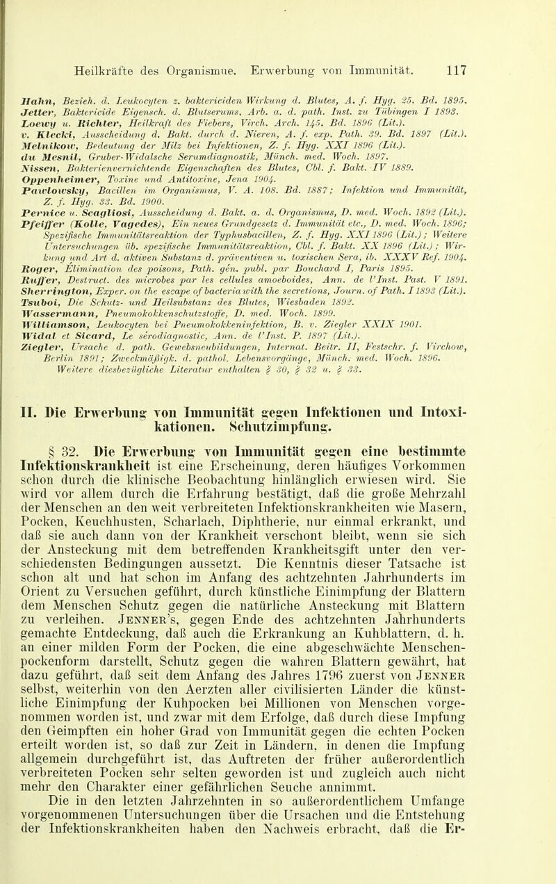 Hahn, Bezieh, d. Leukocyten z. baktericiden Wirkung d. Blutes, A. f. Hyg. 25. Bd. 1895. Jetter, Baktericide Eigensch. d. Blutserums, Arb. a. d. path. Inst, zu Tübingen I 1893. Loewy u. Richter, Heilkraft des Fiebers, Virck. Arch. 145. Bd. 1896 (Lit.). V. Kleclei, Ausscheidung d. Bakt. durch d. Nieren, A. f. ex'p. Path. 39. Bd. 1S97 (Lit.). Melnikow, Bedetitung der 3Iilz bei Infektionen, Z. f. Hyg. XXI 1896 (Lit.). du Mesnil, Gruber-Widalsche Serumdiagnostik, Münch, med. Woch. 1897. Nissen, Bakterienvernichtende Eigenschaften des Blutes, Cbl. f. Bakt. IV 1889. Oppenheimer, Toxine und Antitoxine, Jena 1904. PawlowsJcy, Bacillen im Organismus, V. A. 108. Bd. 1887; Infektion und Immunität, Z. f. Hyg. SS. Bd. 1900. Perntce u. Scagliosi, Ausscheidung d. Bakt. a. d. Organismus, D. med. Woch. 1892 (Lit.). Pfeiffer (Kolle, Vagedes), Ein neues Grundgesetz d. Immunität etc., D. med. Woch. 1896; Spezifische Immunitätsreaktion der Typhusbacillen, Z. f. Hyg. XXI1896 (Lit.); Weitere Untersuchungen üb. spezifische Immunitätsreaktion, Cbl. f. Bakt. XX 1896 (Lit.) ; Wir- kung und Art d. aktiven Srtbstanz d. präventiven u. toxischen Sera, ib. XXXV Ref. 1904. Roger, Elimination des poisons, Path. gen, publ. par Bouchard I, Paris 1895. Ruff'er, Destruct. des microbes par les cellules amoeboides, Ann. de l'Inst. Past. F 1891. Sherrington, Exper. on the escape ofbacteriawith the secretions, Journ. of Path. 1189S (Lit.). Tsuboi, Die Schutz- und Heilsubstanz des Blutes, Wiesbaden 1892. Wassermann, Pneumokokkenschutzsioff'e, D. med. Wach. 1899. WiJliamson, Leukocyten bei Pneumokokkeninfektion, B. v. Ziegler XXIX 1901. Widal et Sicard, Le serodiagnostic, Ann. de l'Inst. P. 1897 (Lit.). Ziegler, Ursache d. path. Getvebsncubildungen, Internat. Beitr. II, Festschr. f. Virchow, Berlin 1891; Zweckmäßigk. d. pathol. Lebensvorgänge, Münch, med. Woch. 1896. Weitere diesbezügliche Literatur enthalten ^ SO, ^ 32 u. ^ SS. II. Die Erwerbung toii Immunität gegen Infektionen und Intoxi- kationen. Schutzimpfung. § 32. Die Erwerbung von Immunität gegen eine bestimmte Infektionskranklieit ist eine Erscheinung, deren häufiges Vorkommen schon durch die klinische Beobachtung hinlänglich erwiesen wird. Sie wird vor allem durch die Erfahrung bestätigt, daß die große Mehrzahl der Menschen an den weit verbreiteten Infektionskrankheiten wie Masern, Pocken, Keuchhusten, Scharlach, Diphtherie, nur einmal erkrankt, und daß sie auch dann von der Krankheit verschont bleibt, wenn sie sich der Ansteckung mit dem betreffenden Krankheitsgift unter den ver- schiedensten Bedingungen aussetzt. Die Kenntnis dieser Tatsache ist schon alt und hat schon im Anfang des achtzehnten Jahrhunderts im Orient zu Versuchen geführt, durch künstliche Einimpfung der Blattern dem Menschen Schutz gegen die natürliche Ansteckung mit Blattern zu verleihen. Jenner's, gegen Ende des achtzehnten Jahrhunderts gemachte Entdeckung, daß auch die Erkrankung an Kuhblattern, d. h. an einer milden Form der Pocken, die eine abgeschwächte Menschen- pockenform darstellt, Schutz gegen die wahren Blattern gewährt, hat dazu geführt, daß seit dem Anfang des Jahres 1796 zuerst von Jenner selbst, weiterhin von den Aerzten aller civilisierten Länder die künst- liche Einimpfung der Kuhpocken bei Millionen von Menschen vorge- nommen worden ist, und zwar mit dem Erfolge, daß durch diese Impfung den Geimpften ein hoher Grad von Immunität gegen die echten Pocken erteilt worden ist, so daß zur Zeit in Ländern, in denen die Impfung allgemein durchgeführt ist, das Auftreten der früher außerordentlich verbreiteten Pocken sehr selten geworden ist und zugleich auch nicht mehr den Charakter einer gefährlichen Seuche annimmt. Die in den letzten Jahrzehnten in so außerordentlichem Umfange vorgenommenen Untersuchungen über die Ursachen und die Entstehung der Infektionskrankheiten haben den Nachweis erbracht, daß die Er-