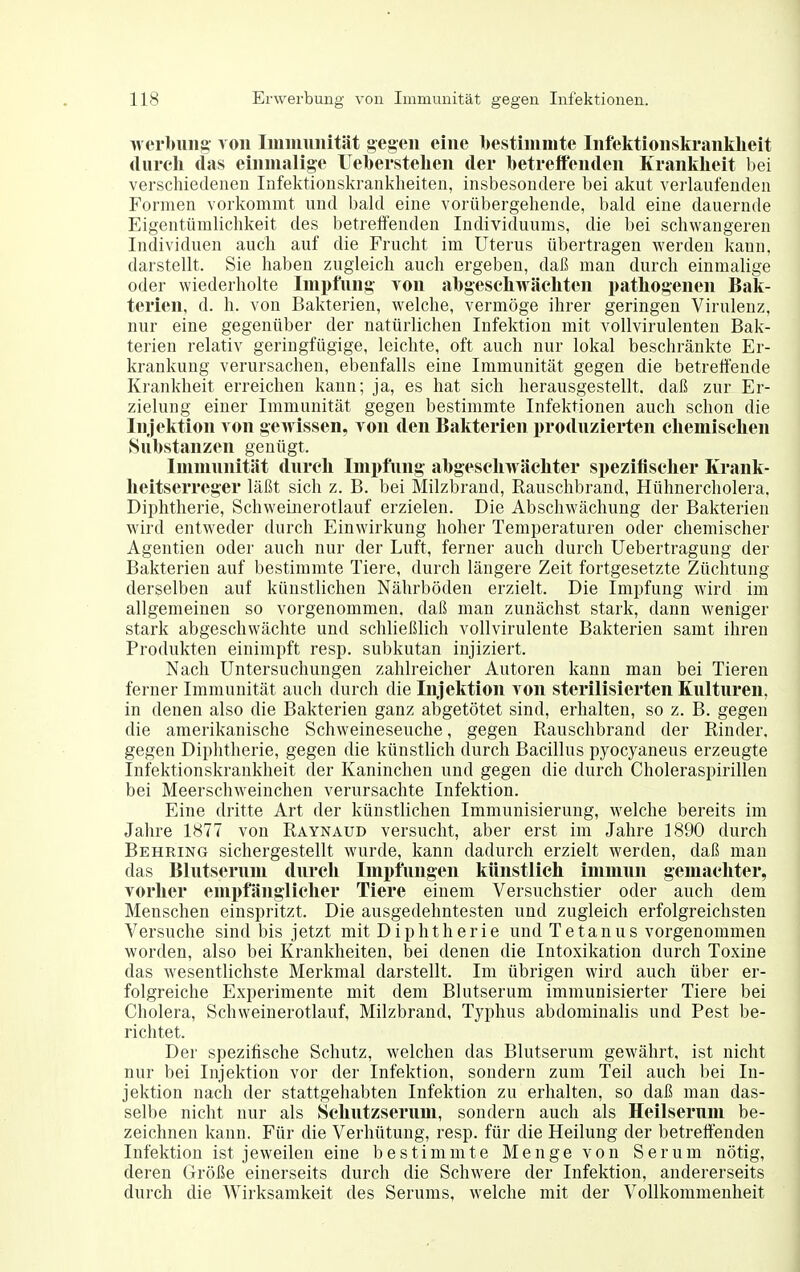 werlmiig von Immunität gegen eine ll)estimmte Infektionsltranklieit (liircli das einmalige Ueberstelien der betreffenden Kranklieit bei verschiedenen Infektionskrankheiten, insbesondere bei akut verlaufenden Formen vorkommt und bakl eine vorübergehende, bald eine dauernde Eigentümlichkeit des betreffenden Individuums, die bei schwangeren Individuen auch auf die Frucht im Uterus übertragen werden kann, darstellt. Sie haben zugleich auch ergeben, daß man durch einmalige oder wiederholte Impfung you abgescliwäcliten patbogenen Bak- terien, d. h. von Bakterien, welche, vermöge ihrer geringen Virulenz, nur eine gegenüber der natürlichen Infektion mit vollvirulenten Bak- terien relativ geringfügige, leichte, oft auch nur lokal beschränkte Er- krankung verursachen, ebenfalls eine Immunität gegen die betreffende Krankheit erreichen kann; ja, es hat sich herausgestellt, daß zur Er- zielung einer Immunität gegen bestimmte Infektionen auch schon die Injektion von gewissen, von den Bakterien produzierten cliemiscben Substanzen genügt. Immunität durcb Impfung abgescliM äcbter speziüscber Krank- lieitserreger läßt sich z. B. bei Milzbrand, Rauschbrand, Hühnercholera. Diphtherie, Schweinerotlauf erzielen. Die Abschwächung der Bakterien wird entweder durch Einwirkung hoher Temperaturen oder chemischer Agentien oder auch nur der Luft, ferner auch durch üebertragung der Bakterien auf bestimmte Tiere, durch längere Zeit fortgesetzte Züchtung derselben auf künstlichen Nährböden erzielt. Die Impfung wird im allgemeinen so vorgenommen, daß man zunächst stark, dann weniger stark abgeschwächte und schließlich vollvirulente Bakterien samt ihren Produkten einimpft resp. subkutan injiziert. Nach Untersuchungen zahlreicher Autoren kann man bei Tieren ferner Immunität auch durch die Injelttion von sterilisierten Kulturen, in denen also die Bakterien ganz abgetötet sind, erhalten, so z. B. gegen die amerikanische Schweineseuche, gegen Rauschbrand der Rinder, gegen Diphtherie, gegen die künstlich durch Bacillus pyocyaneus erzeugte Infektionskrankheit der Kaninchen und gegen die durch Choleraspirillen bei Meerschweinchen verursachte Infektion. Eine dritte Art der künstlichen Immunisierung, welche bereits im Jahre 1877 von Raynaud versucht, aber erst im Jahre 1890 durch Behring sichergestellt wurde, kann dadurch erzielt werden, daß man das Blutserum durcb Impfungen künstlicb immun gemaeliter, Yorlier empfänglicher Tiere einem Versuchstier oder auch dem Menschen einspritzt. Die ausgedehntesten und zugleich erfolgreichsten Versuche sind bis jetzt mit Diphtherie und Tetanus vorgenommen worden, also bei Krankheiten, bei denen die Intoxikation durch Toxine das wesentlichste Merkmal darstellt. Im übrigen wird auch über er- folgreiche Experimente mit dem Blutserum immunisierter Tiere bei Cholera, Schweinerotlauf, Milzbrand, Typhus abdominalis und Pest be- richtet. Der spezifische Schutz, welchen das Blutserum gewährt, ist nicht nur bei Injektion vor der Infektion, sondern zum Teil auch bei In- jektion nach der stattgehabten Infektion zu erhalten, so daß man das- selbe nicht nur als Scbutzserum, sondern auch als Heilserum be- zeichnen kann. Für die Verhütung, resp. für die Heilung der betreffenden Infektion ist jeweilen eine bestimmte Menge von Serum nötig, deren Größe einerseits durch die Schwere der Infektion, andererseits durch die Wirksamkeit des Serums, welche mit der Vollkommenheit