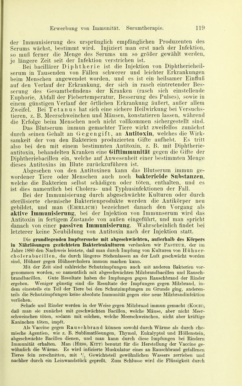 der Immunisierung des ursprünglich empfänglichen Produzenten des Serums wächst, bestimmt wird. Injiziert man erst nach der Infektion, so muß ferner die Menge des Serums um so größer gewählt werden, je längere Zeit seit der Infektion verstrichen ist. Bei bacillärer Diphtherie ist die Injektion von Diphtherielieil- serum in Tausenden von Fällen schwerer und leichter Erkrankungen beim Menschen angewendet worden, und es ist ein heilsamer Einfluß auf den Verlauf der Erkrankung, der sich in rasch eintretender Bes- serung des Gesamtbefindens der Kranken (rasch sich einstellende Euphorie, Abfall der Fiebertemperatur, Besserung des Pulses), sowie in einem günstigen Verlauf der örtlichen Erkrankung äußert, außer allem Zweifel. Bei Tetanus hat sich eine sichere Heilwirkung bei Versuchs- tieren, z. B. Meerschweinchen und Mäusen, konstatieren lassen, während die Erfolge beim Menschen noch nicht vollkommen sichergestellt sind. Das Blutserum immun gemachter Tiere wirkt zweifellos zunächst durch seinen Gehalt an Ge.gengift, an Antitoxin, welches die Wirk- samkeit der von den Bakterien produzierten Gifte aufhebt. Es tritt also bei den mit einem bestimmten Antitoxin, z. B. mit Diphtherie- antitoxin, behandelten Kranken eine Gril'tininiunität gegen die Gifte der Diphtheriebacillen ein, welche auf Anwesenheit einer bestimmten Menge dieses Antitoxins im Blute zurückzuführen ist. Abgesehen von den Antitoxinen kann das Blutserum immun ge- wordener Tiere oder Menschen auch noch baktericiile Substanzen, welche die Bakterien selbst schädigen oder töten, enthalten, und es ist dies namentlich bei Cholera- und Typhusinfektioneu der Fall. Bei der Immunisierung durch abgeschwächte Kulturen oder durch sterilisierte chemische Bakterienprodukte werden die Antikörper neu gebildet, und man (Ehrlich) bezeichnet danach den Vorgang als aktiTe Immunisierung, bei der Injektion von Immunserum wird das Antitoxin in fertigem Zustande von außen eingeführt, und man spricht danach von einer passiven Immunisierung. Wahrscheinlich findet bei letzterer keine Neubildung von Antitoxin nach der Injektion statt. Die grundlegenden Impfversuehe mit abgeschwächten, außerhalb des Körpers in Nährlösungen gezüchteten Bakterienkulturen verdanken wir Pästeur, der im Jahre 1880 den Nachweis leistete, daß man durch Impfung von Kulturen von Hühuer- cholerabacillen, die durch längeres Stehenlassen an der Luft geschwächt worden sind, Hühner gegen Hühnercholera immun machen kann. Mit der Zeit sind zahheiche Schutzimpfungen auch mit anderen Bakterien vor- genommen worden, so namentlich mit abgeschwächten Milzbrandbacillen und Rausch- brandbacillen. Gute Resultate haben die Impfungen gegen Rauschbrand der Rinder ergeben. Weniger günstig sind die Resultate der Impfungen gegen Milzbrand, in- dem einesteils ein Teil der Tiere bei den Schutzimpfungen zu Grunde ging, anderen- teils die Schutzimpfungen keine absolute Immunität gegen eine neue Milzbrandinfektion verliehen. Schafe und Rinder werden in der Weise gegen Milzbrand immun gemacht (KoOH), daß man sie zunächst mit geschwächten Bacillen, welche Mäuse, aber nicht Meer- schweinchen töten, sodann mit solchen, welche Meerschweinchen, nicht aber kräftige Kaninchen töten, impft. Als Vaccine gegen Rauschbrand können sowohl durch Wärme als durch che- mische Agentien, wie z. B. Sublimatlösungen, Thymol, Eukalyptol und Höllenstein, abgeschwächte Bacillen dienen, und man kann durch diese Impfungen bei Rindern Immunität erhalten. Man (Hess, Kitt) benutzt für die Herstellung der Vaccine ge- wöhnlich die Wärme. Es wird infizierte Muskulatur eines an Rauschbrand gefallenen Tieres fein zerschnitten, mit Vo Gewichtsteil gewöhnlichen Wassers zeiTieben und nachher durch ein Leinwandstück gepreßt. Zum Schlüsse wird die Flüssigkeit durch