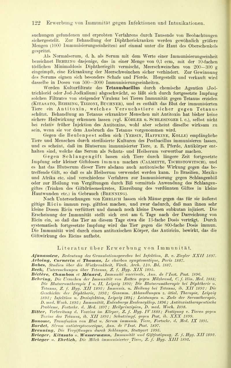 suchungen gefundenen und erprobten Verfahrens durch Tausende von Beobachtungen sichergestellt. Zur Behandlung der Diphtheriekranken werden gewöhnlich größere Mengen (1000 Iramunisierungseinheiten) auf einmal unter die Haut des Oberschenkels gespritzt. Als Normalserum, d. h. als Serum mit dem Werte einer Immunisierungseinheit bezeichnet Behring dasjenige, das in einer Menge von 0,1 ccm, mit der 10-fachen tödlichen Minimaldosis Diphtheriegift vermischt, Meerschweinchen von 200—300 g eingeimpft, eine Erkrankung der Meerschweinchen sicher verhindert. Zur Gewinnung des Serums eignen sich besonders Schafe und Pferde. Hergestellt und verkauft wird dasselbe in Dosen von 500—3000 Immunisierungseinheiten. Werden Kulturfiltrate des Tetaiiusbacillus durch chemische Agentien (Jod- trichlorid oder Jod-Jodkalium) abgeschwächt, so läßt sich durch fortgesetzte Impfung solchen Filtrates von steigender Virulenz bei Tieren Immunität gegen Tetanus erzielen (KiTÄSATO, Behring, Tizzoni, Büchner), und es enthält das Blut der immunisierten Tiere ein Antitoxin, welches Versuchstiere sicher gegen Tetanus schützt. Behandlung an Tetanus erkrankter Menschen mit Antitoxin hat bisher keine sichere Heilwirkung erkennen lassen (vgl. Köhler u. Schlesinger!, c), selbst nicht bei relativ früher Injektion des Antitoxins, wohl aber scheint dieselbe wirksam zu sein, wenn sie vor dem Ausbruch des Tetanus vorgenommen wird. Gegen die Beulenpest sollen sich (Yersin, Häffkine, Kolle) empfängliche Tiere und Menschen durch sterilisierte Kulturen des Pestbacillus immunisieren lassen, und es scheint, daß im Blutserum immunisierter Tiere, z. B. Pferde, Antikörper ent- halten sind, welche das Serum als Schutz- und Heilserum verwertbar machen. Gegen Schlangengift lassen sich Tiere durch längere Zeit fortgesetzte Impfung sehr kleiner Giftdosen immun machen (Calmette, Tschistowitsch), und es hat das Blutserum dieser Tiere alsdann auch antitoxische Wirkung gegen das be- treffende Gift, so daß es als Heilserum verwendet werden kann. In Brasilien, Mexiko und Afrika etc. sind verschiedene Verfahren zur Immunisierung gegen Schlangenbiß oder zur Heilung von Vergiftungen durch Biß vermittels Anwendung des Schlangen- giftes (Trinken des Giftdrüsensekretes, Einreibung des verdünnten Giftes in kleine Hautwunden etc.) in Gebrauch (Brenning). Nach Untersuchungen von Ehrlich lassen sich Mäuse gegen das für sie äußerst giftige Ricin immun resp. giftfest machen, und zwar dadurch, daß man ihnen sehr kleine Dosen Ricin verfüttert und danach noch kleine Dosen subkutan injiziert. Die Erscheinung der Immunität stellt sich erst am 6. Tage nach der Darreichung von Ricin ein, so daß das Tier an diesem Tage etwa die 13-fache Dosis verträgt. Durch systematisch fortgesetzte Impfung wird das Tier gegen die 800-fache Dosis immun. Die Immunität wird durch einen antitoxischen Körper, das Antiricin, bewirkt, das die Giftwirkung des Ricins aufhebt. L i 161' a t u r über Erwerbung von Immunität. Afanassiew, Bedeutung des Granulationsgewehes bei Infektion, B. v. Ziegler XXII 1897. Avloing, Cornevin et Thomas, Le charbon symptomatique, Paris 1887. Babes, Studien über die Wutkrankheit, Virch. Arch. 110. Bd. 1887. Beck, Untersuchungen über Tetanus, Z. f. Hyg. XIX 1895. Becl&re, CJianibon et Menard, Immunite vaccinale, Ann. de l'Inst. Fast. 1896. Behring, Die Ursachen der Immunität von Ratten gegen Blilzbrand, C.f. klin. 3Ied. 1888; Die Blutserumtherapie I u. II, Leipzig 1892; Die Blutserumtherapie bei Diphtherie u. Tetanus, Z. f. Hyg. XII 1892; Immunis. u. Heilung bei Tetanus, ib. XII 1892; Die Geschichte der Diphtherie, 1893; Gesamm. Abhandlungen z. ätiol. Therapie, Leipzig 1893; Infektion u. Desinfektion, Leipzig 1894 >' Leistungen u. Ziele der Serumtherapie, D. med. Woch. 1895 ; Immunität, Eidenburgs Bealencyklop. 1896; Antitoxintherapeutische Probleme, Fortschr. d. 3Ied. 1897; Heilprinzipien, D. med. Woch. 1898. Bitter, Verbreitung d. Vaccins im Körper, Z. f. Hyg. IV 1888; Festigung v. Tieren gegen To.rine des Tetanus, ib. XII 1892; Schutzimpf, gegen Pest, ib. XXX 1899. Bonome, Transfusion von Blut u. Serum immunis. Tiere, Fortschr. d. Med. IX 1891. Bordet, Serum antistreptococcique, Ann. de l'Inst. Past. 1897. Brenning, Die Vergiftungen durch Schlangen, Stuttgart 1895. Brieger, Kitasato u. Wassermann, Immunität und Giftfestigung, Z. f. Hyg. XII1892. Brieger w. Ehrlich, Die 3Iilch immunisierter Tiere, Z. f. Hyg. XIII 1893.