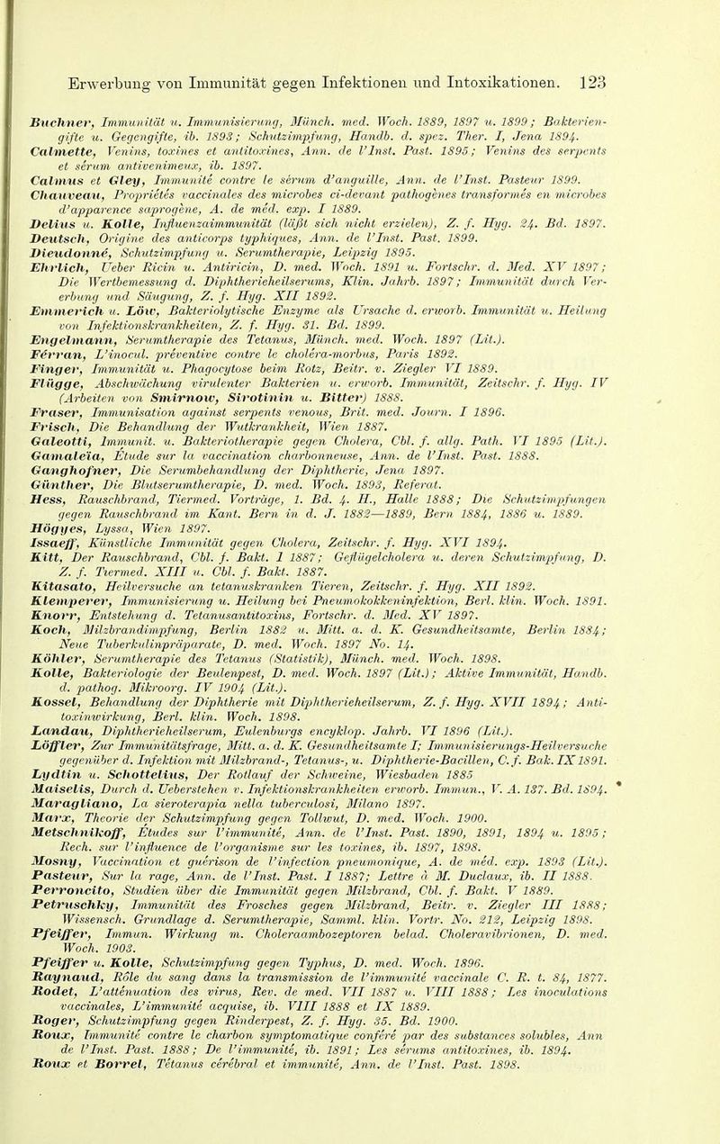 Buchner, Immunität u. Immunisierung, Blünch. med. Woch. 1889, 1897 u. 1899; Bakterien- gifte u. Gegengifte, ib. 1893; Schutzimpfung, Handb. d. spez. Ther. I, Jena 1894- Calmette, Venins, toxines et anlitoxines, A7in. de l'Inst. Fast. 1895; Venins des serpents et serum antivenimeux, ib. 1897. Calmus et Gley, Immunite contre le serum d'anguille, Ann. de l'Inst. Pasteur 1899. Chanvemt, Prop)rietes vaccinales des microbes ci-devant pathogenes transformes en rnicrobes d'apparence saprogene, A. de med. exp. I 1889. Delius u. Kalle, Influenzaimmunität (läßt sich nicht erzielen), Z. f. Hyg. ^4- £d. 1897. Deutsch, Origine des anticorps typhiques, Ann. de l'Inst. Past. 1899. Vieudonne, Schutzimpfung u. Serumtherapie, Leipzig 1895. Ehrlich, Ueber Ricin u. Antiricin, D. med. Woch. 1891 u. Fortschr. d. Med. XV 1897; Die Wertbemessung d. Diphtherieheilserums, Klin. Jahrb. 1897; Immunität durch Ver- erbung und Säugung, Z. f. Hyg. XII 1892. JEmmerich u. Low, Bakteriolytische Enzyme als Ursache d. erworb. Immunität u. Heilung von Infektio7iskrankheilen, Z. f. Hyg. 31. Bd. 1899. Engelmann, Serumtherapie des Tetanus, Münch, med. Woch. 1897 (Lit.). F^rran, L'inocul. preventive contre le cholera-morbus, Paris 1892. Einger, Immunität u. Phagocytose beim Rotz, Beitr. v. Ziegler VI 1889. Flügge, Abschwächung virulenter Bakterien u. erworb. Immunität, Zeitschr. f. Hyg. IV (Arbeiten von Smirnoiv, Sirotinin u. Bitter) 1888. Fräser, Immunisation against serpents venous, Brit. med. Journ. I 1896. Frisch, Die Behandlung der Wutkrankheit, Wien 1887. Galeotti, Immunit. u. Bakieriotherapie gegen Cholera, Cbl. f. allg. Path. VI 1895 (Lit.J. Gamale'ia, Etüde sur la vaccination charbonneuse, Ann. de l'Inst. Past. 1888. Ganghofner, Die Serumbehandlung der Diphtherie, Jena 1897. Güntlier, Die Blutserumtherapie, D. med. Woch. 1S9S, Referat. Hess, Ratischbrand, Tiermed. Vorträge, 1. Bd. 4. H., Halle 1888; Die Schutzimpfungen gegen Rauschbrand im Kant. Bern in d. J. 1882—1889, Bern I884, 1886 u. 1889. Högyes, Lyssa, Wien 1897. Issaeff, Künstliche Immunität gegen Cholera, Zeitschr. f. Hyg. XVI 1894. Kitt, Der Rauschbrand, Chi. f. Bakt. 1 1887; Geflügelcholera u. deren Schutzimpfung, D. Z. f. Tiermed. XIII u. Cbl. f. Bakt. 1887. Kitasato, Heilversuche an tetanuski-anken Tieren, Zeitschr. f. Hyg. XII 1892. Klemperer, Immunisierung u. Heilung bei Pneumokokkeninfektion, Berl. klin. Woch. 1891. Knorr, Entstehung d. Tetanusantitoxins, Fortschr. d. 3Ied. XV 1897. Koch, Milzbrandimpfung, Berlin 1882 u. Mitt. a. d. K. Gesundheitsamte, Berlin 1884; Neue Tuberkulinpräparate, D. med. Woch. 1897 No. I4. Köhler, Serumtherapie des Tetanus (Statistik), Münch, med. Woch. 1898. Kolle, Bakteriologie der Beulenpest, D. med. Woch. 1897 (Lit.); Aktive Immunität, Handb. d. jyathog. Mikroorg. IV 1904 (Lit.). Kossei, Behandlung der Diphtherie mit Diphtherieheilserum, Z. f. Hyg. XVII 1894 ; Anti- toximvirkung, Berl. klin. Woch. 1898. Landau, Diphtherieheilserum, Eulenburgs encyklop. Jahrb. VI 1896 (Lit.). Löffler, Zur Immunitätsfrage, Mitt. a. d. K. Gesundheitsamte I; Immunisierungs-Heilversuche gegenüber d. Infektion mit Milzbrand-, Tetanus-, u. Diphtherie-Bacillen, C.f. Bäk. IX1891. Lydtin u. Schottelius, Der Rotlauf der Schweine, Wiesbaden 1885 Maiselis, Durch d. Ueberstehen v. Infektionskrankheiten erworb. Immun., V. A. 137. Bd. 1S94. Maragliano, La sieroterapia nella tuberculosi, ßlilano 1897. Marx, Theorie der Schutzimpfung gegen Tollwut, D. med. Woch. 1900. Metschnilcoff, Etudes sur l'immmiite, Ann. de l'Inst. Past. 1890, 1891, 1894 u. 1895; Rech, sur l'influence de l'organisme sur les toxines, ib. 1897, 1808. Mosny, Vaccination et guerison de l'infeclion pneumonique, A. de med. exp. 1803 (Lit.). Pasteur, Sur la rage, Ann. de l'Inst. Past. I 1887; Lettre ä M. Duclaux, ib. II 1888. Perroncito, Stiidien über die Immunität gegen Milzbrand, Cbl. f. Bakt. V 1889. PetruschJey, Immunität des Frosches gegen Milzbrand, Beitr. v. Ziegler III 1888; Wissensch. Grundlage d. Serumtherapie, Samml. klin. Vortr. No. 212, Leipzig 1898. Pfeiffer, Immun. Wirkung m. Choleraambozeptoren belad. Choleravibnonen, D. med. Woch. 1903. Pfeiffer u. Kolle, Schutzimpfung gegen Typhus, D. med. Woch. 1896. Raynaud, Role du sarig dans la transmission de l'immunite vaccinale C. R. t. 84, 1877. Rodet, L'attenuation des virus, Rev. de med. VII 1887 u. VIII 1888; Les inoculations vaccinales, L'immunite acquise, ib. VIII 1888 et IX 1889. Boger, Schutzimpfung gegen Rinderpest, Z. f. Hyg. 35. Bd. 1900. Boux, Immunite contre le charhon symptomatique confere par des sabstances solubles, Ann de l'Inst. Past. 1888; De l'immunite, ib. 1891; Les serums antitoxines, ib. 1894. Boux et Borrel, Tetanus cerebral et immunite, Ann. de l'Inst. Past. 1898.