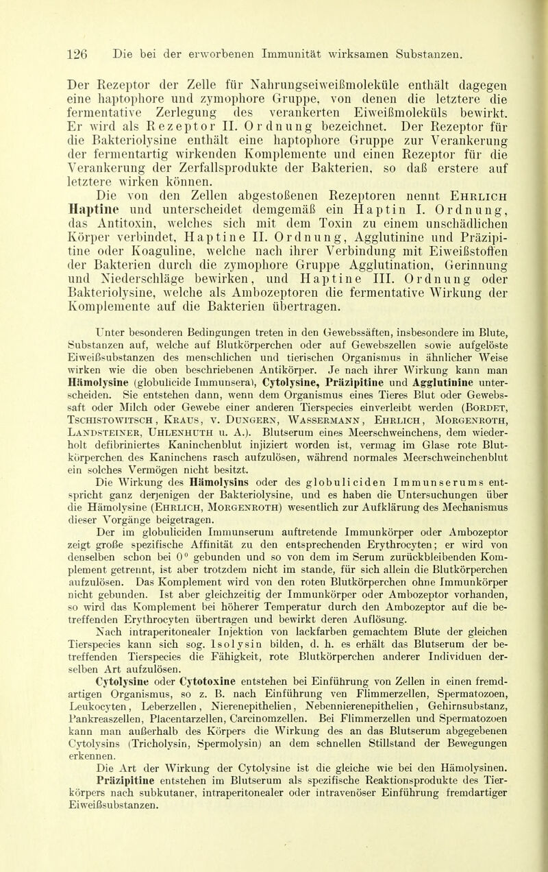 Der Rezeptor der Zelle für Nahrimgseiweißmoleküle enthält dagegen eine haptopliore und zymopliore Gruppe, von denen die letztere die fermentative Zerlegung des verankerten Eiweißmoleküls bewirkt. Er wird als Rezeptor II. Ordnung bezeichnet. Der Rezeptor für die Bakteriolysine enthält eine haptophore Gruppe zur Verankerung der fermentartig wirkenden Komplemente und einen Rezeptor füi- die Verankerung der Zerfallsprodukte der Bakterien, so daß erstere auf letztere wirken können. Die von den Zellen abgestoßenen Rezeptoren nennt Ehrlich Haptine und unterscheidet demgemäß ein Haptin I. Ordnung, das Antitoxin, welches sich mit dem Toxin zu einem unschädlichen Körper verbindet, Haptine IL Ordnung, Agglutinine und Präzipi- tine oder Koaguline, welche nach ihrer Verbindung mit Eiweißstoften der Bakterien durch die zymophore Gruppe Agglutination, Gerinnung und Niederschläge bewirken, und Haptine III. Ordnung oder Bakteriolysine, welche als Ambozeptoren die fermentative Wirkung der Komplemente auf die Bakterien übertragen. Unter besonderen Bedingungen treten in den üewebssäften, insbesondere im Blute, Substanzen auf, welche auf Blutkörperchen oder auf Gewebszellen sowie aufgelöste Eiweißsubstanzen des menschlichen und tierischen Organismus in ähnlicher Weise wirken wie die oben beschriebenen Antikörper. Je nach ihrer Wirkung kann man Hämolysine (globulicide Immunsera), Cytolysine, Präzipitine und Agglutinine unter- scheiden. Sie entstehen dann, wenn dem Organismus eines Tieres Blut oder Gewebs- saft oder Milch oder Gewebe einer anderen Tierspecies einverleibt werden (Bordet, TscHiSTOWITSCH , Kraus, v. Dongern, Wassermann, Ehrlich, Morgenroth, Landsteiner, Uhlenhüth u. A.). Blutserum eines Meerschweinchens, dem wieder- holt defibriniertes Kaninchenblut injiziert worden ist, vermag im Glase rote Blut- körperchen des Kaninchens rasch aufzulösen, während normales Meerschweinchenblut ein solches Vermögen nicht besitzt. Die Wirkung des Hämolysins oder des globuliciden Immunserums ent- spricht ganz derjenigen der Bakteriolysine, und es haben die Untersuchungen über die Hämolysine (Ehrlich, Morgenroth) wesentlich zur Aufklärung des Mechanismus dieser Vorgänge beigetragen. Der im globuliciden Immunserum auftretende Immunkörper oder Ambozeptor zeigt große spezifische Affinität zu den entsprechenden Erythrocyten; er wird von denselben schon bei 0 gebunden und so von dem im Serum zurückbleibenden Kom- plement getrennt, ist aber trotzdem nicht im stände, für sich allein die Blutkörperchen aufzulösen. Das Komplement wird von den roten Blutkörperchen ohne Immunkörper nicht gebunden. Ist aber gleichzeitig der Immunkörper oder Ambozeptor vorhanden, so wird das Komplement bei höherer Temperatur durch den Ambozeptor auf die be- treffenden Erythrocyten übertragen und bewirkt deren Auflösung. Nach intraperitonealer Injektion von lackfarben gemachtem Blute der gleichen Tierspecies kann sich sog. Isolysin bilden, d. h. es erhält das Blutserum der be- treffenden Tierspecies die Fähigkeit, rote Blutkörperchen anderer Individuen der- selben Art aufzulösen. Cytolysine oder Cytotoxine entstehen bei Einführung von Zellen in einen fremd- artigen Organismus, so z. B. nach Einführung ven Flimmerzellen, Spermatozoen, Leukocyten, Leberzellen , Nierenepithelien, Nebennierenepithelien, Gehirnsubstanz, Fankreaszellen, Placentarzellen, Carcinomzellen. Bei Flimmerzellen und Spermatozoen kann man außerhalb des Körpers die Wirkung des an das Blutserum abgegebenen Cytolysins (Tricholysin, Spermolysin) an dem schnellen Stillstand der Bewegungen erkennen. Die Art der Wirkung der Cytolysine ist die gleiche wie bei den Hämolysinen. Präzipitine entstehen im Blutserum als spezifische Reaktionsprodukte des Tier- körpers nach subkutaner, intraperitonealer oder intravenöser Einführung fremdartiger Eiweißsubstanzen.