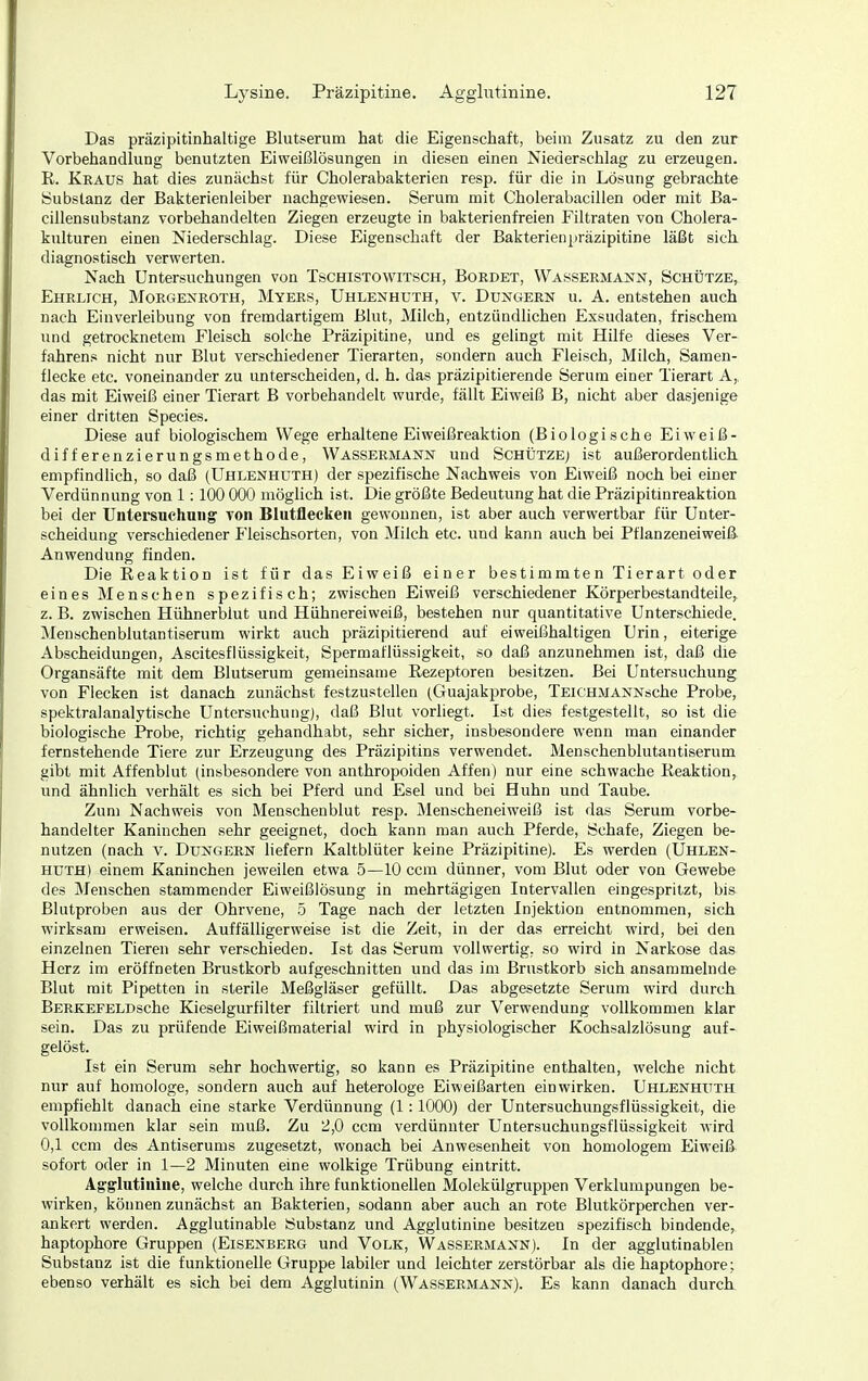 Das präzipitinhaltige Blutserum hat die Eigenschaft, beim Zusatz zu den zur Vorbehandlung benutzten Eiweißlösungen in diesen einen Niederschlag zu erzeugen. R. Kraus hat dies zunächst für Cholerabakterien resp. für die in Lösung gebrachte Substanz der Bakterienleiber nachgewiesen. Serum mit Cholerabacillen oder mit Ba- cillensubstanz vorbehandelten Ziegen erzeugte in bakterienfreien Filtraten von Cholera- kulturen einen Niederschlag. Diese Eigenschaft der Bakterienpräzipitine läßt sich diagnostisch verwerten. Nach Untersuchungen von Tschistowitsch, Boedet, Wassermann, Schütze, Ehrlich, Morgexroth, Myers, Uhlenhuth, v. Düngern u. A. entstehen auch nach Einverleibung von fremdartigem Blut, Milch, entzündlichen Exsudaten, frischem und getrocknetem Fleisch solche Präzipitine, und es gelingt mit Hilfe dieses Ver- fahrens nicht nur Blut verschiedener Tierarten, sondern auch Fleisch, Milch, Samen- flecke etc. voneinander zu unterscheiden, d. h. das präzipitierende Serum einer Tierart A, das mit Eiweiß einer Tierart B vorbehandelt wurde, fällt Eiweiß B, nicht aber dasjenige einer dritten Species. Diese auf biologischem Wege erhaltene Eiweißreaktion (Biologische Eiweiß- differenzierungsmethode, Wassermann und Schütze) ist außerordentlich empfindlich, so daß (Uhlenhuth) der spezifische Nachweis von Eiweiß noch bei einer Verdünnung von 1:100 000 möglich ist. Die größte Bedeutung hat die Präzipitinreaktion bei der Untersuchung von Blutflecken gewounen, ist aber auch verwertbar für Unter- scheidung verschiedener Fleischsorten, von Milch etc. und kann auch bei Pflanzeneiweiß Anwendung finden. Die Reaktion ist für das Eiweiß einer bestimmten Tierart oder eines Menschen spezifisch; zwischen Eiweiß verschiedener Körperbestandteile, z. B. zwischen Hühnerblut und Hühnereiweiß, bestehen nur quantitative Unterschiede. Meuschenblutantiserum wirkt auch präzipitierend auf eiweißhaltigen Urin, eiterige Abscheidungen, Ascitesflüssigkeit, Spermaflüssigkeit, so daß anzunehmen ist, daß die Organsäfte mit dem Blutserum gemeinsame Rezeptoren besitzen. Bei Untersuchung von Flecken ist danach zunächst festzustellen (Guajakprobe, TEiCHMANNsche Probe, spektralanalytische Untersuchung), daß Blut vorliegt. Ist dies festgestellt, so ist die biologische Probe, richtig gehandhabt, sehr sicher, insbesondere wenn man einander fernstehende Tiere zur Erzeugung des Präzipitins verwendet. Meuschenblutantiserum gibt mit Affenblut (insbesondere von anthropoiden Affen) nur eine schwache Reaktion, und ähnlich verhält es sich bei Pferd und Esel und bei Huhn und Taube. Zum Nachweis von Menschenblut resp. Menscheneiweiß ist das Serum vorbe- handelter Kaninchen sehr geeignet, doch kann man auch Pferde, Schafe, Ziegen be- nutzen (nach V. Dungern liefern Kaltblüter keine Präzipitine). Es werden (Uhlen- huth) einem Kaninchen jeweilen etwa 5—10 com dünner, vom Blut oder von Gewebe des Menschen stammender Eiweißlösung in mehrtägigen Intervallen eingespritzt, bis Blutproben aus der Ohrvene, 5 Tage nach der letzten Injektion entnommen, sich wirksam erweisen. Auffälligerweise ist die Zeit, in der das erreicht wird, bei den einzelnen Tieren sehr verschieden. Ist das Serum vollwertig, so wird in Narkose das Herz im eröffueten Brustkorb aufgeschnitten und das im Brustkorb sich ansammelnde Blut mit Pipetten in sterile Meßgläser gefüllt. Das abgesetzte Serum wird durch BERKEFELDsche Kieselgurfilter filtriert und muß zur Verwendung vollkommen klar sein. Das zu jjrüfende Eiweißmaterial wird in physiologischer Kochsalzlösung auf- gelöst. Ist ein Serum sehr hochwertig, so kann es Präzipitine enthalten, welche nicht nur auf homologe, sondern auch auf heterologe Eiweißarten einwirken. Uhlenhuth empfiehlt danach eine starke Verdünnung (1:1000) der Untersuchungsflüssigkeit, die vollkommen klar sein muß. Zu 2,0 ccm verdünnter Untersuchungsflüssigkeit wird 0,1 ccm des Antiserums zugesetzt, wonach bei Anwesenheit von homologem Eiweiß sofort oder in 1—2 Minuten eine wolkige Trübung eintritt. Agglutinine, welche durch ihre funktionellen Molekülgruppen Verklumpungen be- wirken, können zunächst an Bakterien, sodann aber auch an rote Blutkörperchen ver- ankert werden. Agglutinable Substanz und Agglutinine besitzen spezifisch bindende, haptophore Gruppen (Eisenberg und Volk, Wassermann). In der agglutinablen Substanz ist die funktionelle Gruppe labiler und leichter zerstörbar als die haptophore; ebenso verhält es sich bei dem Agglutinin (Wassermann). Es kann danach durch