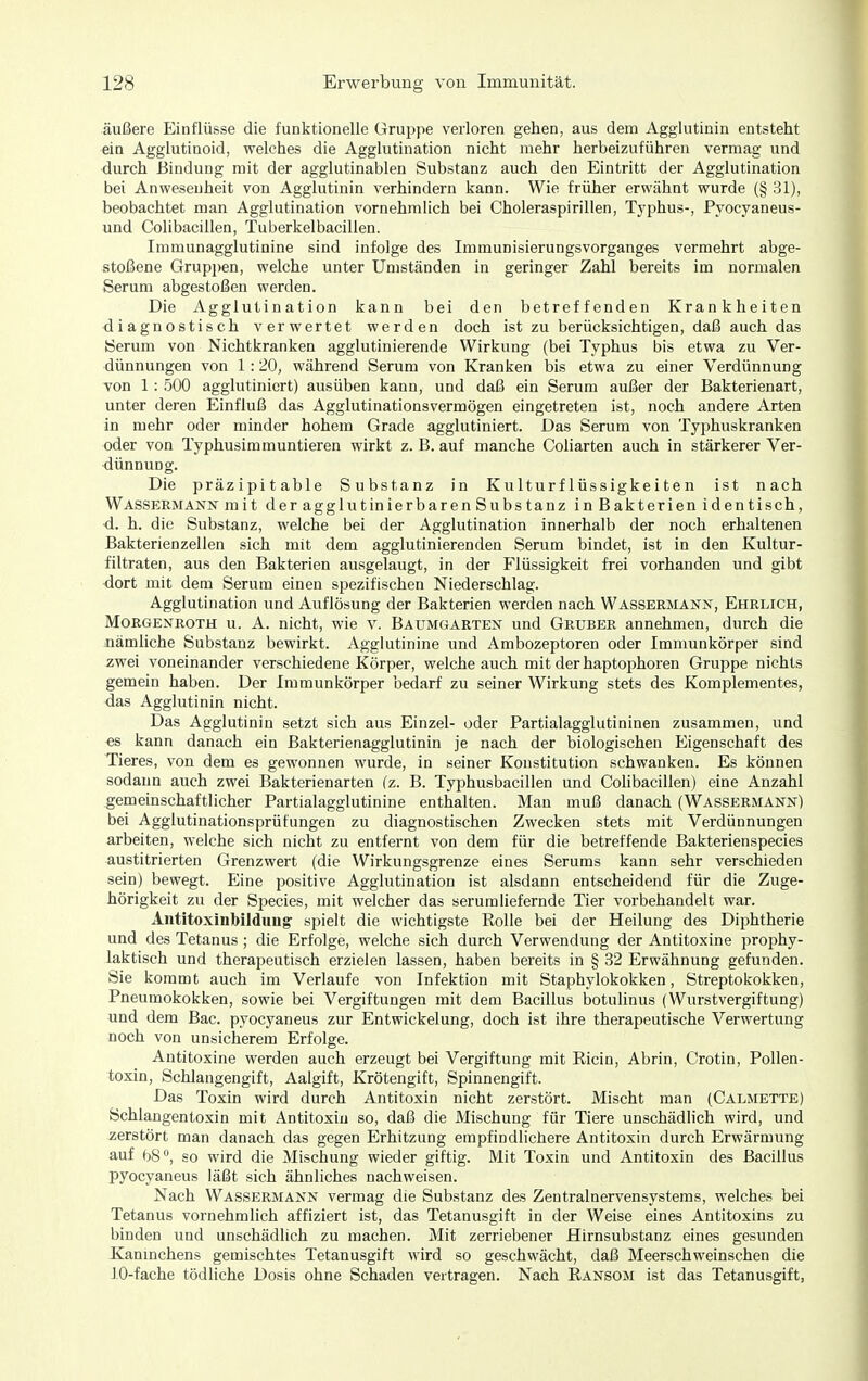 äußere Einflüsse die funktionelle Gruppe verloren gehen, aus dem Agglutinin entsteht ein Agglutinoid, welches die Agglutination nicht mehr herbeizuführen vermag und durch Bindung mit der agglutinablen Substanz auch den Eintritt der Agglutination bei Anwesenheit von Agglutinin verhindern kann. Wie früher erwähnt wurde (§ 31), beobachtet man Agglutination vornehmlich bei Choleraspirillen, Typhus-, Pyocyaneus- und Colibacillen, Tuberkelbacillen. Immunagglutinine sind infolge des Immunisierungsvorganges vermehrt abge- stoßene Gruppen, welche unter Umständen in geringer Zahl bereits im normalen Serum abgestoßen werden. Die Agglutination kann bei den betreffenden Krankheiten diagnostisch verwertet werden doch ist zu berücksichtigen, daß auch das Serum von Nichtkranken agglutinierende Wirkung (bei Typhus bis etwa zu Ver- dünnungen von 1:20, während Serum von Kranken bis etwa zu einer Verdünnung von 1: 500 agglutiniert) ausüben kann, und daß ein Serum außer der Bakterienart, unter deren Einfluß das Agglutinationsvermögen eingetreten ist, noch andere Arten in mehr oder minder hohem Grade agglutiniert. Das Serum von Typhuskranken oder von Typhusimmuntieren wirkt z. B. auf manche Coliarten auch in stärkerer Ver- dünnung. Die präzipitable Substanz in Kulturflüssigkeiten ist nach Wassermann mit d er aggl ut in ierbaren Substanz in Bakterien iden tisch, d. h. die Substanz, welche bei der Agglutination innerhalb der noch erhaltenen Bakterienzellen sich mit dem agglutinierenden Serum bindet, ist in den Kultur- filtraten, aus den Bakterien ausgelaugt, in der Flüssigkeit frei vorhanden und gibt dort mit dem Serum einen spezifischen Niederschlag. Agglutination und Auflösung der Bakterien werden nach Wassermann, Ehrlich, Morgenroth u. A. nicht, wie v. Baumgarten und Gruber annehmen, durch die nämliche Substanz bewirkt. Agglutinine und Ambozeptoren oder Immunkörper sind zwei voneinander verschiedene Körper, welche auch mit derhaptophoren Gruppe nichts gemein haben. Der Immunkörper bedarf zu seiner Wirkung stets des Komplementes, das Agglutinin nicht. Das Agglutinin setzt sich aus Einzel- oder Partialagglutininen zusammen, und es kann danach ein Bakterienagglutinin je nach der biologischen Eigenschaft des Tieres, von dem es gewonnen wurde, in seiner Konstitution schwanken. Es können sodann auch zwei Bakterienarten (z. B. Typhusbacillen und Colibacillen) eine Anzahl gemeinschaftlicher Partialagglutinine enthalten. Man muß danach (Wassermann) bei Agglutinationsprütungen zu diagnostischen Zwecken stets mit Verdünnungen arbeiten, welche sich nicht zu entfernt von dem für die betreffende Bakterienspecies austitrierten Grenzwert (die Wirkungsgrenze eines Serums kann sehr verschieden sein) bewegt. Eine positive Agglutination ist alsdann entscheidend für die Zuge- hörigkeit zu der Species, mit welcher das serumliefernde Tier vorbehandelt war. Aiititoxinbildimg: spielt die wichtigste Rolle bei der Heilung des Diphtherie und des Tetanus ; die Erfolge, welche sich durch Verwendung der Antitoxine prophy- laktisch und therapeutisch erzielen lassen, haben bereits in § 32 Erwähnung gefunden. Sie kommt auch im Verlaufe von Infektion mit Staphylokokken, Streptokokken, Pneumokokken, sowie bei Vergiftungen mit dem Bacillus botulinus (Wurstvergiftung) und dem Bac. pyocyaneus zur Entwickelung, doch ist ihre therapeutische Verwertung noch von unsicherem Erfolge. Antitoxine werden auch erzeugt bei Vergiftung mit Ricin, Abrin, Crotin, PoUen- toxin, Schlangengift, Aalgift, Krötengift, Spinnengift. Das Toxin wird durch Antitoxin nicht zerstört. Mischt man (Calmette) Schlangentoxin mit Antitoxin so, daß die Mischung für Tiere unschädlich wird, und zerstört man danach das gegen Erhitzung empfindlichere Antitoxin durch Erwärmung auf 68, so wird die Mischung wieder giftig. Mit Toxin und Antitoxin des Bacillus pyocyaneus läßt sich ähnliches nachweisen. Nach Wassermann vermag die Substanz des Zentralnervensystems, welches bei Tetanus vornehmlich affiziert ist, das Tetanusgift in der Weise eines Antitoxins zu binden und unschädlich zu machen. Mit zerriebener Hirnsubstanz eines gesunden Kanmchens gemischtes Tetanusgift wird so geschwächt, daß Meerschweinschen die JO-fache tödliche Dosis ohne Schaden vertragen. Nach Ransom ist das Tetanusgift,