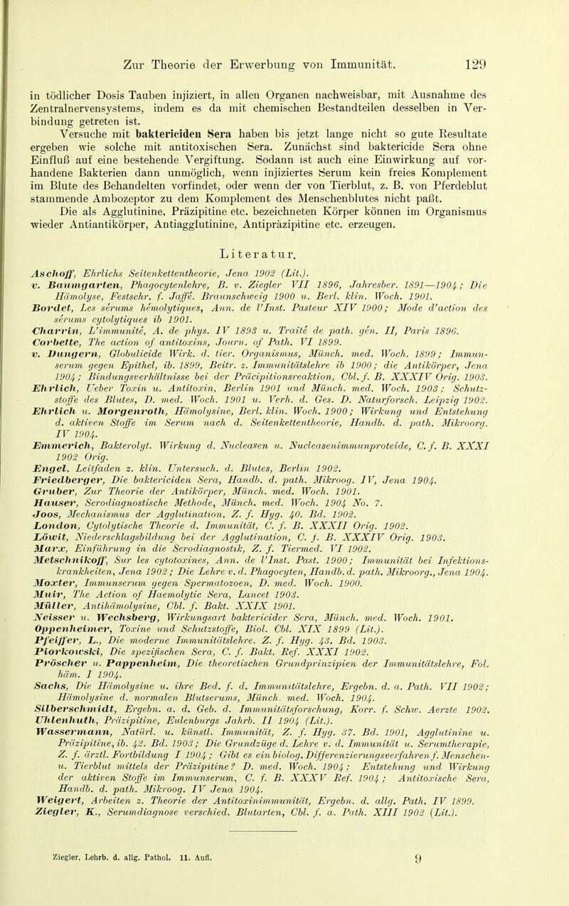 in tödlicher Dosis Tauben injiziert, in allen Organen nachweisbar, mit Ausnahme des Zentralnervensystems, indem es da mit chemischen Bestandteilen desselben in Ver- bindung getreten ist. Versuche mit baktericideii Sera haben bis jetzt lange nicht so gute Eesultate ergeben wie solche mit antitoxischen Sera. Zunächst sind baktericide Sera ohne Einfluß auf eine bestehende Vergiftung. Sodann ist auch eine Einwirkung auf vor- handene Bakterien dann unmöglich, wenn injiziertes Serum kein freies Komplement im Blute des Behandelten vorfindet, oder wenn der von Tierblut, z. B. von Pferdeblut stammende Ambozeptor zu dem Komplement des Menschenblutes nicht paßt. Die als Agglutinine, Präzipitine etc. bezeichneten Körper können im Organismus wieder AntiantikÖrper, Antiagglutinine, Antipräzipitine etc. erzeugen. Literatur. Aschoff, Ehrlichs Seitenkettentheorie, Jena 1902 (Lit.). V. Banmgarten, Phagocytenlehre, B. v. Ziegler VII 1896, Jahresher. 1891—1904; Die Hämolyse, Festschr. f. Jaffe. Braunschweig 1900 u. Berl. Min. Woch. 1901. Hordel, Les serums hemolytiques, Ann. de l'Inst. Pasteur XIV 1900; Jlode d'action des Serums cytolytiques ib 1901. Chari'in, L'immunite, A. de phys. IV 1893 u. Traite de jmth. gen. II, Paris 1896. Cofbette, The action of antitoxins, Journ. of Path. VI 1899. V. Düngern, Globidicide Wirk. d. tier. Organismus, Münch, med. Woch. 1899; Immun- serum gegen Epitlicl, ib. 1899, Beitr. z. Imm.unitätslehre ib 1900; die Antikörper, Jena 1904 i Bindungsverhältnisse bei der Präcipitionsreaktion, Cbl. f. B. XXXIV Orig. 1903. Ehrlich, lieber To.cin u. Antitoxin, Berlin 1901 und Münch, med. Woch. 1903; Schutz- stoffe des Bhites, D. med. Woch. 1901 u. Verh. d. Ges. D. Naturforsch. Leipzig 1902. Ehrlich u. Morgenroth, Hämolysine, Berl. klin. Woch. 1900; Wirkung und Entstehung d. aktiven Stoffe im Serum nach d. Seitenkettentheorie, Handb. d. |5a^Ä. Mikroorg. IV 1904. Emmerich, Bakterolyt. Wirkung d. Nucleasen ii. Nucleasenimmunproteide, C. f. B. XXXI 1902 Orig. Engel, Leitfaden z. klin. Untersuch, d. Blutes, Berlin 1902. Eriedberger, Die baktericiden Sera, Handb. d. path. Blikroog. IV, Jena 1904. Gruher, Zur Theorie der Antikörper, Münch, med. Woch. 1901. Hauser, Serodiagnostische Methode, Münch, med. Woch. 1904 -^o- tfoos, Mechanismus der Agglutination, Z. f. Uyg. ^0. Bd. 1902. London, Cytolytische Theorie d. Immunität, C. f. B. XXXII Orig. 1902. Ziöwit, Niederschlag.sbildung hei der Agglutination, C. f. B. XXXIV Orig. 1903. Marx, Einführung in die Serodiagnostik, Z. f. Tiermed. VI 1902. Metschnileoff, Sur les cytotoxines, Ann. de l'Inst. Past. 1900; Immunität bei Infektions- krankheiten, Jena 1902 ; Die Lehre v. d. Phagocyten, Handb. d. path. Mikroorg., Jena 1904. Moxter, Immunserum gegen Spermatozoen, D. med. Woch. 1900. Muir, The Action of Haemolytic Sera, Lancet 1903. Müller, Antihämolysine, Chi. f. Bakt. XXIX 1901. Neisser u. Wechsberg, Wirkungsart haktericider Sera, Münch, med. Woch. 1901, Qppenheimer, Toxine umd Schutzstoffe, Biol. Chi. XIX 1899 (Lit.). Pfeiffer, L., Die moderne Immunitätslehre. Z. f. Hyg. 4^, Bd. 1903. Piorkouski, Die spezifischen Sera, C. f. Bakt. Ref. XXXI 1902. Pröscher u. Pappenheim, Die theoretischen Grundprinzipien der Immunitätslehre, Fol. häm. I 1904. Sachs, Die Hämolysine u. ihre Bed. f. d, Immumtätslehre, Ergebn. d. a. Path. VII 1902; Hämolysine d. normalen Blutserums, ßlünch. med. Woch. I904. Silber Schmidt, Ergebn. a. d. Geb. d. Immunitätsforschung, Korr. f. Schtv. Aerzte 1902, mUenhuth, Präzipitine, Eulenburgs Jahrb. II 1904 (Lit.). Wassermann, Natürl. u. künstl. Immunität, Z. f. Hyg. 87. Bd. 1901, Agglutinine u. Präzipitine, ib. 4^- Bd. 1903; Die Grundzüge d. Lehre v. d. Immunität u. Serumtherapie, Z. f. ärztl. Fortbildung I 1904; Gibt es ein biolog. Differenzierungsverfahren f. Menschen- u. Tierblut mitiels der Präzipitine f D. med. Woch. 1904 >' Entstehung und Wirkuyig der aktiven Stoffe im Immunserum, C. f. B. XXXV Ref. 1904 ! Antitoxische Sera, Handb. d. path. Mikroog. IV Jena 1904. Weigert, Arheiteyi z. Theorie der Antitoxinimmunität, Ergebn. d. allg. Path. IV 1899. Ziegler, K., Serumdiagnose verschied. Blutarten, Cbl. f. a. Path. XIII 1902 {Lit.}. Ziegler, Lehrb. d. allg. Pathol. 11. Aufl. 9