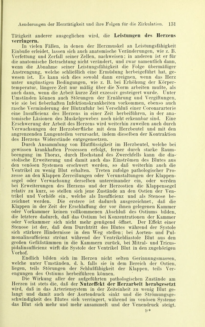 Tätigkeit anderer ausgeglichen wird, die Leistungeii des Herzens Yerruigerii. In vielen Fällen, in denen der Herzmuskel an Leistungsfähigkeit Einbuße erleidet, lassen sich auch anatomische Veränderungen, wie z. B. Verfettung und Zerfall seiner Zellen, nachweisen; in anderen ist er für die anatomische Betrachtung nicht verändert, und zwar namentlich dann, wenn die Abnahme seiner Leistungsfähigkeit die Folge übermäßiger Anstrengung, welche schließlich eine Ermüdung herbeigeführt hat, ge- wesen ist. Es kann sich dies sowohl dann ereignen, wenn das Herz unter ungünstigen Bedingungen, wie z. B. bei Erhöhung der Körper- temperatur, längere Zeit nur mäßig über die Norm arbeiten mußte, als auch dann, wenn die Arbeit kurze Zeit exzessiv gesteigert wurde. Unter Umständen können auch Störungen der Ernährung und Vergiftungen, wie sie bei fieberhaften Infektionskrankheiten vorkommen, ebenso auch rasche Verminderung der Blutzufuhr bei Verschluß einer Coronararterie eine Insufficienz des Herzens in einer Zeit herbeiführen, in der ana- tomische Läsionen des Muskelgewebes noch nicht erkennbar sind. Eine Erschwerung der Arbeit des Herzens wird weiterhin zuweilen auch durch Verwachsungen der Herzoberfläche mit dem Herzbeutel und mit den angrenzenden Lungenteilen verursacht, indem dieselben der Kontraktion des Herzens Widerstände entgegensetzen. Durch Ansammlung von Blutflüssigkeit im Herzbeutel, welche bei gewissen krankhaften Prozessen erfolgt, ferner durch starke Raum- beengung im Thorax, durch Hochstand des Zwerchfells kann die dia- stolische Erweiterung und damit auch das Einströmen des Blutes aus den venösen Systemen erschwert werden, so daß weiterhin auch die Ventrikel zu wenig Blut erhalten. Treten zufolge pathologischer Pro- zesse an den Klappen Zerreißungen oder Verunstaltungen der Klappen- segel oder Verwachsung derselben untereinander ein, oder werden bei Erweiterungen des Herzens und der Herzostien die Klappensegel relativ zu kurz, so stellen sich jene Zustände an den Ostien der Ven- trikel und Vorhöfe ein, welche als Insufficienz und als Stenose be- zeichnet werden. Die erstere ist dadurch ausgezeichnet, daß die Klappen in der Zeit der Erschlafi'ung der vor ihnen gelegenen Kammer oder Vorkammer keinen vollkommenen Abschluß des Ostiums bilden, die letztere dadurch, daß das Ostium bei Konzentrationen der Kammer oder Vorkammer sich nicht mehr genügend öffnet. Der Effekt einer Stenose ist der, daß dem Durchtritt des Blutes während der Systole sich stärkere Hindernisse in den Weg stellen; bei Aorten- und Pul- monalinsufficienz strömt während der Ventrikeldiastole Blut aus den großen Gefäßstämmen in die Kammern zurück, bei Mitral- und Tricus- pidalinsufficienz wirft die Systole der Ventrikel Blut in den zugehörigen Vorhof. Endlich bilden sich im Herzen nicht selten Gerinnungsmassen, welche unter Umständen, d. h. falls sie in dem Bereich der Ostien, liegen, teils Störungen der Schlußfähigkeit der Klappen, teils Ver- engungen des Ostiums herbeiführen können. Die Wirkung aller der aufgeführten pathologischen Zustände am Herzen ist stets die, daß der Nutzeifekt der Herzarbeit herabgesetzt wird, daß in das Arteriensystem in der Zeiteinheit zu wenig Blut ge- langt und damit auch der Aortendruck sinkt und die Strömungsge- schwindigkeit des Blutes sich verringert, während im venösen Systeme das Blut sich mehr und mehr ansammelt und der Venendruck steigt. 9*