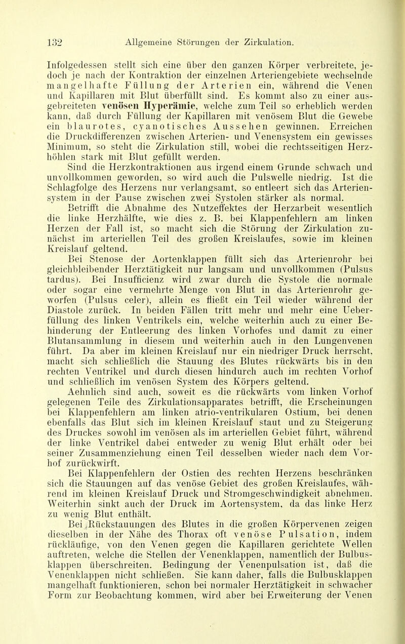 Infolgedessen stellt sich eine über den ganzen Körper verbreitete, je- doch je nach der Kontraktion der einzelnen Arteriengebiete wechselnde mangelhafte Füllung der Arterien ein, während die Venen und Kapillaren mit Blut überfüllt sind. Es kommt also zu einer aus- gebreiteten yeiiösen Hyperämie, welche zum Teil so erheblich werden kann, daß durch Füllung der Kapillaren mit venösem Blut die Gewebe ein blaurotes, cy au o tisch es Aussehen gewinnen. Erreichen die Druckdifferenzen zwischen Arterien- und Venensystem ein gewisses Minimum, so steht die Zirkulation still, wobei die rechtsseitigen Herz- höhlen stark mit Blut gefüllt werden. Sind die Herzkontraktionen aus irgend einem Grunde schwach und unvollkommen geworden, so wird auch die Pulswelle niedrig. Ist die Schlagfolge des Herzens nur verlangsamt, so entleert sich das Arterien- system in der Pause zwischen zwei Systolen stärker als normal. Betrii]['t die Abnahme des Nutzeffektes der Herzarbeit wesentlich die linke Herzhälfte, wie dies z. B. bei Klappenfehlern am linken Herzen der Fall ist, so macht sich die Störung der Zirkulation zu- nächst im arteriellen Teil des großen Kreislaufes, sowie im kleinen Kreislauf geltend. Bei Stenose der Aortenklappen füllt sich das Arterienrohr bei gleichbleibender Herztätigkeit nur langsam und unvollkommen (Pulsus tardus). Bei Insufticienz wird zwar durch die Systole die normale oder sogar eine vermehrte Menge von Blut in das Arterienrohr ge- worfen (Pulsus celer), allein es fließt ein Teil wieder während der Diastole zurück. In beiden Fällen tritt mehr und mehr eine Ueber- füllung des linken Ventrikels ein, welche weiterhin auch zu einer Be- hinderung der Entleerung des linken Vorhofes und damit zu einer Blutansammlung in diesem und weiterhin auch in den Lungenvenen führt. Da aber im kleinen Kreislauf nur ein niedriger Druck herrscht, macht sich schließlich die Stauung des Blutes rückwärts bis in den rechten Ventrikel und durch diesen hindurch auch im rechten Vorhof und schließlich im venösen System des Körpers geltend. Aehnlich sind auch, soweit es die rückwärts vom linken Vorhof gelegenen Teile des Zirkulationsapparates betrifft, die Erscheinungen bei Klappenfehlern am linken atrio-ventrikularen Ostium, bei denen ebenfalls das Blut sich im kleinen Kreislauf staut und zu Steigerung des Druckes sowohl im venösen als im arteriellen Gebiet führt, während der linke Ventrikel dabei entweder zu wenig Blut erhält oder bei seiner Zusammenziehung einen Teil desselben wieder nach dem Vor- hof zurückwirft. Bei Klappenfehlern der Ostien des rechten Herzens beschränken sich die Stauungen auf das venöse Gebiet des großen Kreislaufes, wäh- rend im kleinen Kreislauf Druck und Stromgeschwindigkeit abnehmen. Weiterhin sinkt auch der Druck im Aortensystem, da das linke Herz zu wenig Blut enthält. Bei ,Rückstauungen des Blutes in die großen Körpervenen zeigen dieselben in der Nähe des Thorax oft venöse Pulsation, indem rückläufige, von den Venen gegen die Kapillaren gerichtete Wellen auftreten, welche die Stellen der Venenklappen, namentlich der Bulbus- klappen überschreiten. Bedingung der Venenpulsation ist, daß die Venenklappen nicht schließen. Sie kann daher, falls die Bulbusklappen mangelhaft funktionieren, schon bei normaler Herztätigkeit in schwacher Form zur Beobachtung kommen, wird aber bei Erweiterung der Venen