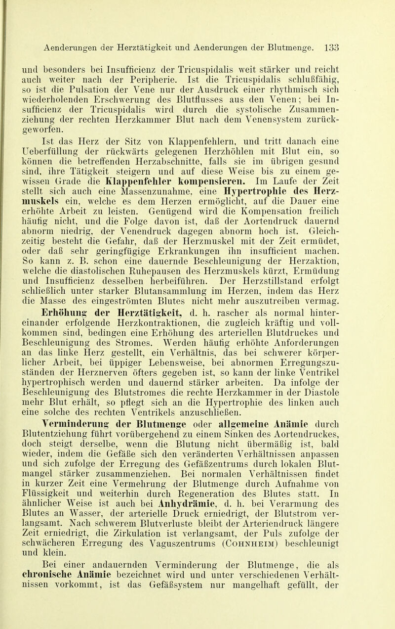 und besonders bei Insufficienz der Tricuspidalis weit stärker und reicht auch weiter nach der Peripherie. Ist die Tricuspidalis schlui5fähig, so ist die Pulsation der Vene nur der Ausdruck einer rhythmisch sich wiederholenden Erschwerung des Blutflusses aus den Venen; bei In- sufficienz der Tricuspidalis wird durch die systolische Zusammen- zieliung der rechten Herzkammer Blut nach dem Venensystem zurück- geworfen. Ist das Herz der Sitz von Klappenfehlern, und tritt danach eine UeberfüUung der rückwärts gelegenen Herzhöhlen mit Blut ein, so können die betreifenden Herzabschnitte, falls sie im übrigen gesund sind, ihre Tätigkeit steigern und auf diese Weise bis zu einem ge- wissen Grade die Klai)i)enfeliler koinpeiisiereii. Im Laufe der Zeit stellt sich auch eine Massenzunahme, eine Hypertrophie des Herz- muskels ein, welche es dem Herzen ermöglicht, auf die Dauer eine erhöhte Arbeit zu leisten. Genügend wdrd die Kompensation freilich häufig nicht, und die Folge davon ist, daß der Aortendruck dauernd abnorm niedrig, der Venendruck dagegen abnorm hoch ist. Gleich- zeitig besteht die Gefahr, daß der Herzmuskel mit der Zeit ermüdet, oder daß sehr geringfügige Erkrankungen ihn insufficient machen. So kann z. B. schon eine dauernde Beschleunigung der Herzaktion, welche die diastolischen Ruhepausen des Herzmuskels kürzt, Ermüdung und Insufficienz desselben herbeiführen. Der Herzstillstand erfolgt schließlich unter starker Blutansammlung im Herzen, indem das Herz die Masse des eingeströmten Blutes nicht mehr auszutreiben vermag. Erhöhung- der Herztätigkeit, d. h. rascher als normal hinter- einander erfolgende Herzkontraktionen, die zugleich kräftig und voll- kommen sind, bedingen eine Erhöhung des arteriellen Blutdruckes und Beschleunigung des Stromes. Werden häufig erhöhte Anforderungen an das linke Herz gestellt, ein Verhältnis, das bei schwerer körper- licher Arbeit, bei üppiger Lebensweise, bei abnormen Erregungszu- ständen der Herznerven öfters gegeben ist, so kann der linke Ventrikel hypertrophisch werden und dauernd stärker arbeiten. Da infolge der Beschleunigung des Blutstromes die rechte Herzkammer in der Diastole mehr Blut erhält, so pflegt sich an die Hypertrophie des linken auch eine solche des rechten Ventrikels anzuschließen. Verminderung- der Blutmenge oder allgemeine Anämie durch Blutentziehung führt vorübergehend zu einem Sinken des Aortendruckes, doch steigt derselbe, wenn die Blutung nicht übermäßig ist, bald wieder, indem die Gefäße sich den veränderten Verhältnissen anpassen und sich zufolge der Erregung des Gefäßzentrums durch lokalen Blut- mangel stärker zusammenziehen. Bei normalen Verhältnissen findet in kurzer Zeit eine Vermehrung der Blutmenge durch Aufnahme von Flüssigkeit und weiterhin durch Regeneration des Blutes statt. In ähnlicher Weise ist auch bei Anhydrämie, d. h. bei Verarmung des Blutes an Wasser, der arterielle Druck erniedrigt, der Blutstrom ver- langsamt. Nach schwerem Blutverluste bleibt der Arteriendruck längere Zeit erniedrigt, die Zirkulation ist verlangsamt, der Puls zufolge der schwächeren Erregung des Vaguszentrums (Cohnheim) beschleunigt und klein. Bei einer andauernden Verminderung der Blutmenge, die als chronische Anämie bezeichnet wird und unter verschiedenen Verhält- nissen vorkommt, ist das Gefäßsystem nur mangelhaft gefüllt, der
