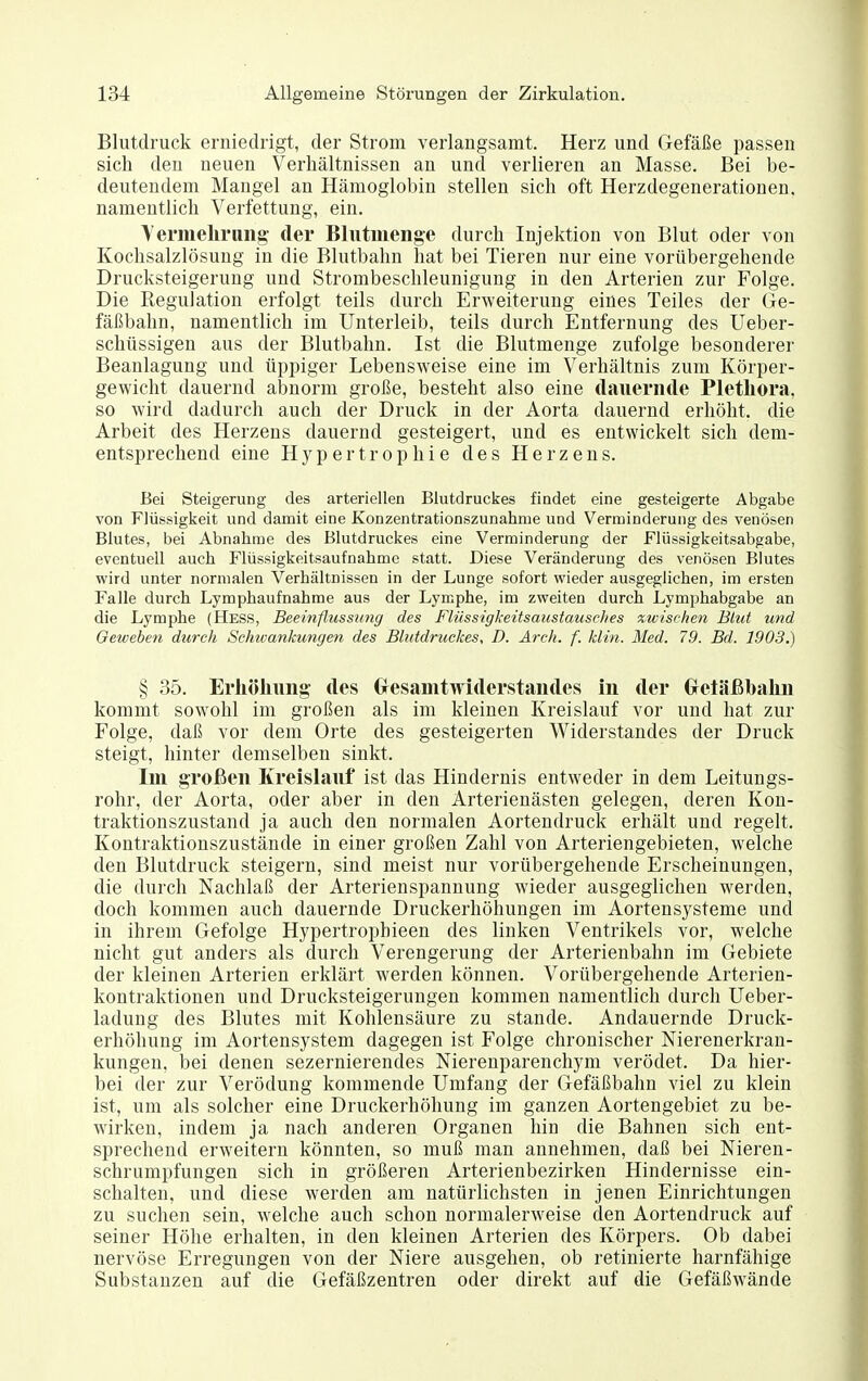 Blutdruck erniedrigt, der Strom verlangsamt. Herz und Gefäße passen sich den neuen Verhältnissen an und verlieren an Masse. Bei be- deutendem Mangel an Hämoglobin stellen sich oft Herzdegenerationen, namentlich Verfettung, ein. Yermelirung der Blutmenge durch Injektion von Blut oder von Kochsalzlösung in die Blutbahn hat bei Tieren nur eine vorübergehende Drucksteigerung und Strombeschleunigung in den Arterien zur Folge. Die Regulation erfolgt teils durch Erweiterung eines Teiles der Ge- fäßbahn, namentlich im Unterleib, teils durch Entfernung des Ueber- schüssigen aus der Blutbahn. Ist die Blutmenge zufolge besonderer Beanlaguug und üppiger Lebensweise eine im Verhältnis zum Körper- gewicht dauernd abnorm große, besteht also eine dauernde Plethora, so wird dadurch auch der Druck in der Aorta dauernd erhöht, die Arbeit des Herzens dauernd gesteigert, und es entwickelt sich dem- entsprechend eine Hypertrophie des Herzens. Bei Steigerung des arteriellen Blutdruckes findet eine gesteigerte Abgabe von Flüssigkeit und damit eine Konzentrationszunahnie und Verminderung des venösen Blutes, bei Abnahme des Blutdruckes eine Verminderung der Flüssigkeitsabgabe, eventuell auch Flüssigkeitsaufnahme statt. Diese Veränderung des venösen Blutes wird unter normalen Verhältnissen in der Lunge sofort wieder ausgeglichen, im ersten Falle durch Lymphaufnahme aus der Lymphe, im zweiten durch Lymphabgabe an die Lymphe (Hess, Beeinflussimg des Flüssigkeitsaustausches zwischen Blut und Geweben durch Schwankungen des Blutdruckes, D. Arch. f. kli/i. Med. 79. Bd. 1903.) § 35. Erliöliung des Gresamtwiderstandes in der Gretäßbalui kommt sowohl im großen als im kleinen Kreislauf vor und hat zur Folge, daß vor dem Orte des gesteigerten Widerstandes der Druck steigt, hinter demselben sinkt. Im großen Kreislauf ist das Hindernis entweder in dem Leitungs- rohr, der Aorta, oder aber in den Arterienästen gelegen, deren Kon- traktionszustand ja auch den normalen Aortendruck erhält und regelt. Kontraktionszustände in einer großen Zahl von Arteriengebieten, welche den Blutdruck steigern, sind meist nur vorübergehende Erscheinungen, die durch Nachlaß der Arterien Spannung wieder ausgeghchen werden, doch kommen auch dauernde Druckerhöhungen im Aortensysteme und in ihrem Gefolge Hypertrophieen des linken Ventrikels vor, welche nicht gut anders als durch Verengerung der Arterienbahn im Gebiete der kleinen Arterien erklärt werden können. Vorübergehende Arterien- kontraktionen und Drucksteigerungen kommen namentlich durch Ueber- ladung des Blutes mit Kohlensäure zu stände. Andauernde Druck- erhöhung im Aortensystem dagegen ist Folge chronischer Nierenerkran- kungen, bei denen sezernierendes Nierenparenchym verödet. Da hier- bei der zur Verödung kommende Umfang der Gefäßbahn viel zu klein ist, um als solcher eine Druckerhöhung im ganzen Aortengebiet zu be- wirken, indem ja nach anderen Organen hin die Bahnen sich ent- sprechend erweitern könnten, so muß man annehmen, daß bei Nieren- Schrumpfungen sich in größeren Arterienbezirken Hindernisse ein- schalten, und diese werden am natürlichsten in jenen Einrichtungen zu suchen sein, welche auch schon normalerweise den Aortendruck auf seiner Höhe erhalten, in den kleinen Arterien des Körpers. Ob dabei nervöse Erregungen von der Niere ausgehen, ob retinierte harnfähige Substanzen auf die Gefäßzentren oder direkt auf die Gefäßwände