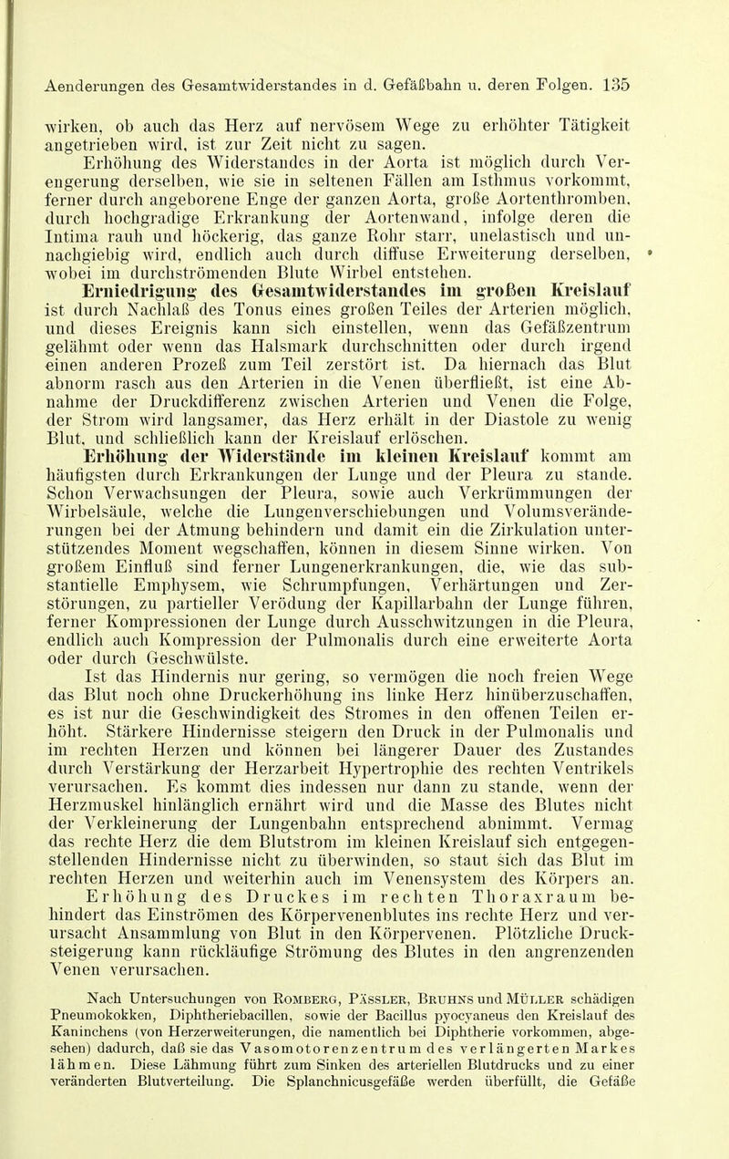 wirken, ob auch das Herz auf nervösem Wege zu erhöhter Tätigkeit angetrieben wird, ist zur Zeit nicht zu sagen. Erhöhung des Widerstandes in der Aorta ist möglich durch Ver- engerung derselben, wie sie in seltenen Fällen am Isthmus vorkommt, ferner durch angeborene Enge der ganzen Aorta, große Aortenthromben, durch hochgradige Erkrankung der Aortenwaud, infolge deren die Intima rauh und höckerig, das ganze Rohr starr, unelastisch und un- nachgiebig wird, endlich auch durch diffuse Erweiterung derselben, wobei im durchströmenden Blute Wirbel entstehen. Erniedrigung- des (xesamtwiderstandes im großen Kreislauf ist durch Nachlaß des Tonus eines großen Teiles der Arterien möglich, und dieses Ereignis kann sich einstellen, wenn das Gefäßzentrum gelähmt oder wenn das Halsmark durchschnitten oder durch irgend einen anderen Prozeß zum Teil zerstört ist. Da hiernach das Blut abnorm rasch aus den Arterien in die Venen überfließt, ist eine Ab- nahme der Druckdifferenz zwischen Arterien und Venen die Folge, der Strom wird langsamer, das Herz erhält in der Diastole zu wenig Blut, und schließlich kann der Kreislauf erlöschen. Erhöhung der Widerstünde im lileinen Kreislauf kommt am häufigsten durch Erkrankungen der Lunge und der Pleura zu stände. Schon Verwachsungen der Pleura, sowie auch Verkrümmungen der Wirbelsäule, welche die Lungenverschiebungen und Volumsverände- rungen bei der Atmung behindern und damit ein die Zirkulation unter- stützendes Moment wegschaffen, können in diesem Sinne wirken. Von großem Einfluß sind ferner Lungenerkrankungen, die, wie das sub- stantielle Emphysem, wie Schrumpfungen, Verhärtungen und Zer- störungen, zu partieller Verödung der Kapillarbahn der Lunge führen, ferner Kompressionen der Lunge durch Ausschwitzungen in die Pleura, endlich auch Kompression der Pulmonalis durch eine erweiterte Aorta oder durch Geschwülste. Ist das Hindernis nur gering, so vermögen die noch freien W^ege das Blut noch ohne Druckerhöhung ins linke Herz hinüberzuschaffen, es ist nur die Geschwindigkeit des Stromes in den offenen Teilen er- höht. Stärkere Hindernisse steigern den Druck in der Pulmonalis und im rechten Herzen und können bei längerer Dauer des Zustandes durch Verstärkung der Herzarbeit Hypertrophie des rechten Ventrikels verursachen. Es kommt dies indessen nur dann zu stände, wenn der Herzmuskel hinlänglich ernährt wird und die Masse des Blutes nicht der Verkleinerung der Lungenbahn entsprechend abnimmt. Vermag das rechte Herz die dem Blutstrom im kleinen Kreislauf sich entgegen- stellenden Hindernisse nicht zu überwinden, so staut sich das Blut im rechten Herzen und weiterhin auch im Venensysteni des Körpers an. Erhöhung des Druckes im rechten Thoraxraum be- hindert das Einströmen des Körpervenenblutes ins rechte Herz und ver- ursacht Ansammlung von Blut in den Körpervenen. Plötzliche Druck- steigerung kann rückläufige Strömung des Blutes in den angrenzenden Venen verursachen. Nach Untersuchungen von Rombeeg, Pässler, Bruhns und MtrLLER schädigen Pneumokokken, Diphtheriebacillen, sowie der Bacillus pyocyaneus den Kreislauf des Kaninchens (von Herzerweiterungen, die namentlich bei Diphtherie vorkommen, abge- sehen) dadurch, daß sie das Vasomotorenzentrum des verlängerten Markes lähmen. Diese Lähmung führt zum Sinken des arteriellen Blutdrucks und zu einer veränderten Blutverteilung. Die Splanchnicusgefäße werden überfüllt, die Gefäße