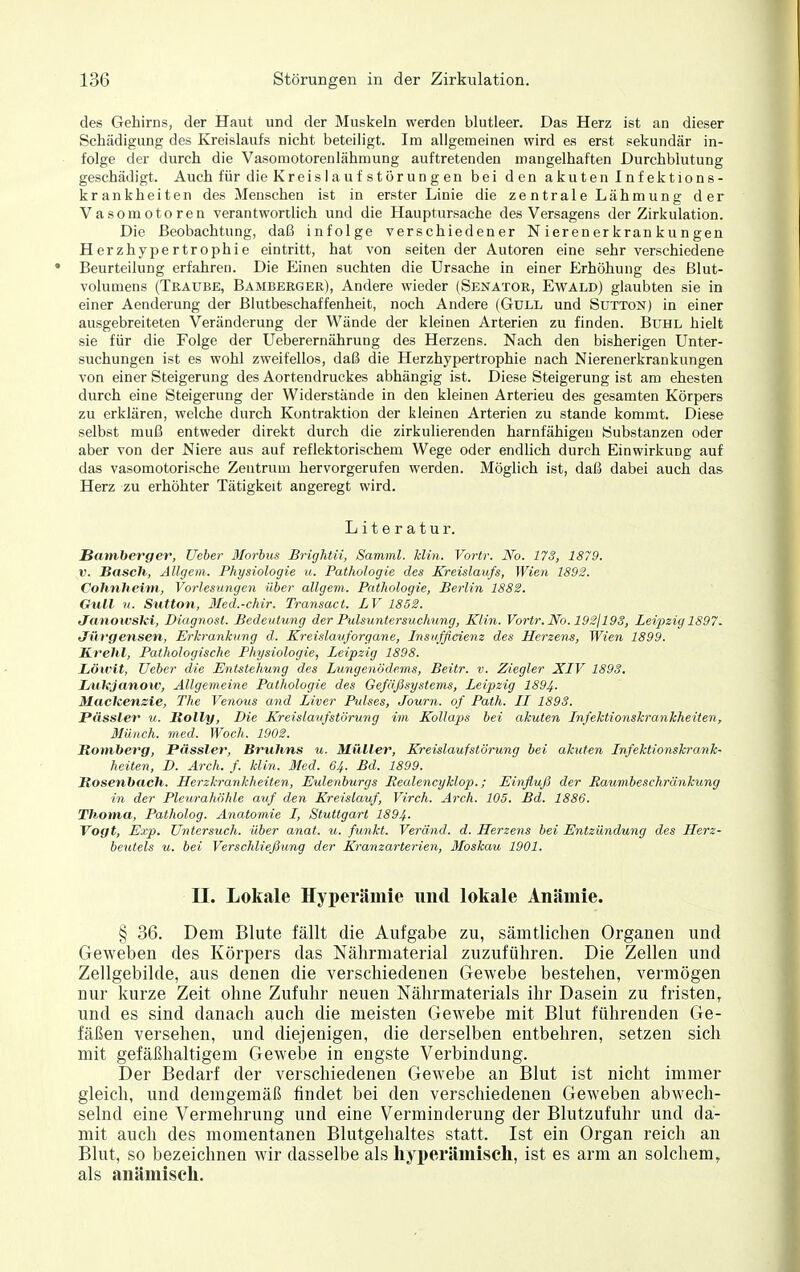 des Gehirns, der Haut und der Muskeln werden blutleer. Das Herz ist an dieser Schädigung des Kreislaufs nicht beteiligt. Im allgemeinen wird es erst sekundär in- folge der durch die Vasomotorenlähmung auftretenden mangelhaften Durchblutung geschädigt. Auch für die Kreislaufstörungen bei den akuten Infektions- krankheiten des Menschen ist in erster Linie die zentrale Lähmung der Vasomotoren verantwortlich und die Hauptursache des Versagens der Zirkulation. Die Beobachtung, daß infolge verschiedener N ieren er krankungen Herzhypertrophie eintritt, hat von seiten der Autoren eine sehr verschiedene Beurteilung erfahren. Die Einen suchten die Ursache in einer Erhöhung des ßlut- volumens (Traube, Bamberger), Andere wieder (Senator, Ewald) glaubten sie in einer Aenderung der Blutbeschaffenheit, noch Andere (Güll und Sütton) in einer ausgebreiteten Veränderung der Wände der kleinen Arterien zu finden. Buhl hielt sie für die Folge der Ueberernährung des Herzens. Nach den bisherigen Unter- suchungen ist es wohl zweifellos, daß die Herzhypertrophie nach Nierenerkrankungen von einer Steigerung des Aortendruckes abhängig ist. Diese Steigerung ist am ehesten durch eine Steigerung der Widerstände in den kleinen Arterieu des gesamten Körpers zu erklären, welche durch Kontraktion der kleinen Arterien zu stände kommt. Diese selbst muß entweder direkt durch die zirkulierenden harnfähigeu Substanzen oder aber von der Niere aus auf reflektorischem Wege oder endlich durch Einwirkung auf das vasomotorische Zentrum hervorgerufen werden. Möglich ist, daß dabei auch das Herz zu erhöhter Tätigkeit angeregt wird. Literatur. Samberger, Ueher Morbus Brightii, Samml. klin. Vortr. iVb. 17S, 1879. V. Bäsch, Allgem. Physiologie u. Pathologie des Kreislaufs, Wien 1892. Cohnheim, Vorlesungen über allgem. Pathologie, Berlin 1882. Gull 11. Sutton, Med.-chir. Transact. LV 1852. Janoivski, Diagnosl. Bedeutung der Pulsuntersuchung, Klin. Vortr. No. 192jl93, Leipzig 1897. Jüvgensen, Erkrankung d. Kreislaiiforgane, Insufßcienz des Herzens, Wien 1899. Krehl, Pathologische Physiologie, Leipzig 1898. Löwit, Ueher die Entstehuiig des Lungenödems, Beitr. v. Ziegler XIV 1893. Lukjanow, Allgemeine Pathologie des Gefäßsystems, Leipzig 1894. Mackensie, The Venous and Liver Pulses, Journ. of Path. II 1893. Pässler u. Jtolly, Die Kreislaufstörung im Kollaps bei akuten Infektionskrankheiten, Münch, med. Woch. 1902. Itom,berg, Pässler, Bruhns u. Müller, Kreislaufstörung bei akuten Infektionskrank- heiten, D. Arch. f. klin. Med. 64. Bd. 1899. Bosenbach. Herzkrankheiten, Eulenburgs Realencyklop.; Einfluß der Raumbeschränkung in der Pleurahöhle atif den Kreislauf, Virch. Arch. 105. Bd. 1886. Thoma, Patholog. Anatomie I, Stuttgart 1894. Vogt, Exp. Ui^tersuch. über anat. u. funkt. Veriind. d. Herzens bei Entzündung des Herz- beutels u. bei VerSchließung der Kranzarterien, Moskau 1901. II. Lokale Hy2>ei*ämie und lokale Anämie. § 36. Dem Blute fällt die Aufgabe zu, sämtlichen Organen und Geweben des Körpers das Nährniaterial zuzuführen. Die Zellen und Zellgebilde, aus denen die verschiedenen Gewebe bestehen, vermögen nur kurze Zeit ohne Zufuhr neuen Nährmaterials ihr Dasein zu fristen, und es sind danach auch die meisten Gewebe mit Blut führenden Ge- fäßen versehen, und diejenigen, die derselben entbehren, setzen sich mit gefäßhaltigem Gewebe in engste Verbindung. Der Bedarf der verschiedenen Gewebe an Blut ist nicht immer gleich, und demgemäß findet bei den verschiedenen Geweben abwech- selnd eine Vermehrung und eine Verminderung der Blutzufuhr und da- mit auch des momentanen Blutgehaltes statt. Ist ein Organ reich au Blut, so bezeichnen wir dasselbe als liyperäiniseh, ist es arm an solchem, als anäiniscli.