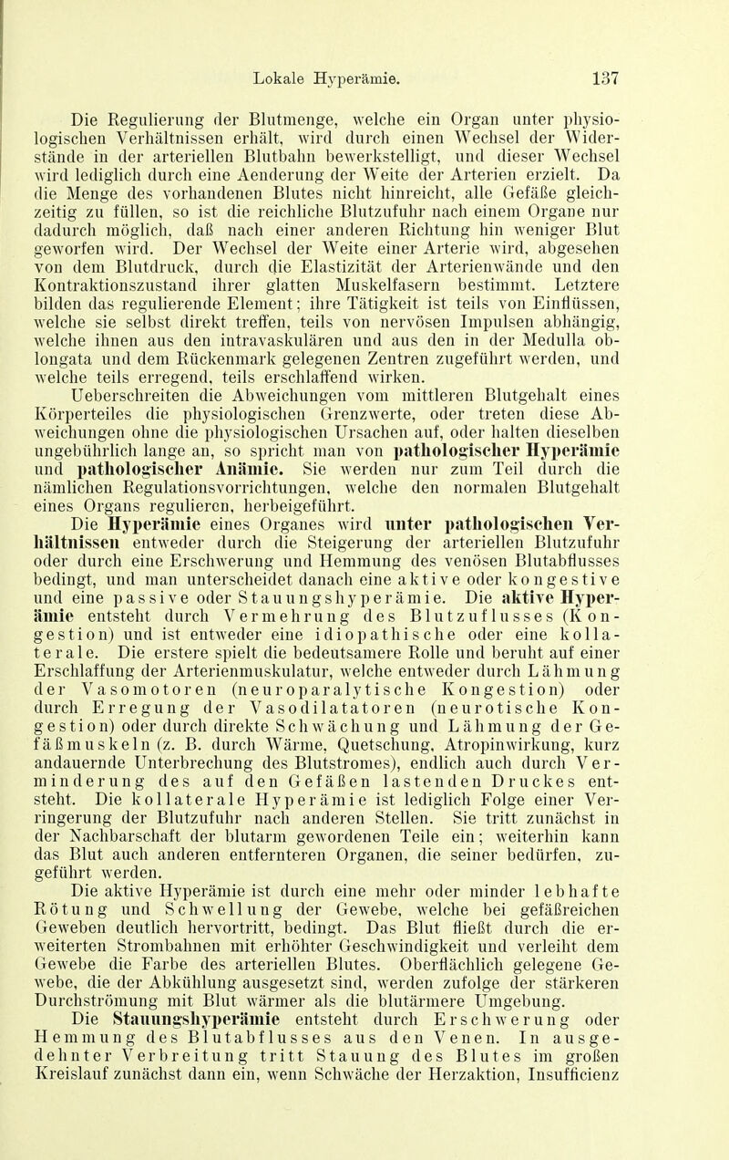 Die Regulierung der Blutmenge, welclie ein Organ unter physio- logischen Verhältnissen erhält, wird durch einen Wechsel der Wider- stände in der arteriellen Blutbahn bewerkstelligt, und dieser Wechsel wird lediglich durch eine Aenderung der Weite der Arterien erzielt. Da die Menge des vorhandenen Blutes nicht hinreicht, alle Gefäße gleich- zeitig zu füllen, so ist die reichliche Blutzufuhr nach einem Organe nur dadurch möglich, daß nach einer anderen Richtung hin weniger Blut geworfen wird. Der Wechsel der Weite einer Arterie wird, abgesehen von dem Blutdruck, durch die Elastizität der Arterienwände und den Kontraktionszustand ihrer glatten Muskelfasern bestimmt. Letztere bilden das regulierende Element; ihre Tätigkeit ist teils von Einflüssen, welche sie selbst direkt treffen, teils von nervösen Impulsen abhängig, welche ihnen aus den intravaskulären und aus den in der Medulla ob- longata und dem Rückenmark gelegenen Zentren zugeführt werden, und welche teils erregend, teils erschlaffend wirken. Ueberschreiten die Abweichungen vom mittleren Blutgehalt eines Körperteiles die physiologischen Grenzwerte, oder treten diese Ab- weichungen ohne die physiologischen Ursachen auf, oder halten dieselben ungebührlich lange an, so spricht man von pathologiselier Hyperämie und pathologischer Anämie. Sie werden nur zum Teil durch die nämlichen Regulationsvorrichtungen, welche den normalen Blutgehalt eines Organs regulieren, hei'beigeführt. Die Hyperämie eines Organes wird unter pathologischen Ver- hältnissen entweder durch die Steigerung der arteriellen Blutzufuhr oder durch eine Erschwerung und Hemmung des venösen Blutabflusses bedingt, und man unterscheidet danach eine aktive oder kongestive und eine passive oder Stauungshyperämie. Die aktive Hyi)er- ämie entsteht durch Vermehrung des Blut Zuflusses (Kon- gestion) und ist entweder eine idiopathische oder eine kolla- terale. Die erstere spielt die bedeutsamere Rolle und beruht auf einer Erschlaffung der Arterienmuskulatur, welche entweder durch Lähmung der Vasomotoren (neuroparalytische Kongestion) oder durch Erregung der Vasodilatatoren (neurotische Kon- gestion) oder durch direkte Schwächung und Lähmung der Ge- fäßmuskeln (z. B. durch Wärme, Quetschung. Atropinwirkung, kurz andauernde Unterbrechung des Blutstromes), endlich auch durch Ver- minderung des auf den Gefäßen lastenden Druckes ent- steht. Die kollaterale Hyperämie ist lediglich Folge einer Ver- ringerung der Blutzufuhr nach anderen Stellen. Sie tritt zunächst in der Nachbarschaft der blutarm gewordenen Teile ein; weiterhin kann das Blut auch anderen entfernteren Organen, die seiner bedürfen, zu- geführt werden. Die aktive Hyperämie ist durch eine mehr oder minder lebhafte Rötung und Schwellung der Gewebe, welche bei gefäßreichen Geweben deutlich hervortritt, bedingt. Das Blut fließt durch die er- weiterten Strombahnen mit erhöhter Geschwindigkeit und verleiht dem Gewebe die Farbe des arteriellen Blutes. Oberflächlich gelegene Ge- webe, die der Abkühlung ausgesetzt sind, werden zufolge der stärkeren Durchströmung mit Blut wärmer als die blutärmere Umgebung. Die Stauungshyperäniie entsteht durch Erschwerung oder Hemmung des Blutabflusses aus den Venen. In ausge- dehnter Verbreitung tritt Stauung des Blutes im großen Kreislauf zunächst dann ein, wenn Schwäche der Herzaktion, Insufficienz