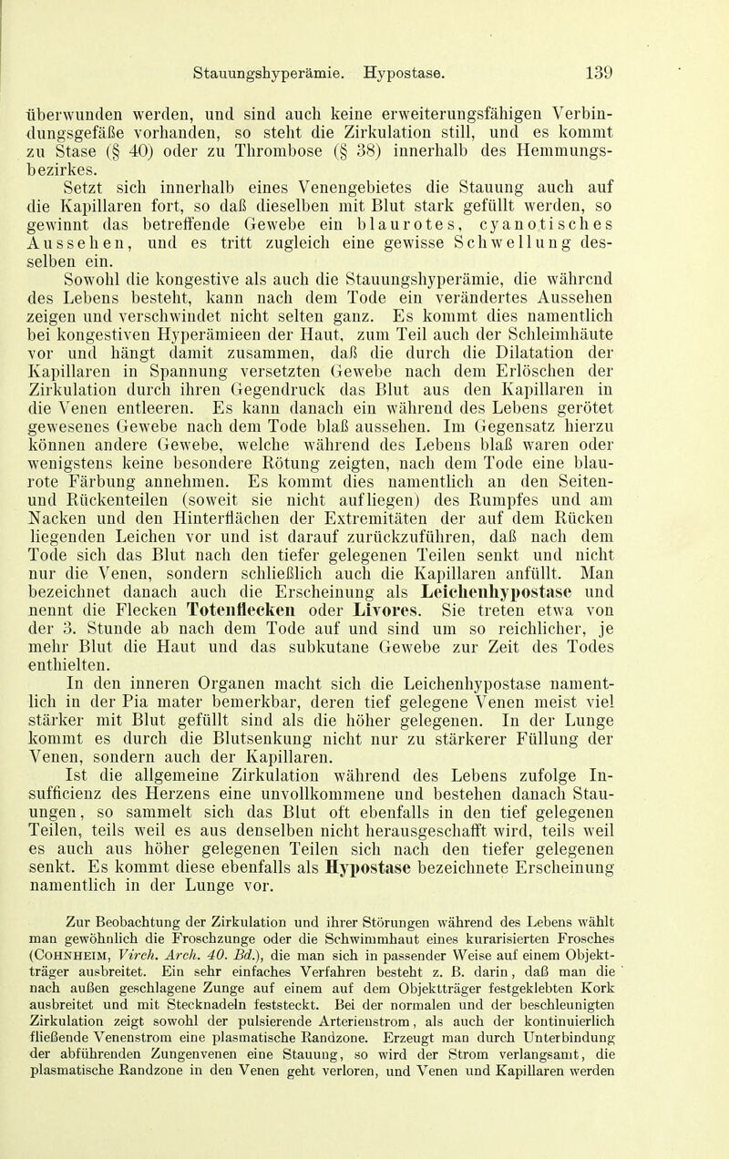 überwunden werden, und sind auch keine erweiterungsfähigen Verbin- dungsgefäße vorhanden, so stellt die Zirkulation still, und es kommt zu Stase (§ 40) oder zu Thrombose (§ 38) innerhalb des Hemmungs- bezirkes. Setzt sich innerhalb eines Venengebietes die Stauung auch auf die Kapillaren fort, so daß dieselben mit Blut stark gefüllt werden, so gewinnt das betreffende Gewebe ein blaurotes, cyanotisches Aussehen, und es tritt zugleich eine gewisse Schwellung des- selben ein. Sowohl die kongestive als auch die Stauungshyperämie, die während des Lebens besteht, kann nach dem Tode ein verändertes Aussehen zeigen und verschwindet nicht selten ganz. Es kommt dies namentlich bei kongestiven Hyperämieen der Haut, zum Teil auch der Schleimhäute vor und hängt damit zusammen, daß die durch die Dilatation der Kapillaren in Spannung versetzten Gewebe nach dem Erlöschen der Zirkulation durch ihren Gegendruck das Blut aus den Kapillaren in die Venen entleeren. Es kann danach ein während des Lebens gerötet gewesenes Gewebe nach dem Tode blaß aussehen. Im Gegensatz hierzu können andere Gewebe, welche während des Lebens blaß waren oder wenigstens keine besondere Rötung zeigten, nach dem Tode eine blau- rote Färbung annehmen. Es kommt dies namentlich an den Seiten- und Rückenteilen (soweit sie nicht aufliegen) des Rumpfes und am Nacken und den Hintertlächen der Extremitäten der auf dem Rücken liegenden Leichen vor und ist darauf zurückzuführen, daß nach dem Tode sich das Blut nach den tiefer gelegenen Teilen senkt und nicht nur die ^'enen, sondern schließlich auch die Kapillaren anfüllt. Man bezeichnet danach auch die Erscheinung als Leiclieiiliypostase und nennt die Flecken Toteiiflecken oder Livores. Sie treten etwa von der 3. Stunde ab nach dem Tode auf und sind um so reichlicher, je mehr Blut die Haut und das subkutane Gewebe zur Zeit des Todes enthielten. In den inneren Organen macht sich die Leichenhypostase nament- lich in der Pia mater bemerkbar, deren tief gelegene Venen meist viel stärker mit Blut gefüllt sind als die höher gelegenen. In der Lunge kommt es durch die Blutsenkung nicht nur zu stärkerer Füllung der Venen, sondern auch der Kapillaren. Ist die allgemeine Zirkulation während des Lebens zufolge In- sufficienz des Herzens eine unvollkommene und bestehen danach Stau- ungen, so sammelt sich das Blut oft ebenfalls in den tief gelegenen Teilen, teils weil es aus denselben nicht herausgeschafft wird, teils weil es auch aus höher gelegenen Teilen sich nach den tiefer gelegenen senkt. Es kommt diese ebenfalls als Hyi)Ostase bezeichnete Erscheinung namentlich in der Lunge vor. Zur Beobachtung der Zirkulation und ihrer Störungen während des Lebens wählt man gewöhnlich die Froschzunge oder die Schwimmhaut eines kurarisierten Frosches (Cohnheim, Virch. Arch. 40. Bd.), die man sich in passender Weise auf einem Objekt- träger ausbreitet. Ein sehr einfaches Verfahren besteht z. ß. darin, daß man die nach außen geschlagene Zunge auf einem auf dem Objektträger festgeklebten Kork ausbreitet und mit Stecknadeln feststeckt. Bei der normalen und der beschleunigten Zirkulation zeigt sowohl der pulsierende Arterieustrom, als auch der kontinuierlich fließende Venenstrom eine plasmatische Eandzone. Erzeugt man durch Unterbindung der abführenden Zungenvenen eine Stauung, so wird der Strom verlangsamt, die plasmatische ßandzone in den Venen geht verloren, und Venen und Kapillaren werden